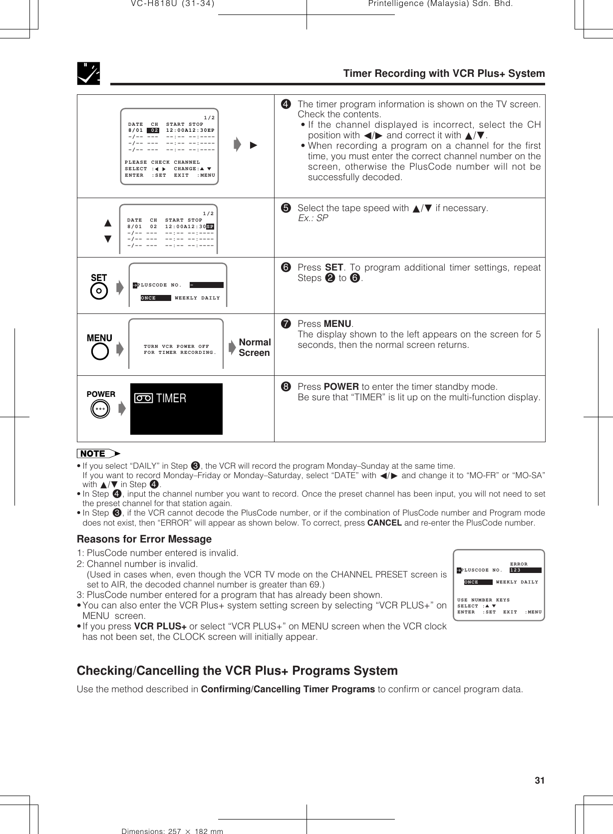 31Dimensions: 257 ן 182 mmPrintelligence (Malaysia) Sdn. Bhd.VC-H818U (31-34)Timer Recording with VCR Plus+ System   TURN VCR POWER OFF   FOR TIMER RECORDING. 8/01  02  12:00A12:30SP                     1/2 -/-- ---  --:-- --:---- -/-- ---  --:-- --:---- -/-- ---  --:-- --:---- DATE  CH  START STOP∂ƒ$The timer program information is shown on the TV screen.Check the contents.• If the channel displayed is incorrect, select the CHposition with ß/© and correct it with ∂/ƒ.• When recording a program on a channel for the firsttime, you must enter the correct channel number on thescreen, otherwise the PlusCode number will not besuccessfully decoded.%Select the tape speed with ∂/ƒ if necessary.Ex.: SP^Press SET. To program additional timer settings, repeatSteps @ to ^.&amp;Press MENU.The display shown to the left appears on the screen for 5seconds, then the normal screen returns.*Press POWER to enter the timer standby mode.Be sure that “TIMER” is lit up on the multi-function display. PLUSCODE NO.  -  ONCE     WEEKLY DAILY  ŁNormalScreenŁ• If you select “DAILY” in Step #, the VCR will record the program Monday–Sunday at the same time.If you want to record Monday–Friday or Monday–Saturday, select “DATE” with ß/© and change it to “MO-FR” or “MO-SA”with ∂/ƒ in Step $.• In Step $, input the channel number you want to record. Once the preset channel has been input, you will not need to setthe preset channel for that station again.• In Step #, if the VCR cannot decode the PlusCode number, or if the combination of PlusCode number and Program modedoes not exist, then “ERROR” will appear as shown below. To correct, press CANCEL and re-enter the PlusCode number.Reasons for Error Message1: PlusCode number entered is invalid.2: Channel number is invalid.(Used in cases when, even though the VCR TV mode on the CHANNEL PRESET screen isset to AIR, the decoded channel number is greater than 69.)3: PlusCode number entered for a program that has already been shown.•You can also enter the VCR Plus+ system setting screen by selecting “VCR PLUS+” onMENU  screen.•If you press VCR PLUS+ or select “VCR PLUS+” on MENU screen when the VCR clockhas not been set, the CLOCK screen will initially appear.Checking/Cancelling the VCR Plus+ Programs SystemUse the method described in Confirming/Cancelling Timer Programs to confirm or cancel program data. PLUSCODE NO.  123USE NUMBER KEYS  ONCE     WEEKLY DAILYSELECT :ENTER  :SET  EXIT  :MENU               ERRORŁŁTIMERSELECT :     CHANGE:PLEASE CHECK CHANNEL 8/01  02  12:00A12:30EP                     1/2ENTER  :SET  EXIT  :MENU -/-- ---  --:-- --:---- -/-- ---  --:-- --:---- -/-- ---  --:-- --:---- DATE  CH  START STOPŁ©