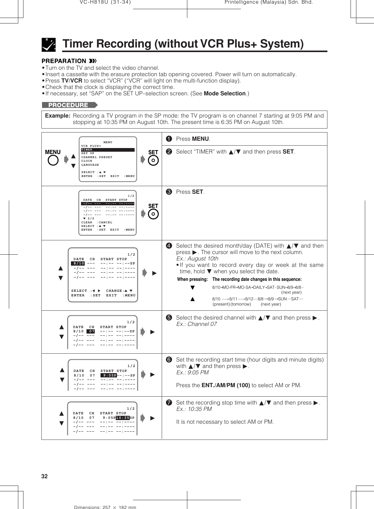 Printelligence (Malaysia) Sdn. Bhd.32VC-H818U (31-34)Dimensions: 257 ן 182 mm•Turn on the TV and select the video channel.•Insert a cassette with the erasure protection tab opening covered. Power will turn on automatically.•Press TV/VCR to select “VCR” (“VCR” will light on the multi-function display).•Check that the clock is displaying the correct time.•If necessary, set “SAP” on the SET UP–selection screen. (See Mode Selection.)Timer Recording (without VCR Plus+ System)Example: Recording a TV program in the SP mode: the TV program is on channel 7 starting at 9:05 PM andstopping at 10:35 PM on August 10th. The present time is 6:35 PM on August 10th.   2/2                     1/2ENTER  :SET  EXIT  :MENU -/-- ---  --:-- --:----SELECT : -/-- ---  --:-- --:---- -/-- ---  --:-- --:---- DATE  CH  START STOPCLEAR  :CANCEL -/-- ---  --:-- --:----Ł©∂ƒ                     1/2 8/10  07  --:-- --:--SP -/-- ---  --:-- --:---- DATE  CH  START STOP -/-- ---  --:-- --:---- -/-- ---  --:-- --:----Ł©∂ƒ!Press MENU.@Select “TIMER” with ∂/ƒ and then press SET.#Press SET.$Select the desired month/day (DATE) with ∂/ƒ and thenpress ©. The cursor will move to the next column.Ex.: August 10th•If you want to record every day or week at the sametime, hold ƒ when you select the date.%Select the desired channel with ∂/ƒ and then press ©.Ex.: Channel 07^Set the recording start time (hour digits and minute digits)with ∂/ƒ and then press ©.Ex.: 9:05 PMPress the ENT./AM/PM (100) to select AM or PM.&amp;Set the recording stop time with ∂/ƒ and then press ©.Ex.: 10:35 PMIt is not necessary to select AM or PM.When pressing:    The recording date changes in this sequence:8/10  MO-FR  MO-SA  DAILY  SAT  SUN  8/9  8/88/10        8/11       8/12    8/8    8/9    SUN    SAT(next year)(next year)(present) (tomorrow)SELECT :     CHANGE: 8/10 ---  --:-- --:--SP                     1/2ENTER  :SET  EXIT  :MENU -/-- ---  --:-- --:---- -/-- ---  --:-- --:---- -/-- ---  --:-- --:---- DATE  CH  START STOP                     1/2 8/10  07   9:05P 10:35SP -/-- ---  --:-- --:---- DATE  CH  START STOP -/-- ---  --:-- --:---- -/-- ---  --:-- --:----Ł©∂ƒ                     1/2 8/10  07      --:--SP -/-- ---  --:-- --:---- DATE  CH  START STOP -/-- ---  --:-- --:---- -/-- ---  --:-- --:----9:05P Ł∂ƒ©ŁŁ∂ƒŁSET UP          MENUENTER  :SET  EXIT  :MENUCHANNEL PRESETSELECT :CLOCKLANGUAGETIMERVCR PLUS+