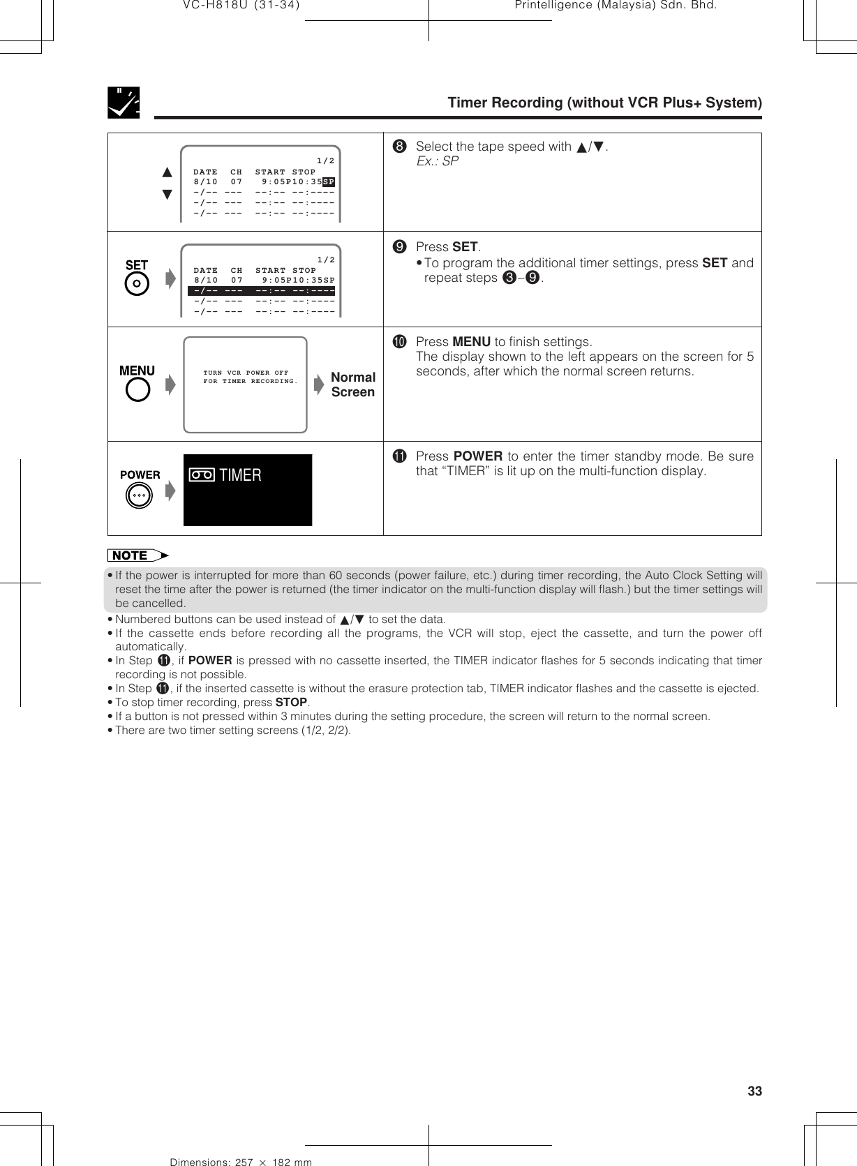 33Dimensions: 257 ן 182 mmPrintelligence (Malaysia) Sdn. Bhd.VC-H818U (31-34)Timer Recording (without VCR Plus+ System)*Select the tape speed with ∂/ƒ.Ex.: SP(Press SET.•To program the additional timer settings, press SET andrepeat steps #–(.)Press MENU to finish settings.The display shown to the left appears on the screen for 5seconds, after which the normal screen returns.QPress POWER to enter the timer standby mode. Be surethat “TIMER” is lit up on the multi-function display.   TURN VCR POWER OFF   FOR TIMER RECORDING.ŁNormalScreenŁŁ                     1/2 8/10  07   9:05P10:35SP -/-- ---  --:-- --:---- -/-- ---  --:-- --:---- DATE  CH  START STOP -/-- ---  --:-- --:----ŁTIMER• If the power is interrupted for more than 60 seconds (power failure, etc.) during timer recording, the Auto Clock Setting willreset the time after the power is returned (the timer indicator on the multi-function display will flash.) but the timer settings willbe cancelled.• Numbered buttons can be used instead of ∂/ƒ to set the data.• If the cassette ends before recording all the programs, the VCR will stop, eject the cassette, and turn the power offautomatically.• In Step Q, if POWER is pressed with no cassette inserted, the TIMER indicator flashes for 5 seconds indicating that timerrecording is not possible.• In Step Q, if the inserted cassette is without the erasure protection tab, TIMER indicator flashes and the cassette is ejected.• To stop timer recording, press STOP.• If a button is not pressed within 3 minutes during the setting procedure, the screen will return to the normal screen.• There are two timer setting screens (1/2, 2/2).                     1/2 8/10  07   9:05P10:35SP -/-- ---  --:-- --:---- DATE  CH  START STOP -/-- ---  --:-- --:---- -/-- ---  --:-- --:----∂ƒ