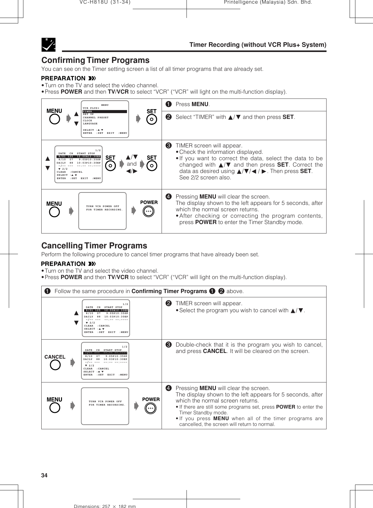 Printelligence (Malaysia) Sdn. Bhd.34VC-H818U (31-34)Dimensions: 257 ן 182 mmŁ   TURN VCR POWER OFF   FOR TIMER RECORDING. Ł   2/2SELECT : -/-- ---  --:-- --:----                     1/2ENTER  :SET  EXIT  :MENU 8/10  07   9:05P10:35SPDAILY  88  10:03P10:30EP -/-- ---  --:-- --:---- DATE  CH  START STOPCLEAR  :CANCEL   TURN VCR POWER OFF   FOR TIMER RECORDING.ŁŁŁ∂ƒConfirming Timer ProgramsYou can see on the Timer setting screen a list of all timer programs that are already set.•Turn on the TV and select the video channel.•Press POWER and then TV/VCR to select “VCR” (“VCR” will light on the multi-function display).!Press MENU.@Select “TIMER” with ∂/ƒ and then press SET.#TIMER screen will appear.•Check the information displayed.•If you want to correct the data, select the data to bechanged with ∂/ƒ and then press SET. Correct thedata as desired using ∂/ƒ/ß / ©. Then press SET.See 2/2 screen also.$Pressing MENU will clear the screen.The display shown to the left appears for 5 seconds, afterwhich the normal screen returns.•After checking or correcting the program contents,press POWER to enter the Timer Standby mode.Timer Recording (without VCR Plus+ System)Ł∂ƒSET UP          MENUENTER  :SET  EXIT  :MENUCHANNEL PRESETSELECT :CLOCKLANGUAGETIMERVCR PLUS+Ł   2/2SELECT : 8/01 125  12:00A12:30EP                     1/2ENTER  :SET  EXIT  :MENU 8/10  07   9:05P10:35SPDAILY  88  10:03P10:30EP -/-- ---  --:-- --:---- DATE  CH  START STOPCLEAR  :CANCEL∂/ƒandß/©Ł   2/2SELECT : 8/01 125  12:00A12:30EP                     1/2ENTER  :SET  EXIT  :MENU 8/10  07   9:05P10:35SPDAILY  88  10:03P10:30EP -/-- ---  --:-- --:---- DATE  CH  START STOPCLEAR  :CANCEL∂ƒ@TIMER screen will appear.•Select the program you wish to cancel with ∂/ƒ.#Double-check that it is the program you wish to cancel,and press CANCEL. It will be cleared on the screen.$Pressing MENU will clear the screen.The display shown to the left appears for 5 seconds, afterwhich the normal screen returns.• If there are still some programs set, press POWER to enter theTimer Standby mode.• If you press MENU when all of the timer programs arecancelled, the screen will return to normal.!Follow the same procedure in Confirming Timer Programs ! @ above.ŁCancelling Timer ProgramsPerform the following procedure to cancel timer programs that have already been set.•Turn on the TV and select the video channel.•Press POWER and then TV/VCR to select “VCR” (“VCR” will light on the multi-function display).