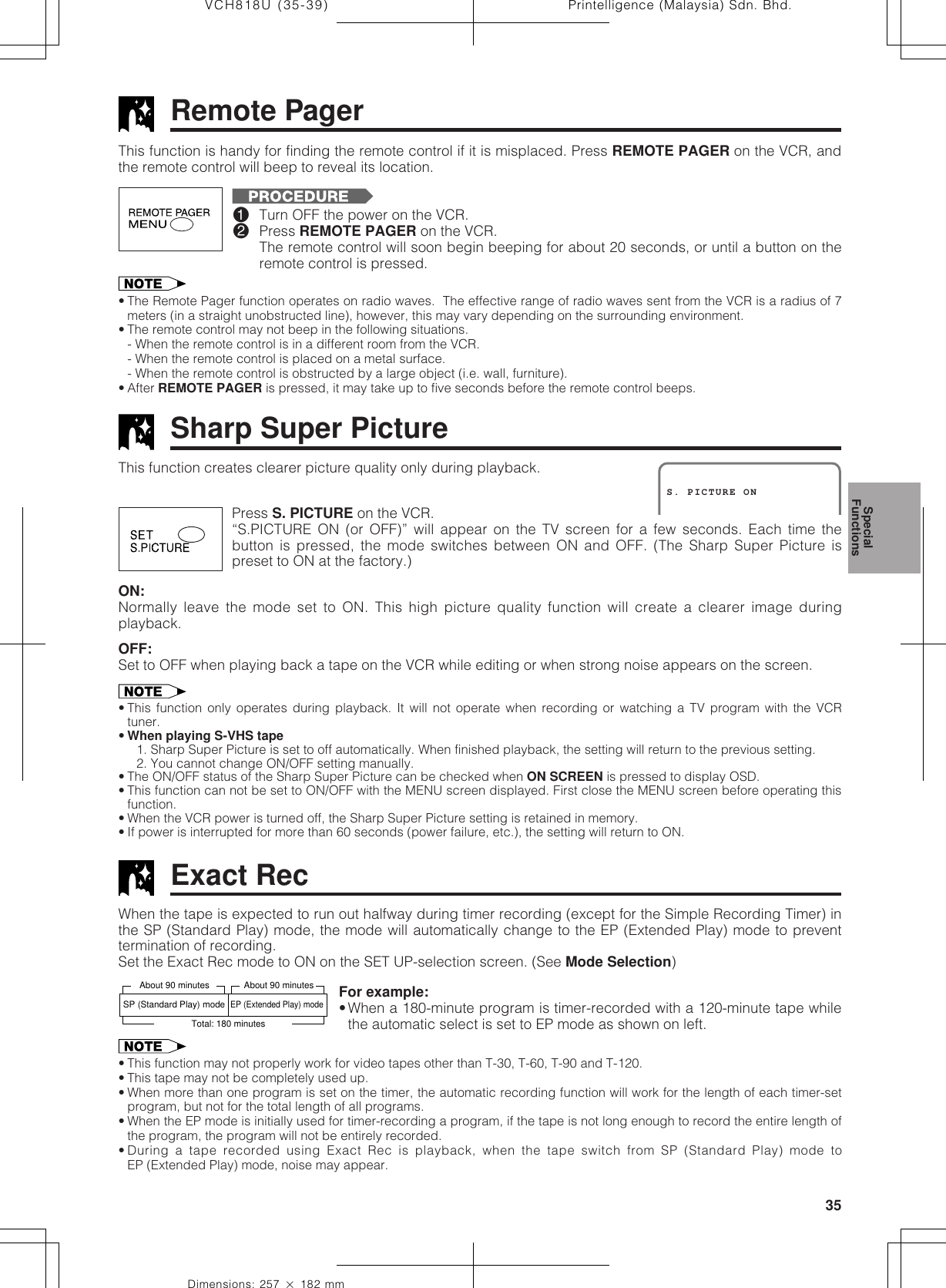 35Dimensions: 257 ן 182 mmPrintelligence (Malaysia) Sdn. Bhd.VCH818U (35-39)Sharp Super PictureRemote PagerPress S. PICTURE on the VCR.“S.PICTURE ON (or OFF)” will appear on the TV screen for a few seconds. Each time thebutton is pressed, the mode switches between ON and OFF. (The Sharp Super Picture ispreset to ON at the factory.)ON:Normally leave the mode set to ON. This high picture quality function will create a clearer image duringplayback.OFF:Set to OFF when playing back a tape on the VCR while editing or when strong noise appears on the screen.• This function only operates during playback. It will not operate when recording or watching a TV program with the VCRtuner.•When playing S-VHS tape1. Sharp Super Picture is set to off automatically. When finished playback, the setting will return to the previous setting.2. You cannot change ON/OFF setting manually.• The ON/OFF status of the Sharp Super Picture can be checked when ON SCREEN is pressed to display OSD.• This function can not be set to ON/OFF with the MENU screen displayed. First close the MENU screen before operating thisfunction.• When the VCR power is turned off, the Sharp Super Picture setting is retained in memory.• If power is interrupted for more than 60 seconds (power failure, etc.), the setting will return to ON.This function creates clearer picture quality only during playback.S. PICTURE ON!Turn OFF the power on the VCR.@Press REMOTE PAGER on the VCR.The remote control will soon begin beeping for about 20 seconds, or until a button on theremote control is pressed.SpecialFunctionsThis function is handy for finding the remote control if it is misplaced. Press REMOTE PAGER on the VCR, andthe remote control will beep to reveal its location.• The Remote Pager function operates on radio waves.  The effective range of radio waves sent from the VCR is a radius of 7meters (in a straight unobstructed line), however, this may vary depending on the surrounding environment.• The remote control may not beep in the following situations.- When the remote control is in a different room from the VCR.- When the remote control is placed on a metal surface.- When the remote control is obstructed by a large object (i.e. wall, furniture).• After REMOTE PAGER is pressed, it may take up to five seconds before the remote control beeps.Exact Rec• This function may not properly work for video tapes other than T-30, T-60, T-90 and T-120.• This tape may not be completely used up.• When more than one program is set on the timer, the automatic recording function will work for the length of each timer-setprogram, but not for the total length of all programs.• When the EP mode is initially used for timer-recording a program, if the tape is not long enough to record the entire length ofthe program, the program will not be entirely recorded.• During a tape recorded using Exact Rec is playback, when the tape switch from SP (Standard Play) mode toEP (Extended Play) mode, noise may appear.When the tape is expected to run out halfway during timer recording (except for the Simple Recording Timer) inthe SP (Standard Play) mode, the mode will automatically change to the EP (Extended Play) mode to preventtermination of recording.Set the Exact Rec mode to ON on the SET UP-selection screen. (See Mode Selection)About 90 minutes About 90 minutesTotal: 180 minutesSP (Standard Play) modeEP (Extended Play) modeFor example:•When a 180-minute program is timer-recorded with a 120-minute tape whilethe automatic select is set to EP mode as shown on left.