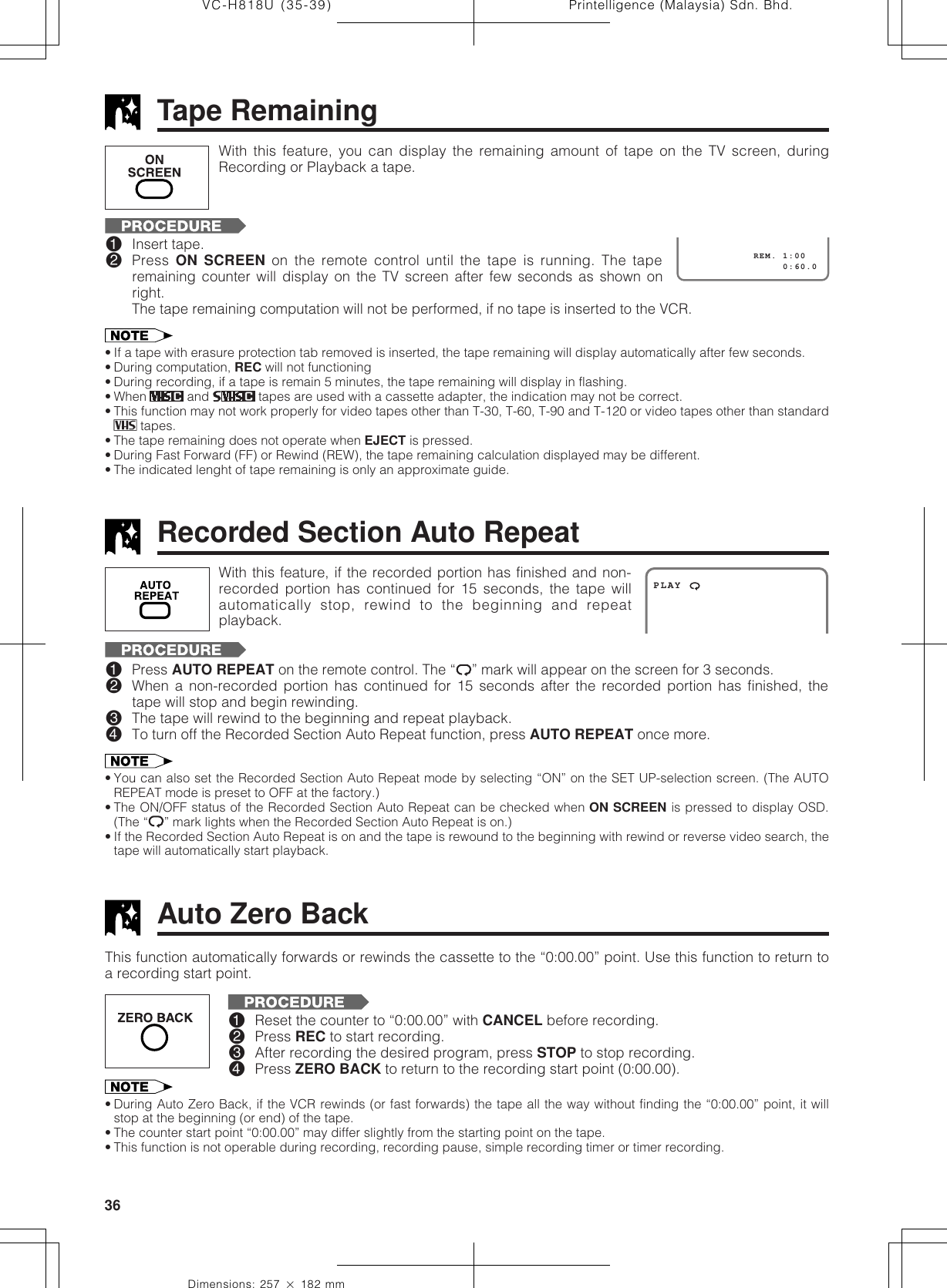 Printelligence (Malaysia) Sdn. Bhd.36VC-H818U (35-39)Dimensions: 257 ן 182 mmAuto Zero Back• During Auto Zero Back, if the VCR rewinds (or fast forwards) the tape all the way without finding the “0:00.00” point, it willstop at the beginning (or end) of the tape.• The counter start point “0:00.00” may differ slightly from the starting point on the tape.• This function is not operable during recording, recording pause, simple recording timer or timer recording.This function automatically forwards or rewinds the cassette to the “0:00.00” point. Use this function to return toa recording start point.!Reset the counter to “0:00.00” with CANCEL before recording.@Press REC to start recording.#After recording the desired program, press STOP to stop recording.$Press ZERO BACK to return to the recording start point (0:00.00).Recorded Section Auto RepeatPLAYWith this feature, if the recorded portion has finished and non-recorded portion has continued for 15 seconds, the tape willautomatically stop, rewind to the beginning and repeatplayback.!Press AUTO REPEAT on the remote control. The “ ” mark will appear on the screen for 3 seconds.@When a non-recorded portion has continued for 15 seconds after the recorded portion has finished, thetape will stop and begin rewinding.#The tape will rewind to the beginning and repeat playback.$To turn off the Recorded Section Auto Repeat function, press AUTO REPEAT once more.• You can also set the Recorded Section Auto Repeat mode by selecting “ON” on the SET UP-selection screen. (The AUTOREPEAT mode is preset to OFF at the factory.)• The ON/OFF status of the Recorded Section Auto Repeat can be checked when ON SCREEN is pressed to display OSD.(The “ ” mark lights when the Recorded Section Auto Repeat is on.)• If the Recorded Section Auto Repeat is on and the tape is rewound to the beginning with rewind or reverse video search, thetape will automatically start playback.Tape Remaining!Insert tape.@Press  ON SCREEN on the remote control until the tape is running. The taperemaining counter will display on the TV screen after few seconds as shown onright.The tape remaining computation will not be performed, if no tape is inserted to the VCR.• If a tape with erasure protection tab removed is inserted, the tape remaining will display automatically after few seconds.• During computation, REC will not functioning• During recording, if a tape is remain 5 minutes, the tape remaining will display in flashing.• When   and   tapes are used with a cassette adapter, the indication may not be correct.• This function may not work properly for video tapes other than T-30, T-60, T-90 and T-120 or video tapes other than standard tapes.• The tape remaining does not operate when EJECT is pressed.• During Fast Forward (FF) or Rewind (REW), the tape remaining calculation displayed may be different.• The indicated lenght of tape remaining is only an approximate guide.With this feature, you can display the remaining amount of tape on the TV screen, duringRecording or Playback a tape.                 0:60.0            REM. 1:00