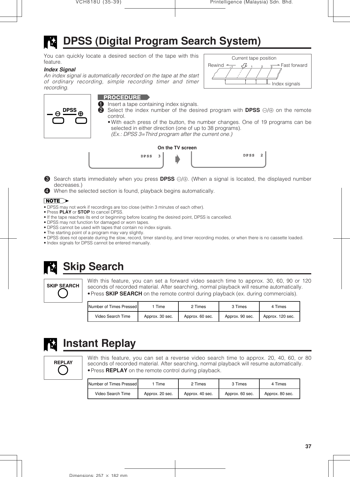 37Dimensions: 257 ן 182 mmPrintelligence (Malaysia) Sdn. Bhd.VCH818U (35-39)DPSS (Digital Program Search System)You can quickly locate a desired section of the tape with thisfeature.Index SignalAn index signal is automatically recorded on the tape at the startof ordinary recording, simple recording timer and timerrecording.Rewind Fast forward 1–1  2  3Index signalsCurrent tape position!Insert a tape containing index signals.@Select the index number of the desired program with DPSS k/j on the remotecontrol.•With each press of the button, the number changes. One of 19 programs can beselected in either direction (one of up to 38 programs).(Ex.: DPSS 3=Third program after the current one.)#Search starts immediately when you press DPSS k/j. (When a signal is located, the displayed numberdecreases.)$When the selected section is found, playback begins automatically.• DPSS may not work if recordings are too close (within 3 minutes of each other).• Press PLAY or STOP to cancel DPSS.• If the tape reaches its end or beginning before locating the desired point, DPSS is cancelled.• DPSS may not function for damaged or worn tapes.• DPSS cannot be used with tapes that contain no index signals.• The starting point of a program may vary slightly.• DPSS does not operate during the slow, record, timer stand-by, and timer recording modes, or when there is no cassette loaded.• Index signals for DPSS cannot be entered manually.On the TV screenŁ                 DPSS  3                  DPSS  2With this feature, you can set a forward video search time to approx. 30, 60, 90 or 120seconds of recorded material. After searching, normal playback will resume automatically.•Press SKIP SEARCH on the remote control during playback (ex. during commercials).Skip SearchNumber of Times Pressed 1 Time 2 Times 3 Times 4 TimesVideo Search Time Approx. 30 sec. Approx. 60 sec. Approx. 90 sec. Approx. 120 sec.With this feature, you can set a reverse video search time to approx. 20, 40, 60, or 80seconds of recorded material. After searching, normal playback will resume automatically.•Press REPLAY on the remote control during playback.Instant ReplayNumber of Times Pressed 1 Time 2 Times 3 Times 4 TimesVideo Search Time Approx. 20 sec. Approx. 40 sec. Approx. 60 sec. Approx. 80 sec.