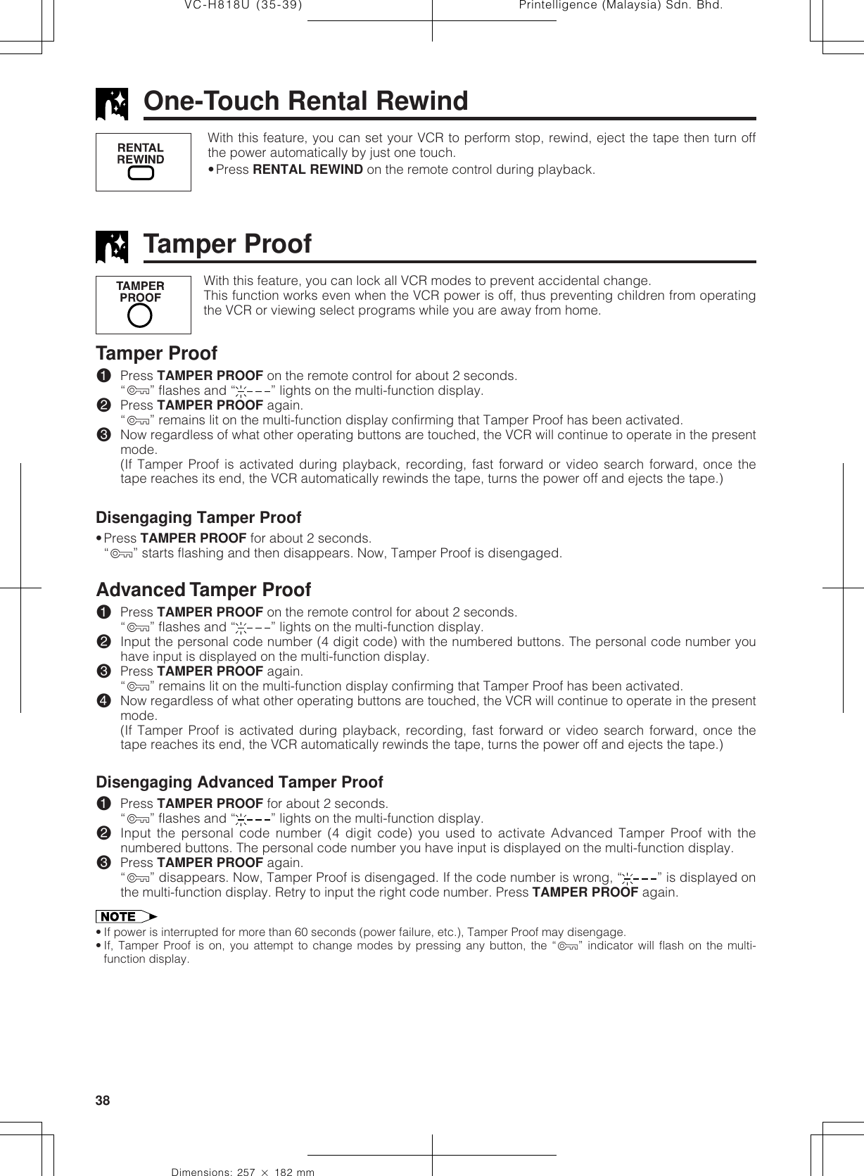 Printelligence (Malaysia) Sdn. Bhd.38VC-H818U (35-39)Dimensions: 257 ן 182 mmTamper ProofWith this feature, you can lock all VCR modes to prevent accidental change.This function works even when the VCR power is off, thus preventing children from operatingthe VCR or viewing select programs while you are away from home.Tamper Proof!Press TAMPER PROOF on the remote control for about 2 seconds.“ÿ” flashes and “ ” lights on the multi-function display.@Press TAMPER PROOF again.“ÿ” remains lit on the multi-function display confirming that Tamper Proof has been activated.#Now regardless of what other operating buttons are touched, the VCR will continue to operate in the presentmode.(If Tamper Proof is activated during playback, recording, fast forward or video search forward, once thetape reaches its end, the VCR automatically rewinds the tape, turns the power off and ejects the tape.)Disengaging Tamper Proof•Press TAMPER PROOF for about 2 seconds.“ÿ” starts flashing and then disappears. Now, Tamper Proof is disengaged.Advanced Tamper Proof!Press TAMPER PROOF on the remote control for about 2 seconds.“ÿ” flashes and “ ” lights on the multi-function display.@Input the personal code number (4 digit code) with the numbered buttons. The personal code number youhave input is displayed on the multi-function display.#Press TAMPER PROOF again.“ÿ” remains lit on the multi-function display confirming that Tamper Proof has been activated.$Now regardless of what other operating buttons are touched, the VCR will continue to operate in the presentmode.(If Tamper Proof is activated during playback, recording, fast forward or video search forward, once thetape reaches its end, the VCR automatically rewinds the tape, turns the power off and ejects the tape.)Disengaging Advanced Tamper Proof!Press TAMPER PROOF for about 2 seconds.“ÿ” flashes and “ ” lights on the multi-function display.@Input the personal code number (4 digit code) you used to activate Advanced Tamper Proof with thenumbered buttons. The personal code number you have input is displayed on the multi-function display.#Press TAMPER PROOF again.“ÿ” disappears. Now, Tamper Proof is disengaged. If the code number is wrong, “ ” is displayed onthe multi-function display. Retry to input the right code number. Press TAMPER PROOF again.• If power is interrupted for more than 60 seconds (power failure, etc.), Tamper Proof may disengage.• If, Tamper Proof is on, you attempt to change modes by pressing any button, the “ÿ” indicator will flash on the multi-function display.With this feature, you can set your VCR to perform stop, rewind, eject the tape then turn offthe power automatically by just one touch.•Press RENTAL REWIND on the remote control during playback.One-Touch Rental Rewind