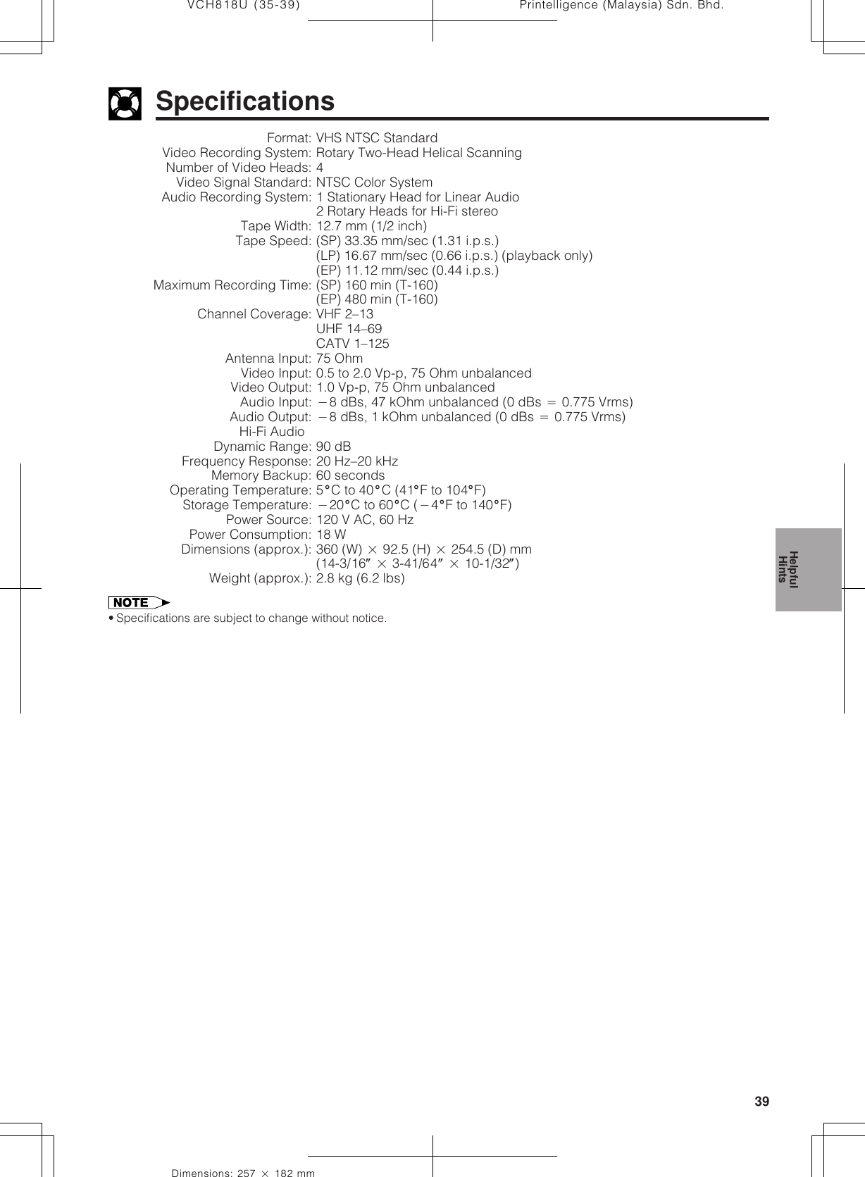 39Dimensions: 257 ן 182 mmPrintelligence (Malaysia) Sdn. Bhd.VCH818U (35-39)SpecificationsFormat: VHS NTSC StandardVideo Recording System: Rotary Two-Head Helical ScanningNumber of Video Heads: 4Video Signal Standard: NTSC Color SystemAudio Recording System: 1 Stationary Head for Linear Audio2 Rotary Heads for Hi-Fi stereoTape Width: 12.7 mm (1/2 inch)Tape Speed: (SP) 33.35 mm/sec (1.31 i.p.s.)(LP) 16.67 mm/sec (0.66 i.p.s.) (playback only)(EP) 11.12␣ mm/sec (0.44 i.p.s.)Maximum Recording Time: (SP) 160 min (T-160)(EP) 480 min (T-160)Channel Coverage: VHF 2–13UHF 14–69CATV 1–125Antenna Input: 75 OhmVideo Input: 0.5 to 2.0 Vp-p, 75 Ohm unbalancedVideo Output: 1.0 Vp-p, 75 Ohm unbalancedAudio Input: מ8 dBs, 47 kOhm unbalanced (0 dBs ס 0.775 Vrms)Audio Output: מ8 dBs, 1 kOhm unbalanced (0 dBs ס 0.775 Vrms)Hi-Fi Audio :Dynamic Range: 90 dBFrequency Response: 20 Hz–20 kHzMemory Backup: 60 secondsOperating Temperature: 5؇C to 40 ؇C (41؇F to 104؇F)Storage Temperature: מ20؇C to 60؇C (מ4؇F to 140؇F)Power Source: 120 V AC, 60 HzPower Consumption: 18 WDimensions (approx.): 360 (W) ן 92.5 (H) ן 254.5 (D) mm(14-3/16؆ ן 3-41/64؆ ן 10-1/32؆)Weight (approx.): 2.8 kg (6.2 lbs)• Specifications are subject to change without notice.HelpfulHints