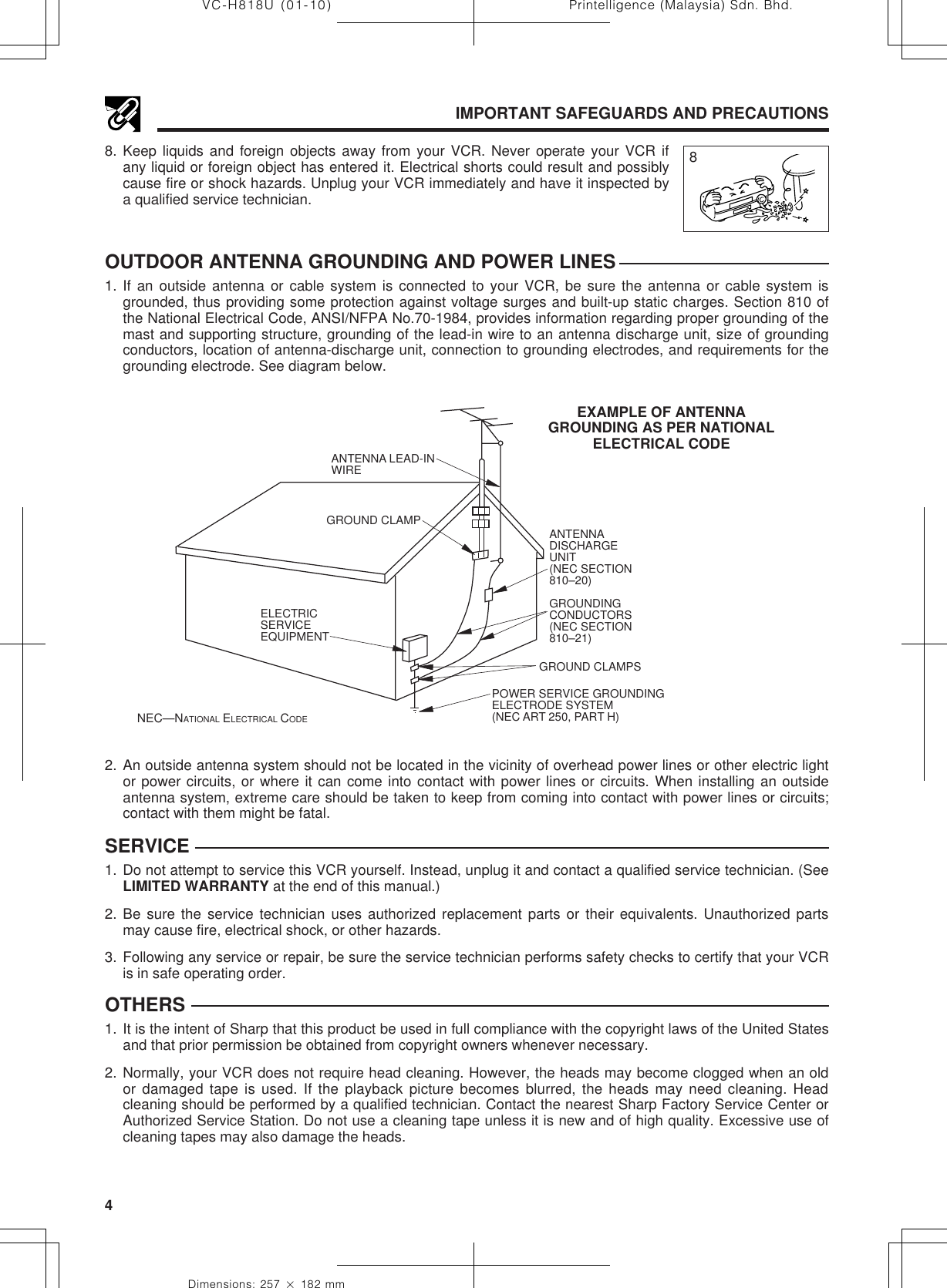 Printelligence (Malaysia) Sdn. Bhd.4VC-H818U (01-10)Dimensions: 257 ן 182 mmSERVICE1. Do not attempt to service this VCR yourself. Instead, unplug it and contact a qualified service technician. (SeeLIMITED WARRANTY at the end of this manual.)2. Be sure the service technician uses authorized replacement parts or their equivalents. Unauthorized partsmay cause fire, electrical shock, or other hazards.3. Following any service or repair, be sure the service technician performs safety checks to certify that your VCRis in safe operating order.OTHERS1. It is the intent of Sharp that this product be used in full compliance with the copyright laws of the United Statesand that prior permission be obtained from copyright owners whenever necessary.2. Normally, your VCR does not require head cleaning. However, the heads may become clogged when an oldor damaged tape is used. If the playback picture becomes blurred, the heads may need cleaning. Headcleaning should be performed by a qualified technician. Contact the nearest Sharp Factory Service Center orAuthorized Service Station. Do not use a cleaning tape unless it is new and of high quality. Excessive use ofcleaning tapes may also damage the heads.88. Keep liquids and foreign objects away from your VCR. Never operate your VCR ifany liquid or foreign object has entered it. Electrical shorts could result and possiblycause fire or shock hazards. Unplug your VCR immediately and have it inspected bya qualified service technician.IMPORTANT SAFEGUARDS AND PRECAUTIONSOUTDOOR ANTENNA GROUNDING AND POWER LINES1. If an outside antenna or cable system is connected to your VCR, be sure the antenna or cable system isgrounded, thus providing some protection against voltage surges and built-up static charges. Section 810 ofthe National Electrical Code, ANSI/NFPA No.70-1984, provides information regarding proper grounding of themast and supporting structure, grounding of the lead-in wire to an antenna discharge unit, size of groundingconductors, location of antenna-discharge unit, connection to grounding electrodes, and requirements for thegrounding electrode. See diagram below.EXAMPLE OF ANTENNAGROUNDING AS PER NATIONALELECTRICAL CODENEC—NATIONAL ELECTRICAL CODEANTENNA LEAD-IN WIREELECTRICSERVICEEQUIPMENTANTENNADISCHARGEUNIT(NEC SECTION810–20)GROUNDINGCONDUCTORS(NEC SECTION810–21)GROUND CLAMPSPOWER SERVICE GROUNDINGELECTRODE SYSTEM(NEC ART 250, PART H)GROUND CLAMP2. An outside antenna system should not be located in the vicinity of overhead power lines or other electric lightor power circuits, or where it can come into contact with power lines or circuits. When installing an outsideantenna system, extreme care should be taken to keep from coming into contact with power lines or circuits;contact with them might be fatal.