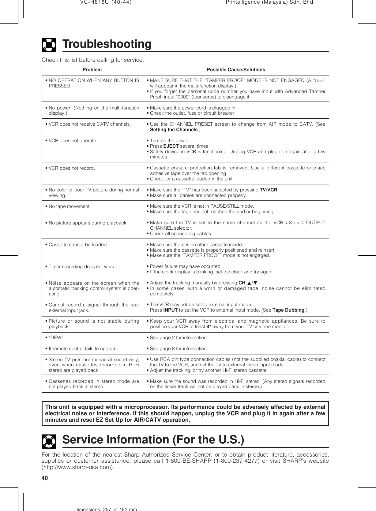 Printelligence (Malaysia) Sdn. Bhd.40VC-H818U (40-44)Dimensions: 257 ן 182 mmCheck this list before calling for service.TroubleshootingFor the location of the nearest Sharp Authorized Service Center, or to obtain product literature, accessories,supplies or customer assistance, please call 1-800-BE-SHARP (1-800-237-4277) or visit SHARP’s website(http://www.sharp-usa.com).Service Information (For the U.S.)Possible Cause/Solutions• MAKE SURE THAT THE “TAMPER PROOF” MODE IS NOT ENGAGED (A “ÿ”will appear in the multi-function display.).• If you forget the personal code number you have input with Advanced TamperProof, input “0000” (four zeros) to disengage it.• Make sure the power cord is plugged in.• Check the outlet, fuse or circuit breaker.• Use the CHANNEL PRESET screen to change from AIR mode to CATV. (SeeSetting the Channels.)• Turn on the power.• Press EJECT several times.• Safety device in VCR is functioning. Unplug VCR and plug it in again after a fewminutes.• Cassette erasure protection tab is removed. Use a different cassette or placeadhesive tape over the tab opening.• Check for a cassette loaded in the unit.• Make sure the “TV” has been selected by pressing TV/VCR.• Make sure all cables are connected properly.• Make sure the VCR is not in PAUSE/STILL mode.• Make sure the tape has not reached the end or beginning.• Make sure the TV is set to the same channel as the VCR’s 3 ↔ 4 OUTPUTCHANNEL selector.• Check all connecting cables.• Make sure there is no other cassette inside.• Make sure the cassette is properly positioned and reinsert.• Make sure the “TAMPER PROOF” mode is not engaged.• Power failure may have occurred.• If the clock display is blinking, set the clock and try again.• Adjust the tracking manually by pressing CH ∂/ƒ.• In some cases, with a worn or damaged tape, noise cannot be eliminatedcompletely.• The VCR may not be set to external input mode.Press INPUT to set the VCR to external input mode. (See Tape Dubbing.)• Keep your VCR away from electrical and magnetic appliances. Be sure toposition your VCR at least 8Љ away from your TV or video monitor.• See page 2 for information.• See page 8 for information.• Use RCA pin type connection cables (not the supplied coaxial cable) to connectthe TV to the VCR, and set the TV to external video input mode.• Adjust the tracking, or try another Hi-Fi stereo cassette.• Make sure the sound was recorded in Hi-Fi stereo. (Any stereo signals recordedon the linear track will not be played back in stereo.)Problem• NO OPERATION WHEN ANY BUTTON ISPRESSED.• No power. (Nothing on the multi-functiondisplay.)• VCR does not receive CATV channels.• VCR does not operate.• VCR does not record.• No color or poor TV picture during normalviewing.• No tape movement.• No picture appears during playback.• Cassette cannot be loaded.• Timer recording does not work.• Noise appears on the screen when theautomatic tracking control system is oper-ating.• Cannot record a signal through the rearexternal input jack.• Picture or sound is not stable duringplayback.• “DEW”• If remote control fails to operate.• Stereo TV puts out monaural sound only,even when cassettes recorded in Hi-Fistereo are played back.• Cassettes recorded in stereo mode arenot played back in stereo.This unit is equipped with a microprocessor. Its performance could be adversely affected by externalelectrical noise or interference. If this should happen, unplug the VCR and plug it in again after a fewminutes and reset EZ Set Up for AIR/CATV operation.