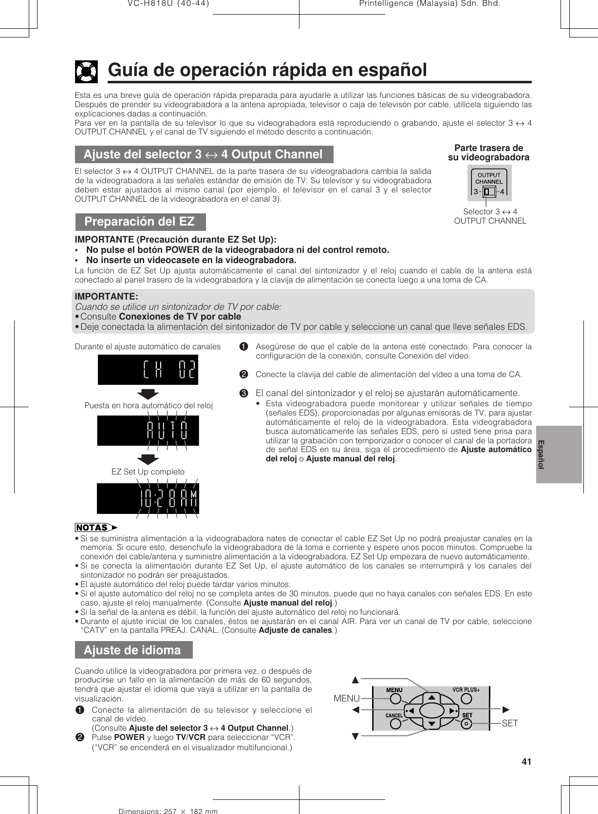 41Dimensions: 257 ן 182 mmPrintelligence (Malaysia) Sdn. Bhd.VC-H818U (40-44)Esta es una breve guía de operación rápida preparada para ayudarle a utilizar las funciones básicas de su videograbadora.Después de prender su videograbadora a la antena apropiada, televisor o caja de televisón por cable, utilícela siguiendo lasexplicaciones dadas a continuación.Para ver en la pantalla de su televisor lo que su videograbadora está reproduciendo o grabando, ajuste el selector 3 ↔ 4OUTPUT CHANNEL y el canal de TV siguiendo el método descrito a continuación.Guía de operación rápida en españolAjuste del selector 3 ↔ 4 Output ChannelEl selector 3 ↔ 4 OUTPUT CHANNEL de la parte trasera de su videograbadora cambia la salidade la videograbadora a las señales estándar de emisión de TV. Su televisor y su videograbadoradeben estar ajustados al mismo canal (por ejemplo, el televisor en el canal 3 y el selectorOUTPUT CHANNEL de la videograbadora en el canal 3).Parte trasera desu videograbadoraPreparación del EZIMPORTANTE (Precaución durante EZ Set Up):• No pulse el botón POWER de la videograbadora ni del control remoto.• No inserte un videocasete en la videograbadora.La función de EZ Set Up ajusta automáticamente el canal del sintonizador y el reloj cuando el cable de la antena estáconectado al panel trasero de la videograbadora y la clavija de alimentación se conecta luego a una toma de CA.IMPORTANTE:Cuando se utilice un sintonizador de TV por cable:•Consulte Conexiones de TV por cable•Deje conectada la alimentación del sintonizador de TV por cable y seleccione un canal que lleve señales EDS.!Asegúrese de que el cable de la antena esté conectado. Para conocer laconfiguración de la conexión, consulte Conexión del vídeo.@Conecte la clavija del cable de alimentación del vídeo a una toma de CA.#El canal del sintonizador y el reloj se ajustarán automáticamente.• Esta videograbadora puede monitorear y utilizar señales de tiempo(señales EDS), proporcionadas por algunas emisoras de TV, para ajustarautomáticamente el reloj de la videograbadora. Esta videograbadorabusca automáticamente las señales EDS, pero si usted tiene prisa parautilizar la grabación con temporizador o conocer el canal de la portadorade señal EDS en su área, siga el procedimiento de Ajuste automáticodel reloj o Ajuste manual del reloj.Durante el ajuste automático de canales• Si se suministra alimentación a la videograbadora nates de conectar el cable EZ Set Up no podrá preajustar canales en lamemoria. Si ocure esto, desenchufe la videograbadora de la toma e corriente y espere unos pocos minutos. Compruebe laconexión del cable/antena y suministre alimentación a la videograbadora. EZ Set Up empezara de nuevo automáticamente.• Si se conecta la alimentación durante EZ Set Up, el ajuste automático de los canales se interrumpirá y los canales delsintonizador no podrán ser preajustados.• El ajuste automático del reloj puede tardar varios minutos.• Si el ajuste automático del reloj no se completa antes de 30 minutos, puede que no haya canales con señales EDS. En estecaso, ajuste el reloj manualmente. (Consulte Ajuste manual del reloj.)• Si la señal de la antena es débil, la función del ajuste automático del reloj no funcionará.• Durante el ajuste inicial de los canales, éstos se ajustarán en el canal AIR. Para ver un canal de TV por cable, seleccione“CATV” en la pantalla PREAJ. CANAL. (Consulte Adjuste de canales.)Cuando utilice la videograbadora por primera vez, o después deproducirse un fallo en la alimentación de más de 60 segundos,tendrá que ajustar el idioma que vaya a utilizar en la pantalla devisualización.!Conecte la alimentación de su televisor y seleccione elcanal de vídeo.(Consulte Ajuste del selector 3 ↔ 4 Output Channel.)@Pulse POWER y luego TV/VCR para seleccionar “VCR”.(“VCR” se encenderá en el visualizador multifuncional.)Ajuste de idiomaSelector 3 ↔ 4OUTPUT CHANNELMENUß©SET∂ƒŃŃPuesta en hora automático del relojEZ Set Up completoEspañol