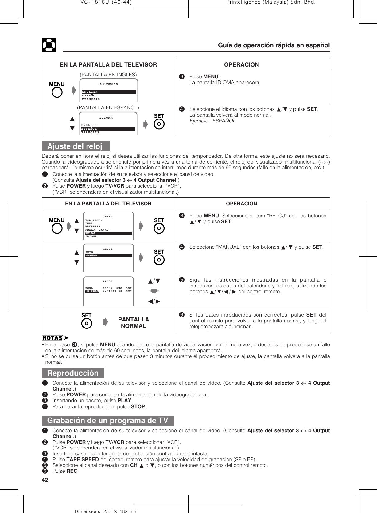 Printelligence (Malaysia) Sdn. Bhd.42VC-H818U (40-44)Dimensions: 257 ן 182 mmGuía de operación rápida en españolAjuste del reloj#Pulse MENU.La pantalla IDIOMA aparecerá.$Seleccione el idioma con los botones ∂/ƒ y pulse SET.La pantalla volverá al modo normal.Ejemplo:  ESPAÑOLEN LA PANTALLA DEL TELEVISOR OPERACION(PANTALLA EN INGLES)ESPANOL        LANGUAGEFRANÇAISENGLISHESPANOL        IDIOMAFRANÇAISENGLISH∂ƒŁ(PANTALLA EN ESPAÑOL)Deberá poner en hora el reloj si desea utilizar las funciones del temporizador. De otra forma, este ajuste no será necesario.Cuando la videograbadora se enchufe por primera vez a una toma de corriente, el reloj del visualizador multifuncional (--:--)parpadeará. Lo mismo ocurrirá si la alimentación se interrumpe durante más de 60 segundos (fallo en la alimentación, etc.).!Conecte la alimentación de su televisor y seleccione el canal de vídeo.(Consulte Ajuste del selector 3 ↔ 4 Output Channel.)@Pulse POWER y luego TV/VCR para seleccionar “VCR”.(“VCR” se encenderá en el visualizador multifuncional.)#Pulse MENU. Seleccione el item “RELOJ” con los botones∂/ƒ y pulse SET.$Seleccione “MANUAL” con los botones ∂/ƒ y pulse SET.%Siga las instrucciones mostradas en la pantalla eintroduzca los datos del calendario y del reloj utilizando losbotones ∂/ƒ/ß/© del control remoto.^Si los datos introducidos son correctos, pulse SET delcontrol remoto para volver a la pantalla normal, y luego elreloj empezará a funcionar.EN LA PANTALLA DEL TELEVISOR OPERACIONPREPARAR          MENUPREAJ. CANALRELOJIDIOMATEMPVCR PLUS+Ł∂ƒŁ10:28AM  7/04MAR 00  ENC         RELOJHORA     FECHA  ANO  DST∂/ƒŃß/©ŁReproducción!Conecte la alimentación de su televisor y seleccione el canal de vídeo. (Consulte Ajuste del selector 3 ↔ 4 OutputChannel.)@Pulse POWER para conectar la alimentación de la videograbadora.#Insertando un casete, pulse PLAY.$Para parar la reproducción, pulse STOP.Grabación de un programa de TV!Conecte la alimentación de su televisor y seleccione el canal de vídeo. (Consulte Ajuste del selector 3 ↔ 4 OutputChannel.)@Pulse POWER y luego TV/VCR para seleccionar “VCR”.(“VCR” se encenderá en el visualizador multifuncional.)#Inserte el casete con lengüeta de protección contra borrado intacta.$Pulse TAPE SPEED del control remoto para ajustar la velocidad de grabación (SP o EP).%Seleccione el canal deseado con CH ∂ o ƒ, o con los botones numéricos del control remoto.^Pulse REC.• En el paso #, si pulsa MENU cuando opere la pantalla de visualización por primera vez, o después de producirse un falloen la alimentación de más de 60 segundos, la pantalla del idioma aparecerá.• Si no se pulsa un botón antes de que pasen 3 minutos durante el procedimiento de ajuste, la pantalla volverá a la pantallanormal.ŁŁ∂ƒMANUAL         RELOJAUTOPANTALLANORMAL