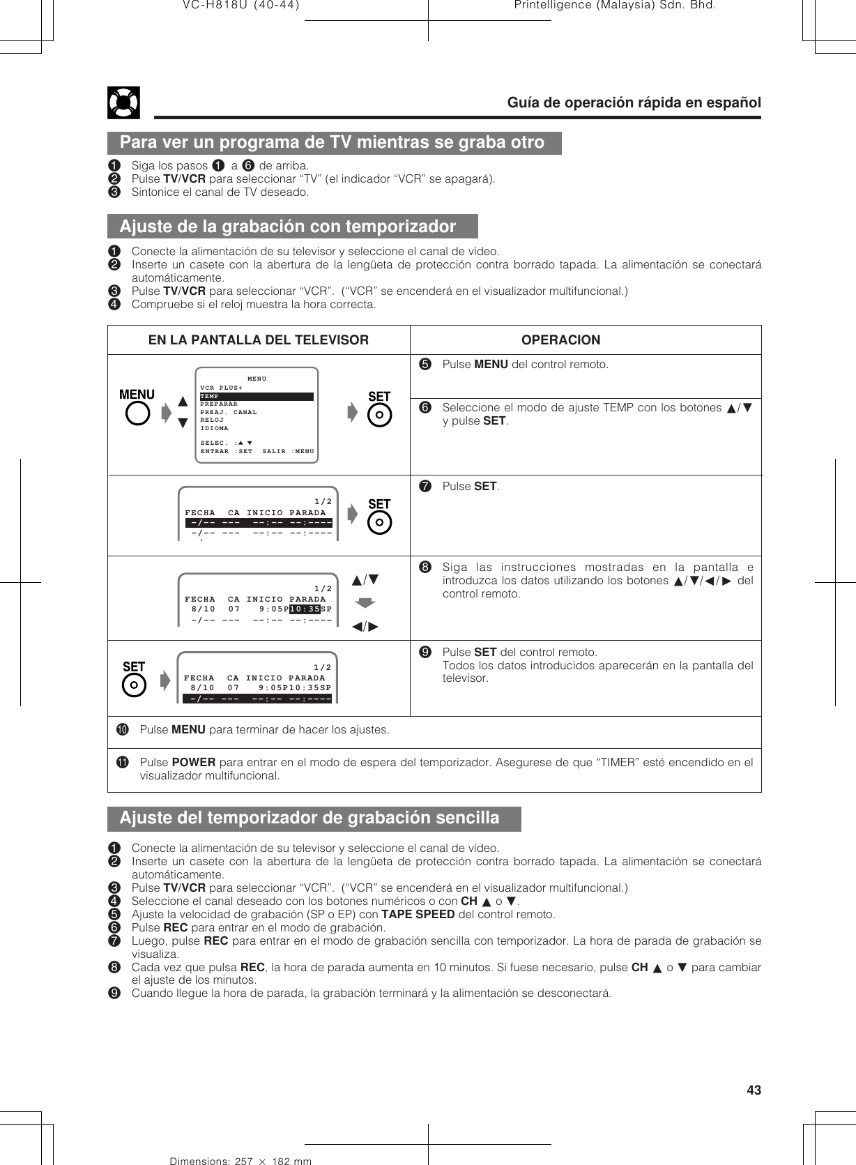 43Dimensions: 257 ן 182 mmPrintelligence (Malaysia) Sdn. Bhd.VC-H818U (40-44)Guía de operación rápida en españolPara ver un programa de TV mientras se graba otro!Siga los pasos ! a ^ de arriba.@Pulse TV/VCR para seleccionar “TV” (el indicador “VCR” se apagará).#Sintonice el canal de TV deseado.%Pulse MENU del control remoto.^Seleccione el modo de ajuste TEMP con los botones ∂/ƒy pulse SET.&amp;Pulse SET.*Siga las instrucciones mostradas en la pantalla eintroduzca los datos utilizando los botones ∂/ƒ/ß/© delcontrol remoto.(Pulse SET del control remoto.Todos los datos introducidos aparecerán en la pantalla deltelevisor.EN LA PANTALLA DEL TELEVISOR OPERACIONPREPARAR          MENUENTRAR :SET  SALIR :MENUPREAJ. CANALSELEC. :RELOJIDIOMATEMPVCR PLUS+Ł∂ƒŁ                     1/2 8/10  07   9:05P 10:35SPFECHA  CA INICIO PARADA -/-- ---  --:-- --:----∂/ƒŃß/©                     1/2FECHA  CA INICIO PARADA 8/10  07   9:05P10:35SP -/-- ---  --:-- --:----Ł)Pulse MENU para terminar de hacer los ajustes.QPulse POWER para entrar en el modo de espera del temporizador. Asegurese de que “TIMER” esté encendido en elvisualizador multifuncional.!Conecte la alimentación de su televisor y seleccione el canal de vídeo.@Inserte un casete con la abertura de la lengüeta de protección contra borrado tapada. La alimentación se conectaráautomáticamente.#Pulse TV/VCR para seleccionar “VCR”.  (“VCR” se encenderá en el visualizador multifuncional.)$Seleccione el canal deseado con los botones numéricos o con CH ∂ o ƒ.%Ajuste la velocidad de grabación (SP o EP) con TAPE SPEED del control remoto.^Pulse REC para entrar en el modo de grabación.&amp;Luego, pulse REC para entrar en el modo de grabación sencilla con temporizador. La hora de parada de grabación sevisualiza.*Cada vez que pulsa REC, la hora de parada aumenta en 10 minutos. Si fuese necesario, pulse CH ∂ o ƒ para cambiarel ajuste de los minutos.(Cuando llegue la hora de parada, la grabación terminará y la alimentación se desconectará.!Conecte la alimentación de su televisor y seleccione el canal de vídeo.@Inserte un casete con la abertura de la lengüeta de protección contra borrado tapada. La alimentación se conectaráautomáticamente.#Pulse TV/VCR para seleccionar “VCR”.  (“VCR” se encenderá en el visualizador multifuncional.)$Compruebe si el reloj muestra la hora correcta.ŁAjuste de la grabación con temporizadorAjuste del temporizador de grabación sencilla                     1/2 -/-- ---  --:-- --:----FECHA  CA INICIO PARADA -/-- ---  --:-- --:----/