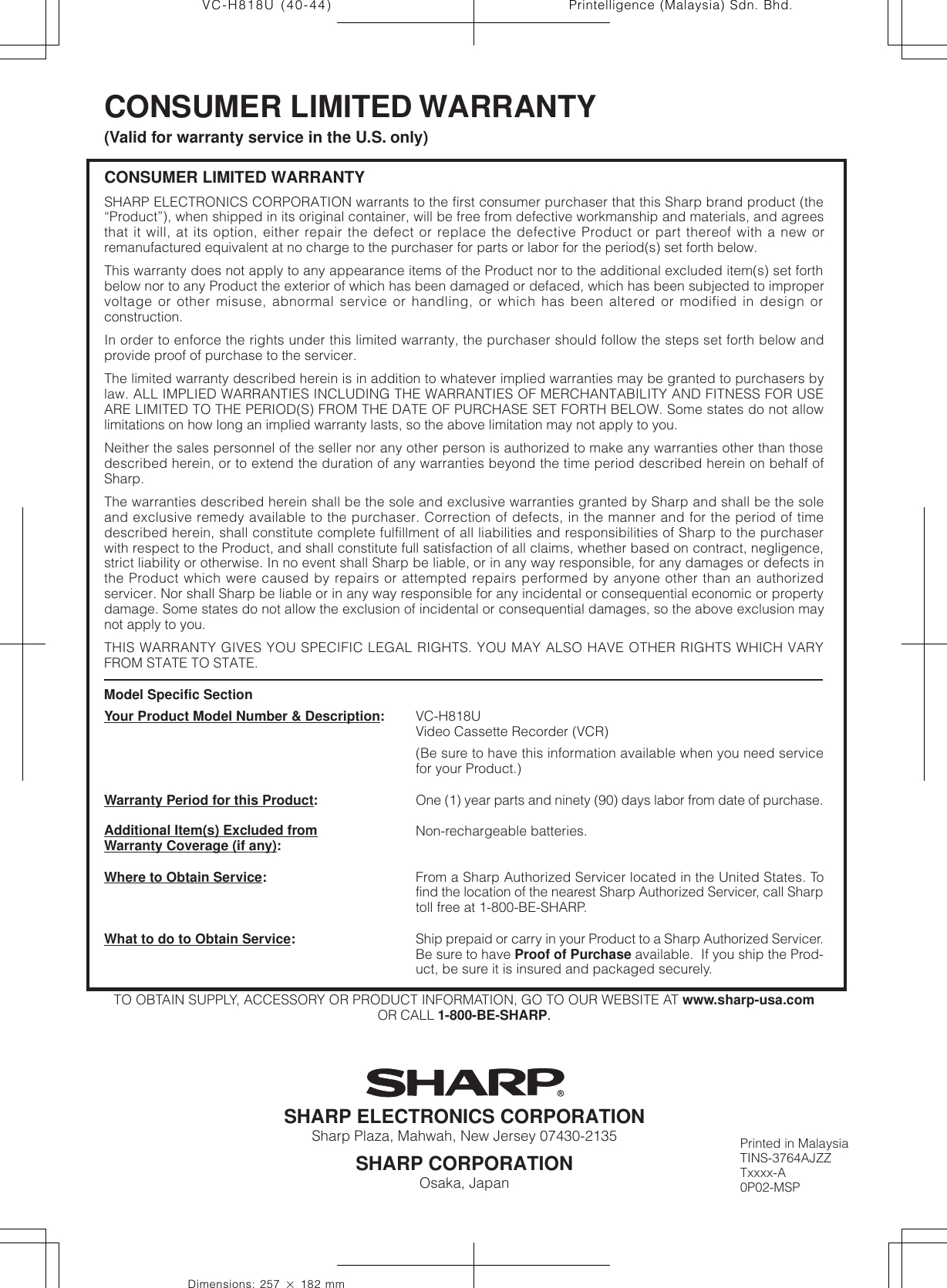 Printelligence (Malaysia) Sdn. Bhd.44VC-H818U (40-44)Dimensions: 257 ן 182 mmCONSUMER LIMITED WARRANTYSHARP ELECTRONICS CORPORATION warrants to the first consumer purchaser that this Sharp brand product (the“Product”), when shipped in its original container, will be free from defective workmanship and materials, and agreesthat it will, at its option, either repair the defect or replace the defective Product or part thereof with a new orremanufactured equivalent at no charge to the purchaser for parts or labor for the period(s) set forth below.This warranty does not apply to any appearance items of the Product nor to the additional excluded item(s) set forthbelow nor to any Product the exterior of which has been damaged or defaced, which has been subjected to impropervoltage or other misuse, abnormal service or handling, or which has been altered or modified in design orconstruction.In order to enforce the rights under this limited warranty, the purchaser should follow the steps set forth below andprovide proof of purchase to the servicer.The limited warranty described herein is in addition to whatever implied warranties may be granted to purchasers bylaw. ALL IMPLIED WARRANTIES INCLUDING THE WARRANTIES OF MERCHANTABILITY AND FITNESS FOR USEARE LIMITED TO THE PERIOD(S) FROM THE DATE OF PURCHASE SET FORTH BELOW. Some states do not allowlimitations on how long an implied warranty lasts, so the above limitation may not apply to you.Neither the sales personnel of the seller nor any other person is authorized to make any warranties other than thosedescribed herein, or to extend the duration of any warranties beyond the time period described herein on behalf ofSharp.The warranties described herein shall be the sole and exclusive warranties granted by Sharp and shall be the soleand exclusive remedy available to the purchaser. Correction of defects, in the manner and for the period of timedescribed herein, shall constitute complete fulfillment of all liabilities and responsibilities of Sharp to the purchaserwith respect to the Product, and shall constitute full satisfaction of all claims, whether based on contract, negligence,strict liability or otherwise. In no event shall Sharp be liable, or in any way responsible, for any damages or defects inthe Product which were caused by repairs or attempted repairs performed by anyone other than an authorizedservicer. Nor shall Sharp be liable or in any way responsible for any incidental or consequential economic or propertydamage. Some states do not allow the exclusion of incidental or consequential damages, so the above exclusion maynot apply to you.THIS WARRANTY GIVES YOU SPECIFIC LEGAL RIGHTS. YOU MAY ALSO HAVE OTHER RIGHTS WHICH VARYFROM STATE TO STATE.SHARP ELECTRONICS CORPORATIONSharp Plaza, Mahwah, New Jersey 07430-2135SHARP CORPORATIONOsaka, JapanCONSUMER LIMITED WARRANTY(Valid for warranty service in the U.S. only)TO OBTAIN SUPPLY, ACCESSORY OR PRODUCT INFORMATION, GO TO OUR WEBSITE AT www.sharp-usa.comOR CALL 1-800-BE-SHARP.Model Specific SectionYour Product Model Number &amp; Description:Warranty Period for this Product:Additional Item(s) Excluded fromWarranty Coverage (if any):Where to Obtain Service:What to do to Obtain Service:VC-H818UVideo Cassette Recorder (VCR)(Be sure to have this information available when you need servicefor your Product.)One (1) year parts and ninety (90) days labor from date of purchase.Non-rechargeable batteries.From a Sharp Authorized Servicer located in the United States. Tofind the location of the nearest Sharp Authorized Servicer, call Sharptoll free at 1-800-BE-SHARP.Ship prepaid or carry in your Product to a Sharp Authorized Servicer.Be sure to have Proof of Purchase available.  If you ship the Prod-uct, be sure it is insured and packaged securely.Printed in MalaysiaTINS-3764AJZZTxxxx-A0P02-MSP