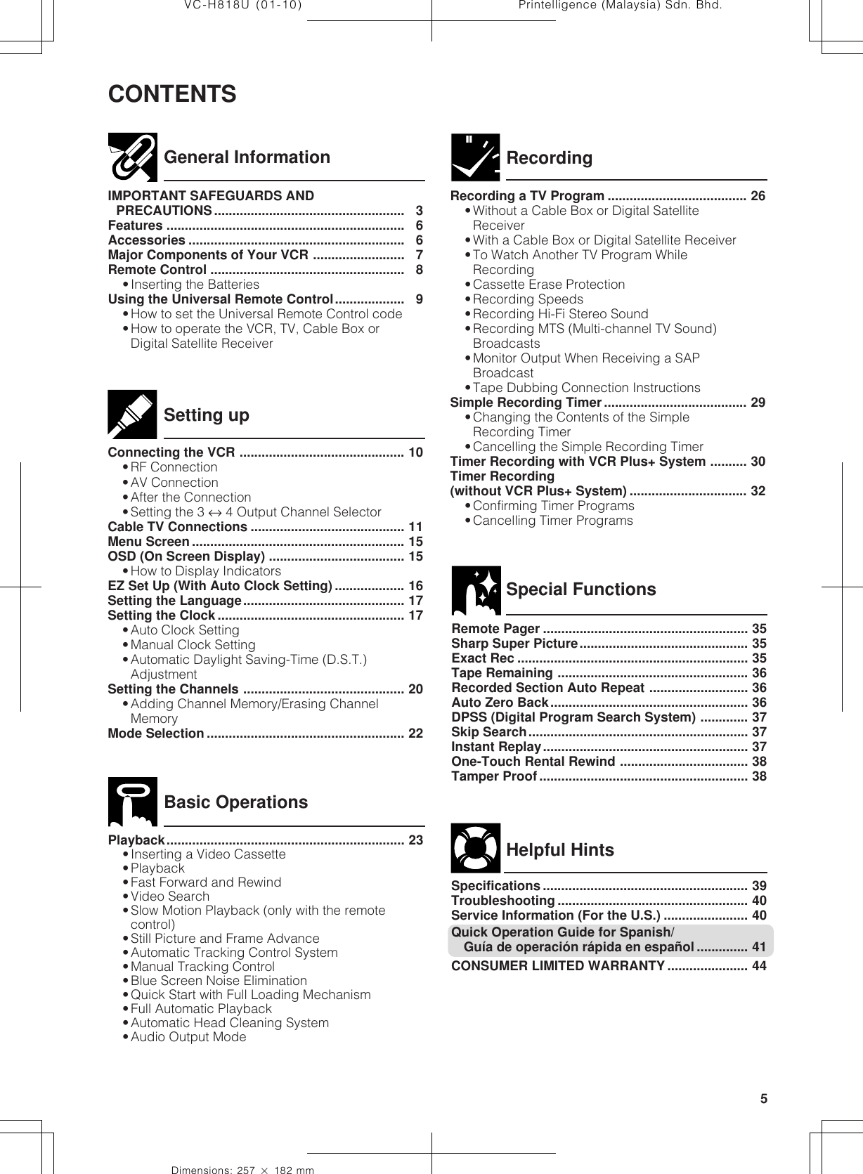 5Dimensions: 257 ן 182 mmPrintelligence (Malaysia) Sdn. Bhd.VC-H818U (01-10)CONTENTSGeneral InformationIMPORTANT SAFEGUARDS ANDPRECAUTIONS.................................................... 3Features ................................................................. 6Accessories ........................................................... 6Major Components of Your VCR ......................... 7Remote Control ..................................................... 8•Inserting the BatteriesUsing the Universal Remote Control................... 9•How to set the Universal Remote Control code•How to operate the VCR, TV, Cable Box orDigital Satellite ReceiverRecording a TV Program ...................................... 26•Without a Cable Box or Digital SatelliteReceiver•With a Cable Box or Digital Satellite Receiver•To Watch Another TV Program WhileRecording•Cassette Erase Protection•Recording Speeds•Recording Hi-Fi Stereo Sound•Recording MTS (Multi-channel TV Sound)Broadcasts•Monitor Output When Receiving a SAPBroadcast•Tape Dubbing Connection InstructionsSimple Recording Timer ....................................... 29•Changing the Contents of the SimpleRecording Timer•Cancelling the Simple Recording TimerTimer Recording with VCR Plus+ System .......... 30Timer Recording(without VCR Plus+ System) ................................ 32•Confirming Timer Programs•Cancelling Timer ProgramsRecordingConnecting the VCR ............................................. 10•RF Connection•AV Connection•After the Connection•Setting the 3 ↔ 4 Output Channel SelectorCable TV Connections .......................................... 11Menu Screen .......................................................... 15OSD (On Screen Display) ..................................... 15•How to Display IndicatorsEZ Set Up (With Auto Clock Setting) ................... 16Setting the Language............................................ 17Setting the Clock ................................................... 17•Auto Clock Setting•Manual Clock Setting•Automatic Daylight Saving-Time (D.S.T.)AdjustmentSetting the Channels ............................................ 20•Adding Channel Memory/Erasing ChannelMemoryMode Selection ...................................................... 22Setting upPlayback................................................................. 23•Inserting a Video Cassette•Playback•Fast Forward and Rewind•Video Search•Slow Motion Playback (only with the remotecontrol)•Still Picture and Frame Advance•Automatic Tracking Control System•Manual Tracking Control•Blue Screen Noise Elimination•Quick Start with Full Loading Mechanism•Full Automatic Playback•Automatic Head Cleaning System•Audio Output ModeBasic OperationsSpecial FunctionsHelpful HintsRemote Pager ........................................................ 35Sharp Super Picture.............................................. 35Exact Rec ............................................................... 35Tape Remaining .................................................... 36Recorded Section Auto Repeat ........................... 36Auto Zero Back...................................................... 36DPSS (Digital Program Search System) ............. 37Skip Search............................................................ 37Instant Replay........................................................ 37One-Touch Rental Rewind ................................... 38Tamper Proof ......................................................... 38Specifications ........................................................ 39Troubleshooting .................................................... 40Service Information (For the U.S.) ....................... 40Quick Operation Guide for Spanish/Guía de operación rápida en español .............. 41CONSUMER LIMITED WARRANTY ...................... 44