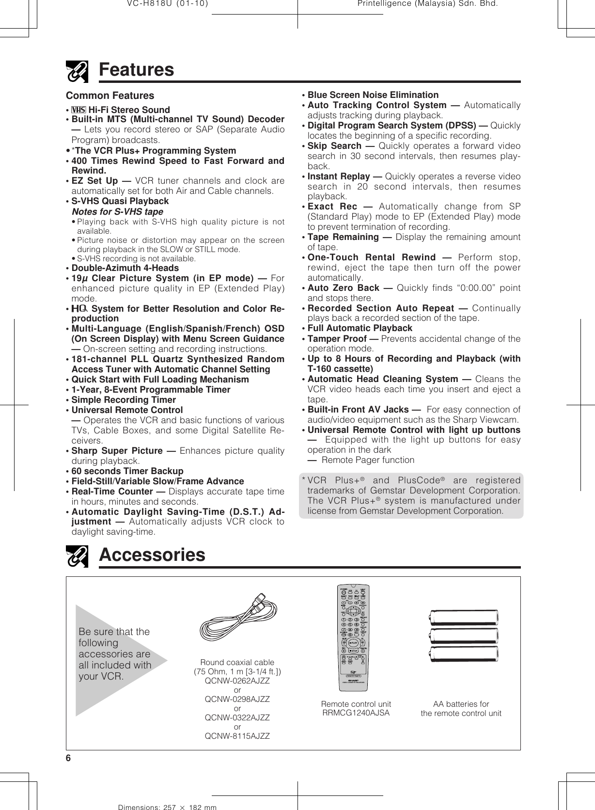 Printelligence (Malaysia) Sdn. Bhd.6VC-H818U (01-10)Dimensions: 257 ן 182 mmFeaturesCommon Features•  Hi-Fi Stereo Sound• Built-in MTS (Multi-channel TV Sound) Decoder— Lets you record stereo or SAP (Separate AudioProgram) broadcasts.•*The VCR Plus+ Programming System• 400 Times Rewind Speed to Fast Forward andRewind.• EZ Set Up — VCR tuner channels and clock areautomatically set for both Air and Cable channels.• S-VHS Quasi PlaybackNotes for S-VHS tape• Playing back with S-VHS high quality picture is notavailable.• Picture noise or distortion may appear on the screenduring playback in the SLOW or STILL mode.• S-VHS recording is not available.• Double-Azimuth 4-Heads•19µ Clear Picture System (in EP mode) — Forenhanced picture quality in EP (Extended Play)mode.• System for Better Resolution and Color Re-production• Multi-Language (English/Spanish/French) OSD(On Screen Display) with Menu Screen Guidance— On-screen setting and recording instructions.• 181-channel PLL Quartz Synthesized RandomAccess Tuner with Automatic Channel Setting• Quick Start with Full Loading Mechanism• 1-Year, 8-Event Programmable Timer• Simple Recording Timer• Universal Remote Control— Operates the VCR and basic functions of variousTVs, Cable Boxes, and some Digital Satellite Re-ceivers.• Sharp Super Picture — Enhances picture qualityduring playback.• 60 seconds Timer Backup• Field-Still/Variable Slow/Frame Advance• Real-Time Counter — Displays accurate tape timein hours, minutes and seconds.• Automatic Daylight Saving-Time (D.S.T.) Ad-justment — Automatically adjusts VCR clock todaylight saving-time.Be sure that thefollowingaccessories areall included withyour VCR.AccessoriesRound coaxial cable(75 Ohm, 1 m [3-1/4 ft.])QCNW-0262AJZZorQCNW-0298AJZZorQCNW-0322AJZZorQCNW-8115AJZZ• Blue Screen Noise Elimination• Auto Tracking Control System — Automaticallyadjusts tracking during playback.• Digital Program Search System (DPSS) — Quicklylocates the beginning of a specific recording.• Skip Search — Quickly operates a forward videosearch in 30 second intervals, then resumes play-back.• Instant Replay — Quickly operates a reverse videosearch in 20 second intervals, then resumesplayback.• Exact Rec — Automatically change from SP(Standard Play) mode to EP (Extended Play) modeto prevent termination of recording.• Tape Remaining — Display the remaining amountof tape.• One-Touch Rental Rewind — Perform stop,rewind, eject the tape then turn off the powerautomatically.• Auto Zero Back — Quickly finds “0:00.00” pointand stops there.• Recorded Section Auto Repeat — Continuallyplays back a recorded section of the tape.• Full Automatic Playback• Tamper Proof — Prevents accidental change of theoperation mode.• Up to 8 Hours of Recording and Playback (withT-160 cassette)• Automatic Head Cleaning System — Cleans theVCR video heads each time you insert and eject atape.• Built-in Front AV Jacks —  For easy connection ofaudio/video equipment such as the Sharp Viewcam.• Universal Remote Control with light up buttons—  Equipped with the light up buttons for easyoperation in the dark—  Remote Pager function* VCR Plus+® and PlusCode® are registeredtrademarks of Gemstar Development Corporation.The VCR Plus+® system is manufactured underlicense from Gemstar Development Corporation.AA batteries forthe remote control unitVIDEO CASSETTE RECORDERRemote control unitRRMCG1240AJSA