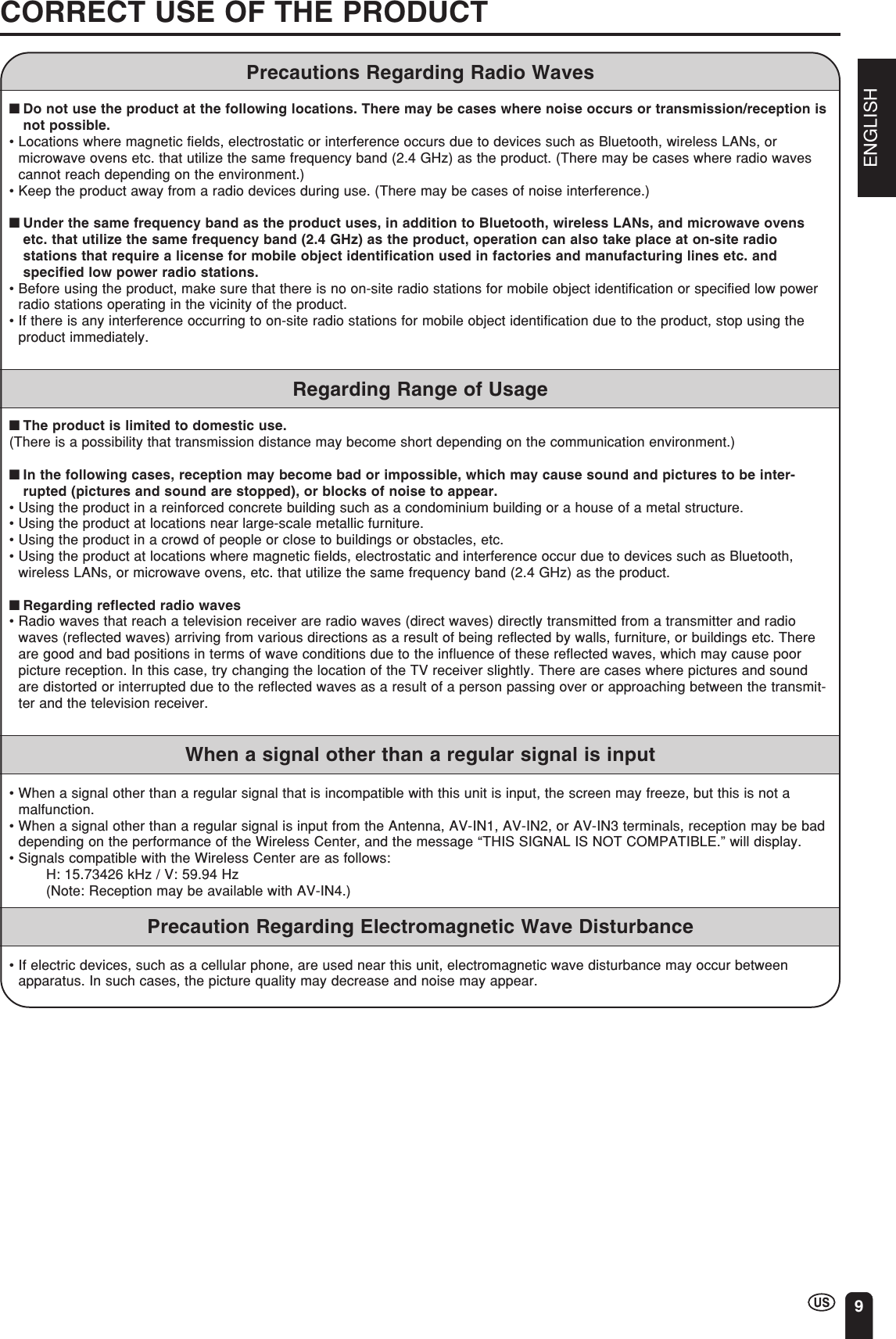 ENGLISH9CORRECT USE OF THE PRODUCTPrecautions Regarding Radio Waves■Do not use the product at the following locations. There may be cases where noise occurs or transmission/reception isnot possible.•Locations where magnetic fields, electrostatic or interference occurs due to devices such as Bluetooth, wireless LANs, ormicrowave ovens etc. that utilize the same frequency band (2.4 GHz) as the product. (There may be cases where radio wavescannot reach depending on the environment.)•Keep the product away from a radio devices during use. (There may be cases of noise interference.)■Under the same frequency band as the product uses, in addition to Bluetooth, wireless LANs, and microwave ovensetc. that utilize the same frequency band (2.4 GHz) as the product, operation can also take place at on-site radiostations that require a license for mobile object identification used in factories and manufacturing lines etc. andspecified low power radio stations.•Before using the product, make sure that there is no on-site radio stations for mobile object identification or specified low powerradio stations operating in the vicinity of the product.•If there is any interference occurring to on-site radio stations for mobile object identification due to the product, stop using theproduct immediately.Regarding Range of Usage■The product is limited to domestic use.(There is a possibility that transmission distance may become short depending on the communication environment.)■In the following cases, reception may become bad or impossible, which may cause sound and pictures to be inter-rupted (pictures and sound are stopped), or blocks of noise to appear.•Using the product in a reinforced concrete building such as a condominium building or a house of a metal structure.•Using the product at locations near large-scale metallic furniture.•Using the product in a crowd of people or close to buildings or obstacles, etc.•Using the product at locations where magnetic fields, electrostatic and interference occur due to devices such as Bluetooth,wireless LANs, or microwave ovens, etc. that utilize the same frequency band (2.4 GHz) as the product.■Regarding reflected radio waves•Radio waves that reach a television receiver are radio waves (direct waves) directly transmitted from a transmitter and radiowaves (reflected waves) arriving from various directions as a result of being reflected by walls, furniture, or buildings etc. Thereare good and bad positions in terms of wave conditions due to the influence of these reflected waves, which may cause poorpicture reception. In this case, try changing the location of the TV receiver slightly. There are cases where pictures and soundare distorted or interrupted due to the reflected waves as a result of a person passing over or approaching between the transmit-ter and the television receiver.When a signal other than a regular signal is input•When a signal other than a regular signal that is incompatible with this unit is input, the screen may freeze, but this is not amalfunction.•When a signal other than a regular signal is input from the Antenna, AV-IN1, AV-IN2, or AV-IN3 terminals, reception may be baddepending on the performance of the Wireless Center, and the message “THIS SIGNAL IS NOT COMPATIBLE.” will display.•Signals compatible with the Wireless Center are as follows:H: 15.73426 kHz / V: 59.94 Hz(Note: Reception may be available with AV-IN4.)Precaution Regarding Electromagnetic Wave Disturbance•If electric devices, such as a cellular phone, are used near this unit, electromagnetic wave disturbance may occur betweenapparatus. In such cases, the picture quality may decrease and noise may appear.