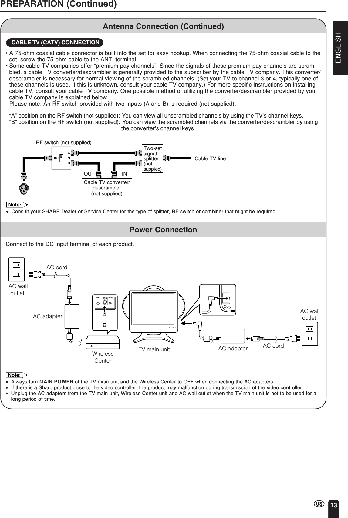 ENGLISH13Antenna Connection (Continued)PREPARATION (Continued)Cable TV converter/descrambler(not supplied)Two-setsignalsplitter(notsupplied)Cable TV lineRF switch (not supplied)OUT IN•A 75-ohm coaxial cable connector is built into the set for easy hookup. When connecting the 75-ohm coaxial cable to theset, screw the 75-ohm cable to the ANT. terminal.•Some cable TV companies offer “premium pay channels”. Since the signals of these premium pay channels are scram-bled, a cable TV converter/descrambler is generally provided to the subscriber by the cable TV company. This converter/descrambler is necessary for normal viewing of the scrambled channels. (Set your TV to channel 3 or 4, typically one ofthese channels is used. If this is unknown, consult your cable TV company.) For more specific instructions on installingcable TV, consult your cable TV company. One possible method of utilizing the converter/descrambler provided by yourcable TV company is explained below.  Please note: An RF switch provided with two inputs (A and B) is required (not supplied).“A” position on the RF switch (not supplied): You can view all unscrambled channels by using the TV’s channel keys.“B” position on the RF switch (not supplied): You can view the scrambled channels via the converter/descrambler by usingthe converter’s channel keys.CABLE TV (CATV) CONNECTIONNote:•Consult your SHARP Dealer or Service Center for the type of splitter, RF switch or combiner that might be required.Power ConnectionConnect to the DC input terminal of each product.Note:•Always turn MAIN POWER of the TV main unit and the Wireless Center to OFF when connecting the AC adapters.•If there is a Sharp product close to the video controller, the product may malfunction during transmission of the video controller.•Unplug the AC adapters from the TV main unit, Wireless Center unit and AC wall outlet when the TV main unit is not to be used for along period of time.AC walloutlet AC adapter AC cordTV main unitAC walloutlet AC adapterAC cordIROUTPOWERINPUTDC12VFACTORYSETTINGWirelessCenter