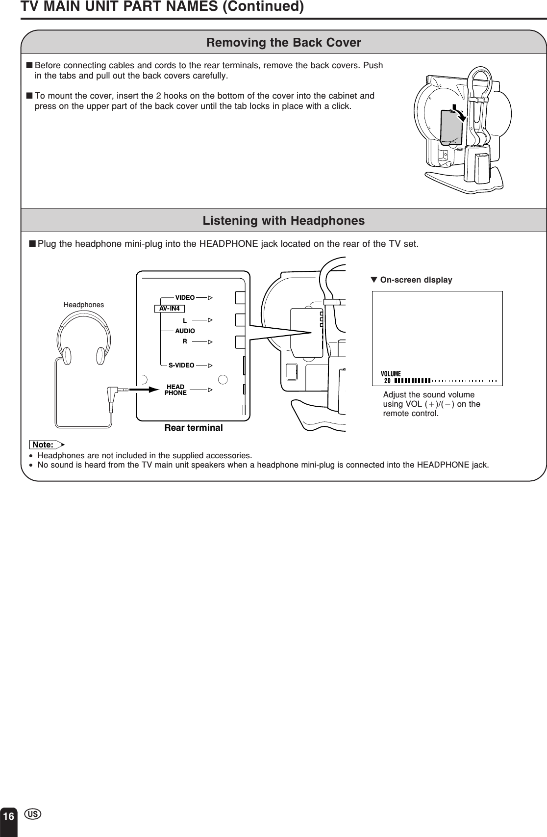 16TV MAIN UNIT PART NAMES (Continued)Removing the Back Cover■Before connecting cables and cords to the rear terminals, remove the back covers. Pushin the tabs and pull out the back covers carefully.■To mount the cover, insert the 2 hooks on the bottom of the cover into the cabinet andpress on the upper part of the back cover until the tab locks in place with a click.Listening with Headphones■Plug the headphone mini-plug into the HEADPHONE jack located on the rear of the TV set.Note:•Headphones are not included in the supplied accessories.•No sound is heard from the TV main unit speakers when a headphone mini-plug is connected into the HEADPHONE jack.▼ On-screen displayAdjust the sound volumeusing VOL (e)/(f) on theremote control.HeadphonesAUDIOAV- IN4VIDEOS-VIDEOLRHEADPHONERear terminal20VOLUME