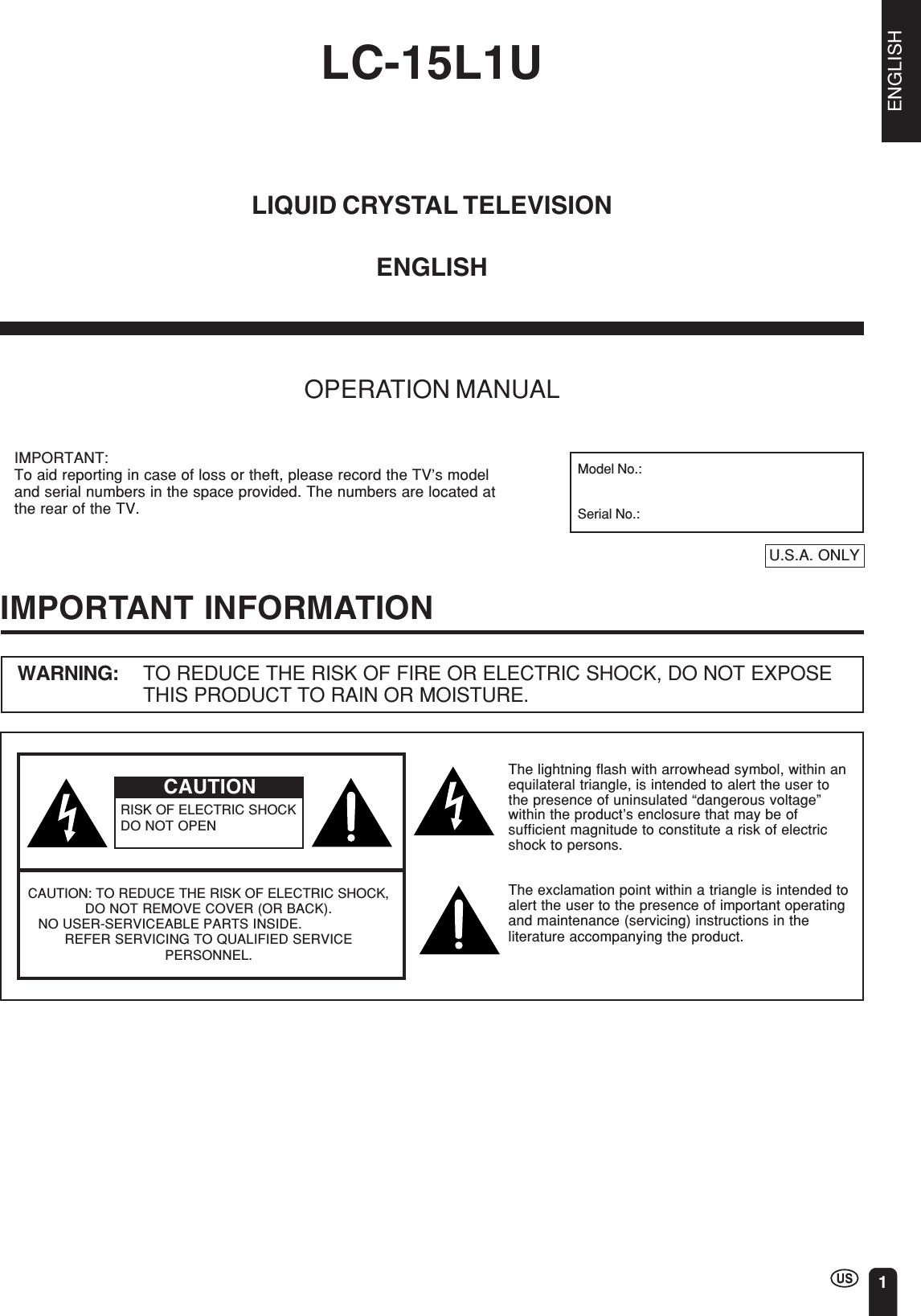 ENGLISH1LC-15L1ULIQUID CRYSTAL TELEVISIONOPERATION MANUALENGLISHIMPORTANT INFORMATIONWARNING: TO REDUCE THE RISK OF FIRE OR ELECTRIC SHOCK, DO NOT EXPOSETHIS PRODUCT TO RAIN OR MOISTURE.CAUTIONRISK OF ELECTRIC SHOCKDO NOT OPENCAUTION: TO REDUCE THE RISK OF ELECTRIC SHOCK,DO NOT REMOVE COVER (OR BACK).   NO USER-SERVICEABLE PARTS INSIDE.REFER SERVICING TO QUALIFIED SERVICEPERSONNEL.The lightning flash with arrowhead symbol, within anequilateral triangle, is intended to alert the user tothe presence of uninsulated “dangerous voltage”within the product’s enclosure that may be ofsufficient magnitude to constitute a risk of electricshock to persons.The exclamation point within a triangle is intended toalert the user to the presence of important operatingand maintenance (servicing) instructions in theliterature accompanying the product.IMPORTANT:To aid reporting in case of loss or theft, please record the TV’s modeland serial numbers in the space provided. The numbers are located atthe rear of the TV.U.S.A. ONLYModel No.:Serial No.: