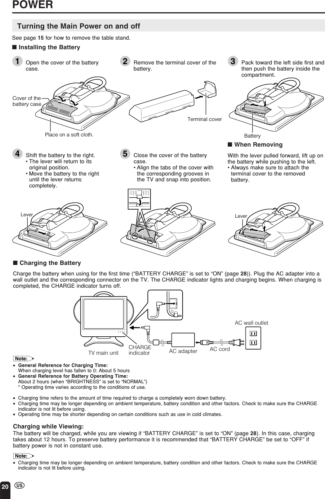 20■Charging the BatteryCharge the battery when using for the first time (“BATTERY CHARGE” is set to “ON” (page 28)). Plug the AC adapter into awall outlet and the corresponding connector on the TV. The CHARGE indicator lights and charging begins. When charging iscompleted, the CHARGE indicator turns off.Note:•General Reference for Charging Time:When charging level has fallen to 0: About 5 hours•General Reference for Battery Operating Time:About 2 hours (when “BRIGHTNESS” is set to “NORMAL”)* Operating time varies according to the conditions of use.•Charging time refers to the amount of time required to charge a completely worn down battery.•Charging time may be longer depending on ambient temperature, battery condition and other factors. Check to make sure the CHARGEindicator is not lit before using.•Operating time may be shorter depending on certain conditions such as use in cold climates.Charging while Viewing:The battery will be charged, while you are viewing if “BATTERY CHARGE” is set to “ON” (page 28). In this case, chargingtakes about 12 hours. To preserve battery performance it is recommended that “BATTERY CHARGE” be set to “OFF” ifbattery power is not in constant use.Note:•Charging time may be longer depending on ambient temperature, battery condition and other factors. Check to make sure the CHARGEindicator is not lit before using.AC adapterTV main unitCHARGEindicatorAC wall outletAC cordPOWERTurning the Main Power on and offSee page 15 for how to remove the table stand.■Installing the Battery1Open the cover of the batterycase. 2Remove the terminal cover of thebattery. 3Pack toward the left side first andthen push the battery inside thecompartment.4Shift the battery to the right.•The lever will return to itsoriginal position.•Move the battery to the rightuntil the lever returnscompletely.5Close the cover of the batterycase.•Align the tabs of the cover withthe corresponding grooves inthe TV and snap into position.■When RemovingWith the lever pulled forward, lift up onthe battery while pushing to the left.•Always make sure to attach theterminal cover to the removedbattery.Place on a soft cloth.Cover of thebattery caseTerminal coverBatteryLeverLever