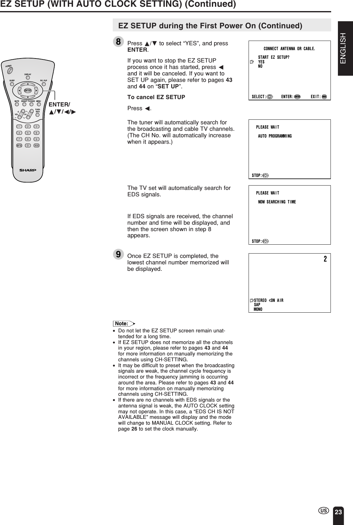 ENGLISH23EZ SETUP (WITH AUTO CLOCK SETTING) (Continued)START   EZ   SETUP?CONNECT   ANTENNA  OR   CABLE.YESNOEXIT:MENUSELECT : ENTER:ENTERPLEASE  WAITAUTO   PROGRAMMINGSTOP:2STEREO&lt;ON A I RSAPMONOPLEASE  WAITNOW   SEARCH I NG   T IMESTOP:CHVOLPOWERENTERDISPLAYMUTESLEEP PIC. FLIPBRIGHT TV/VIDEO MENUFLASH-BACKENTER/a/b/c/dEZ SETUP during the First Power On (Continued)8Press a/b to select “YES”, and pressENTER.If you want to stop the EZ SETUPprocess once it has started, press cand it will be canceled. If you want toSET UP again, please refer to pages 43and 44 on “SET UP”.To cancel EZ SETUPPress c.The tuner will automatically search forthe broadcasting and cable TV channels.(The CH No. will automatically increasewhen it appears.)The TV set will automatically search forEDS signals.If EDS signals are received, the channelnumber and time will be displayed, andthen the screen shown in step 8appears.9Once EZ SETUP is completed, thelowest channel number memorized willbe displayed.Note:•Do not let the EZ SETUP screen remain unat-tended for a long time.•If EZ SETUP does not memorize all the channelsin your region, please refer to pages 43 and 44for more information on manually memorizing thechannels using CH-SETTING.•It may be difficult to preset when the broadcastingsignals are weak, the channel cycle frequency isincorrect or the frequency jamming is occurringaround the area. Please refer to pages 43 and 44for more information on manually memorizingchannels using CH-SETTING.•If there are no channels with EDS signals or theantenna signal is weak, the AUTO CLOCK settingmay not operate. In this case, a “EDS CH IS NOTAVAILABLE” message will display and the modewill change to MANUAL CLOCK setting. Refer topage 26 to set the clock manually.