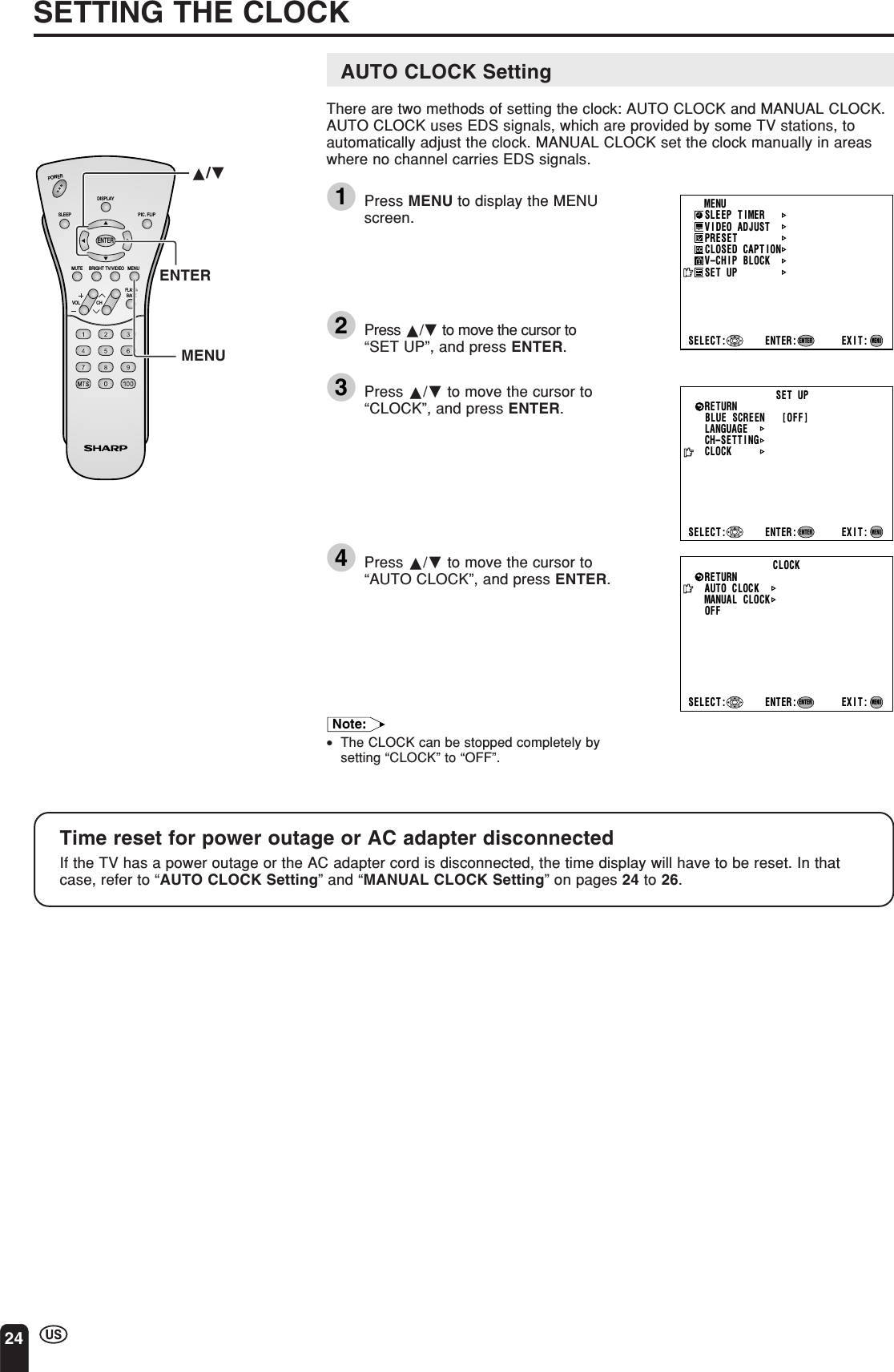24AUTO CLOCK SettingThere are two methods of setting the clock: AUTO CLOCK and MANUAL CLOCK.AUTO CLOCK uses EDS signals, which are provided by some TV stations, toautomatically adjust the clock. MANUAL CLOCK set the clock manually in areaswhere no channel carries EDS signals.1Press MENU to display the MENUscreen.2Press a/b to move the cursor to“SET UP”, and press ENTER.3Press a/b to move the cursor to“CLOCK”, and press ENTER.4Press a/b to move the cursor to“AUTO CLOCK”, and press ENTER.Note:•The CLOCK can be stopped completely bysetting “CLOCK” to “OFF”.SETTING THE CLOCKCLOCKAUTO   CLOCKMANUAL   CLOCKOFFSELECT : ENTER: EXIT:RETURNENTERMENUMENUSLEEP T IMERV IDEO ADJUSTPRESETCLOSED CAPT IONV–CHIP BLOCKSET UPSELECT : ENTER: EXIT:ENTERMENUBLUE SCREEN [OFF]LANGUAGESELECT : EXIT:ENTERRETURN SET UPCH–SETT I NGENTER:MENUCLOCKCHVOLPOWERENTERDISPLAYMUTESLEEP PIC. FLIPBRIGHT TV/VIDEO MENUFLASH-BACKENTERMENUTime reset for power outage or AC adapter disconnectedIf the TV has a power outage or the AC adapter cord is disconnected, the time display will have to be reset. In thatcase, refer to “AUTO CLOCK Setting” and “MANUAL CLOCK Setting” on pages 24 to 26.a/b