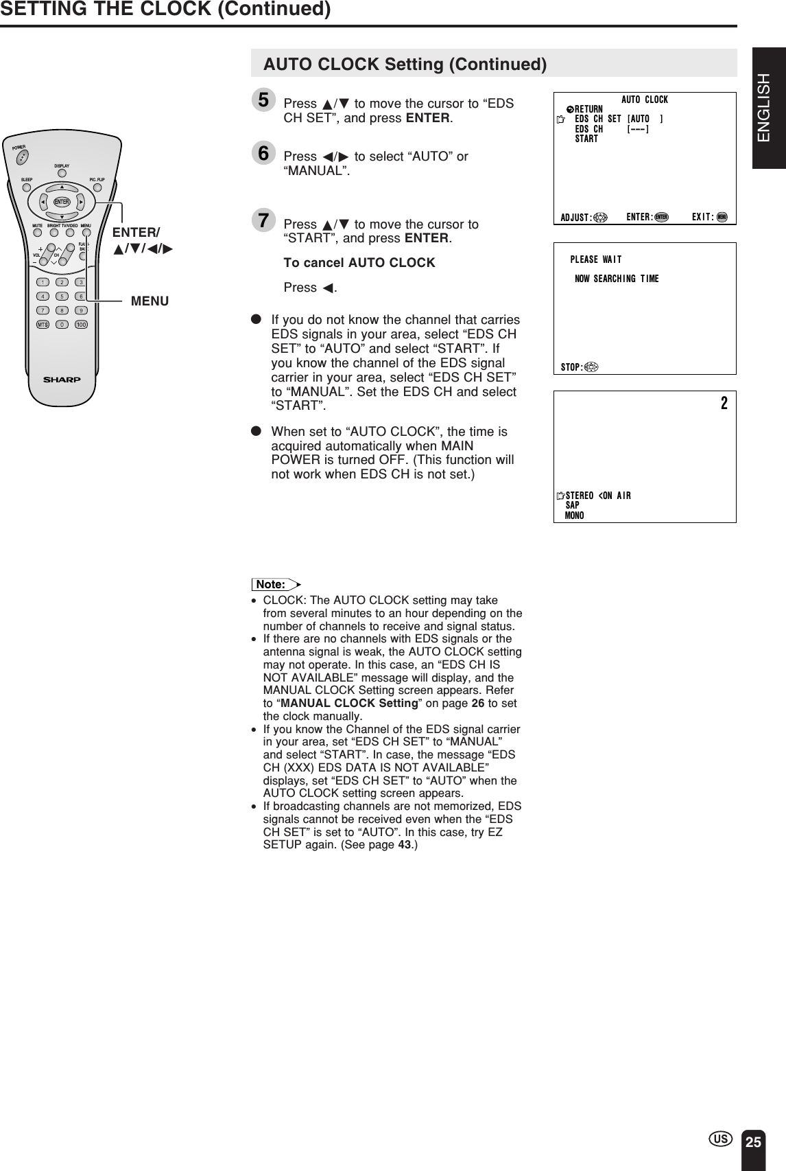 ENGLISH25SETTING THE CLOCK (Continued)ENTER/a/b/c/dMENUAUTO  CLOCKEDS  CH  SET  [AUTO    ]EXIT:RETURNEDS   CH            [ –––]STARTENTER:ENTERADJUST :MENUPLEASE  WAITNOW   SEARCH I NG   T IMESTOP:2STEREO&lt;ON A I RSAPMONOCHVOLPOWERENTERDISPLAYMUTESLEEP PIC. FLIPBRIGHT TV/VIDEO MENUFLASH-BACKAUTO CLOCK Setting (Continued)5Press a/b to move the cursor to “EDSCH SET”, and press ENTER.6Press c/d to select “AUTO” or“MANUAL”.7Press a/b to move the cursor to“START”, and press ENTER.To cancel AUTO CLOCKPress c.|If you do not know the channel that carriesEDS signals in your area, select “EDS CHSET” to “AUTO” and select “START”. Ifyou know the channel of the EDS signalcarrier in your area, select “EDS CH SET”to “MANUAL”. Set the EDS CH and select“START”.|When set to “AUTO CLOCK”, the time isacquired automatically when MAINPOWER is turned OFF. (This function willnot work when EDS CH is not set.)Note:•CLOCK: The AUTO CLOCK setting may takefrom several minutes to an hour depending on thenumber of channels to receive and signal status.•If there are no channels with EDS signals or theantenna signal is weak, the AUTO CLOCK settingmay not operate. In this case, an “EDS CH ISNOT AVAILABLE” message will display, and theMANUAL CLOCK Setting screen appears. Referto “MANUAL CLOCK Setting” on page 26 to setthe clock manually.•If you know the Channel of the EDS signal carrierin your area, set “EDS CH SET” to “MANUAL”and select “START”. In case, the message “EDSCH (XXX) EDS DATA IS NOT AVAILABLE”displays, set “EDS CH SET” to “AUTO” when theAUTO CLOCK setting screen appears.•If broadcasting channels are not memorized, EDSsignals cannot be received even when the “EDSCH SET” is set to “AUTO”. In this case, try EZSETUP again. (See page 43.)