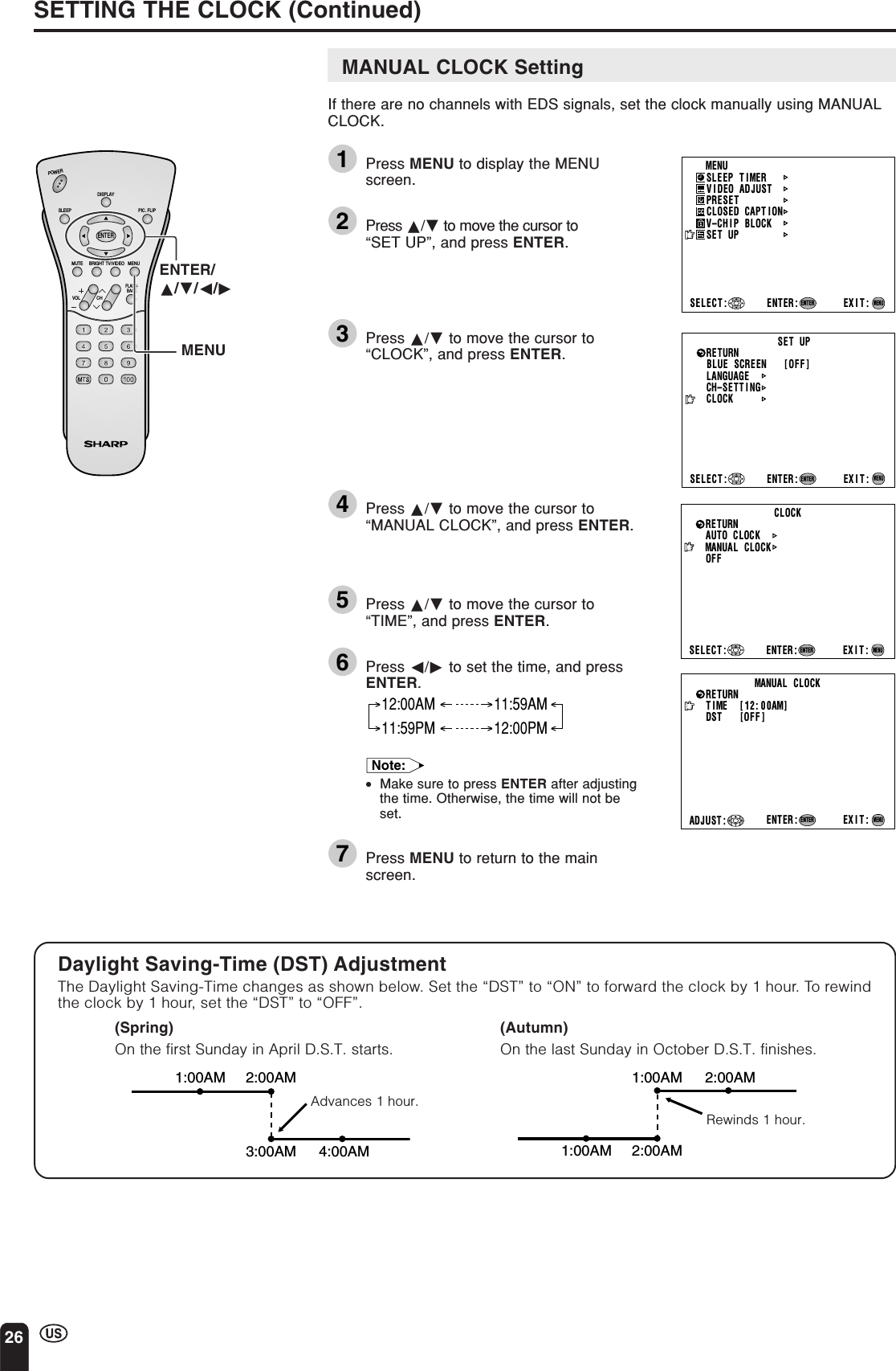 26MANUAL CLOCK SettingIf there are no channels with EDS signals, set the clock manually using MANUALCLOCK.1Press MENU to display the MENUscreen.2Press a/b to move the cursor to“SET UP”, and press ENTER.3Press a/b to move the cursor to“CLOCK”, and press ENTER.4Press a/b to move the cursor to“MANUAL CLOCK”, and press ENTER.5Press a/b to move the cursor to“TIME”, and press ENTER.6Press c/d to set the time, and pressENTER.12:00AM 11:59AM11:59PM 12:00PMNote:•Make sure to press ENTER after adjustingthe time. Otherwise, the time will not beset.7Press MENU to return to the mainscreen.SETTING THE CLOCK (Continued)ENTER/a/b/c/dMENUDaylight Saving-Time (DST) AdjustmentThe Daylight Saving-Time changes as shown below. Set the “DST” to “ON” to forward the clock by 1 hour. To rewindthe clock by 1 hour, set the “DST” to “OFF”.(Spring)On the first Sunday in April D.S.T. starts.(Autumn)On the last Sunday in October D.S.T. finishes.Advances 1 hour.Rewinds 1 hour.CHVOLPOWERENTERDISPLAYMUTESLEEP PIC. FLIPBRIGHT TV/VIDEO MENUFLASH-BACKMENUSLEEP T IMERPRESETCLOSED CAPT IONV–CHIP BLOCKSET UPSELECT : EXIT:V IDEO ADJUSTENTER:ENTERMENUCLOCKAUTO   CLOCKMANUAL   CLOCKOFFSELECT : ENTER: EXIT:RETURNENTERMENUMANUAL   CLOCKT IME    [ 12: 00AM]EXIT:RETURNDST         [OFF ]ENTER:ENTERADJUST :MENUBLUE SCREEN [OFF]LANGUAGESELECT : EXIT:ENTERRETURN SET UPCH–SETT I NGENTER:MENUCLOCK1:00AM 2:00AM3:00AM 4:00AM1:00AM 2:00AM1:00AM 2:00AM