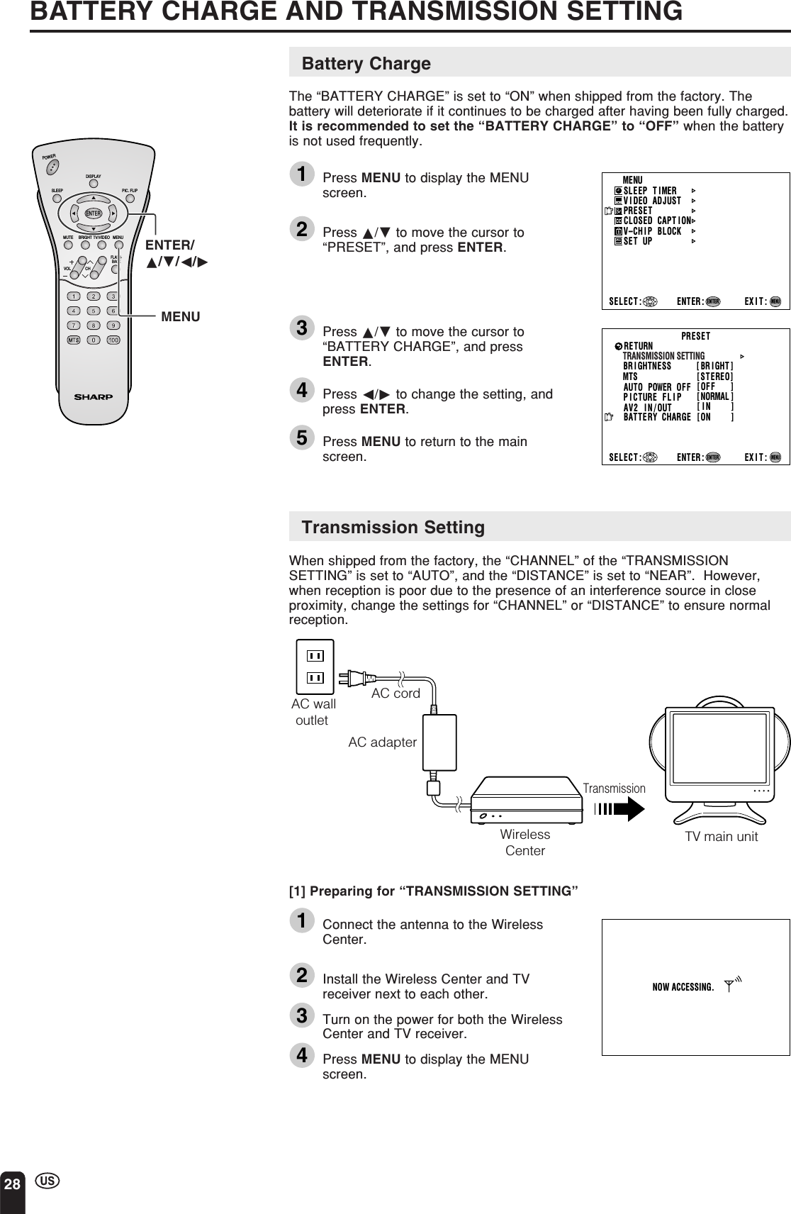 28BATTERY CHARGE AND TRANSMISSION SETTINGBattery ChargeThe “BATTERY CHARGE” is set to “ON” when shipped from the factory. Thebattery will deteriorate if it continues to be charged after having been fully charged.It is recommended to set the “BATTERY CHARGE” to “OFF” when the batteryis not used frequently.1Press MENU to display the MENUscreen.2Press a/b to move the cursor to“PRESET”, and press ENTER.3Press a/b to move the cursor to“BATTERY CHARGE”, and pressENTER.4Press c/d to change the setting, andpress ENTER.5Press MENU to return to the mainscreen.Transmission SettingWhen shipped from the factory, the “CHANNEL” of the “TRANSMISSIONSETTING” is set to “AUTO”, and the “DISTANCE” is set to “NEAR”.  However,when reception is poor due to the presence of an interference source in closeproximity, change the settings for “CHANNEL” or “DISTANCE” to ensure normalreception.ENTER/a/b/c/dMENU[1] Preparing for “TRANSMISSION SETTING”1Connect the antenna to the WirelessCenter.2Install the Wireless Center and TVreceiver next to each other.3Turn on the power for both the WirelessCenter and TV receiver.4Press MENU to display the MENUscreen.CHVOLPOWERENTERDISPLAYMUTESLEEP PIC. FLIPBRIGHT TV/VIDEO MENUFLASH-BACKMENUSLEEP T IMERV IDEO ADJUSTPRESETCLOSED CAPT IONV–CHIP BLOCKSET UPSELECT : ENTER: EXIT:ENTERMENUAC cordAC walloutlet AC adapterWirelessCenterTransmissionTV main unitNOW ACCESSING.BR I GHTNESS [ BR I GHT ]MTSAUTO POWER OFFRETURN[STEREO][OFF   ]PICTURE   FLIPAV2 IN/OUTBATTERY  CHARGE[NORMAL ][IN    ][ON    ]PRESETTRANSMISSION SETTINGSELECT : ENTER: EXIT:ENTERMENU