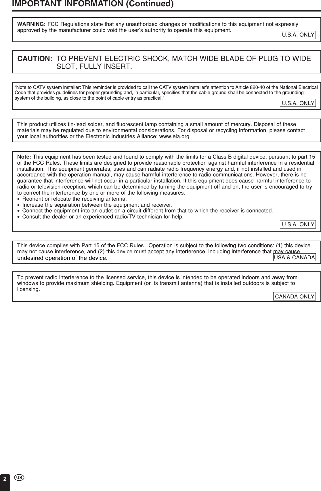 2CANADA ONLYIMPORTANT INFORMATION (Continued)WARNING: FCC Regulations state that any unauthorized changes or modifications to this equipment not expresslyapproved by the manufacturer could void the user’s authority to operate this equipment.“Note to CATV system installer: This reminder is provided to call the CATV system installer’s attention to Article 820-40 of the National ElectricalCode that provides guidelines for proper grounding and, in particular, specifies that the cable ground shall be connected to the groundingsystem of the building, as close to the point of cable entry as practical.”CAUTION: TO PREVENT ELECTRIC SHOCK, MATCH WIDE BLADE OF PLUG TO WIDESLOT, FULLY INSERT.This product utilizes tin-lead solder, and fluorescent lamp containing a small amount of mercury. Disposal of thesematerials may be regulated due to environmental considerations. For disposal or recycling information, please contactyour local authorities or the Electronic Industries Alliance: www.eia.orgNote: This equipment has been tested and found to comply with the limits for a Class B digital device, pursuant to part 15of the FCC Rules. These limits are designed to provide reasonable protection against harmful interference in a residentialinstallation. This equipment generates, uses and can radiate radio frequency energy and, if not installed and used inaccordance with the operation manual, may cause harmful interference to radio communications. However, there is noguarantee that interference will not occur in a particular installation. If this equipment does cause harmful interference toradio or television reception, which can be determined by turning the equipment off and on, the user is encouraged to tryto correct the interference by one or more of the following measures:•Reorient or relocate the receiving antenna.•Increase the separation between the equipment and receiver.•Connect the equipment into an outlet on a circuit different from that to which the receiver is connected.•Consult the dealer or an experienced radio/TV technician for help.U.S.A. ONLYTo prevent radio interference to the licensed service, this device is intended to be operated indoors and away fromwindows to provide maximum shielding. Equipment (or its transmit antenna) that is installed outdoors is subject tolicensing.This device complies with Part 15 of the FCC Rules.  Operation is subject to the following two conditions: (1) this device may not cause interference, and (2) this device must accept any interference, including interference that may cause U.S.A. ONLYU.S.A. ONLYUSA &amp; CANADA undesired operation of the device.