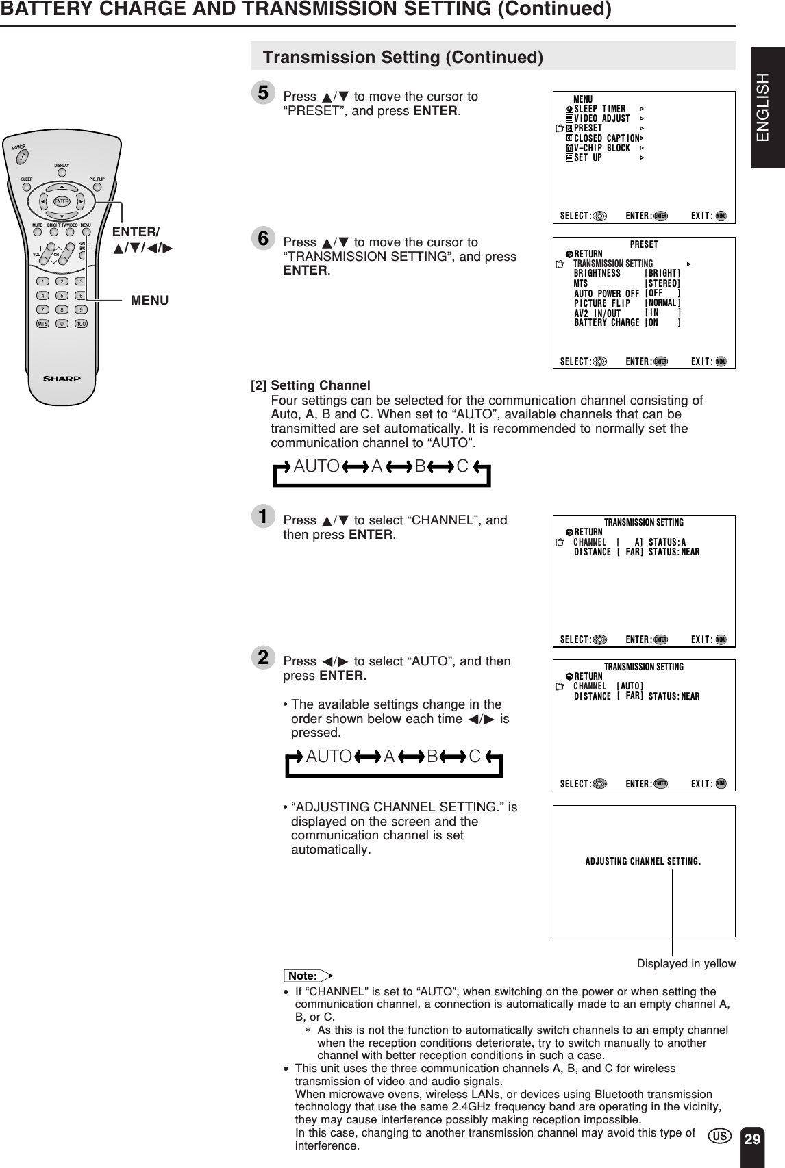 ENGLISH29Transmission Setting (Continued)5Press a/b to move the cursor to“PRESET”, and press ENTER.6Press a/b to move the cursor to“TRANSMISSION SETTING”, and pressENTER.[2] Setting ChannelFour settings can be selected for the communication channel consisting ofAuto, A, B and C. When set to “AUTO”, available channels that can betransmitted are set automatically. It is recommended to normally set thecommunication channel to “AUTO”.AUTO A B C1Press a/b to select “CHANNEL”, andthen press ENTER.2Press c/d to select “AUTO”, and thenpress ENTER.•The available settings change in theorder shown below each time c/d ispressed.AUTO A B C•“ADJUSTING CHANNEL SETTING.” isdisplayed on the screen and thecommunication channel is setautomatically.MENUSLEEP T IMERV IDEO ADJUSTPRESETCLOSED CAPT IONV–CHIP BLOCKSET UPSELECT : ENTER: EXIT:ENTERMENUBR I GHTNESS [ BR I GHT ]MTSAUTO POWER OFFRETURN[STEREO][OFF   ]PICTURE   FLIPAV2 IN/OUTBATTERY  CHARGE[NORMAL ][IN    ]PRESETTRANSMISSION SETTINGSELECT : ENTER: EXIT:ENTERMENU[ON    ]STATUS: A[   A]DISTANCERETURN[ FAR] STATUS: NEARTRANSMISSION SETTINGCHANNELSELECT : ENTER: EXIT:ENTERMENUDisplayed in yellowBATTERY CHARGE AND TRANSMISSION SETTING (Continued)ADJUSTING CHANNEL SETTING.CHVOLPOWERENTERDISPLAYMUTESLEEP PIC. FLIPBRIGHT TV/VIDEO MENUFLASH-BACKENTER/a/b/c/dMENU[ AUTO ]DISTANCERETURN[ FAR] STATUS: NEARTRANSMISSION SETTINGCHANNELSELECT : ENTER: EXIT:ENTERMENUNote:•If “CHANNEL” is set to “AUTO”, when switching on the power or when setting thecommunication channel, a connection is automatically made to an empty channel A,B, or C.∗As this is not the function to automatically switch channels to an empty channelwhen the reception conditions deteriorate, try to switch manually to anotherchannel with better reception conditions in such a case.•This unit uses the three communication channels A, B, and C for wirelesstransmission of video and audio signals.When microwave ovens, wireless LANs, or devices using Bluetooth transmissiontechnology that use the same 2.4GHz frequency band are operating in the vicinity,they may cause interference possibly making reception impossible.In this case, changing to another transmission channel may avoid this type ofinterference.