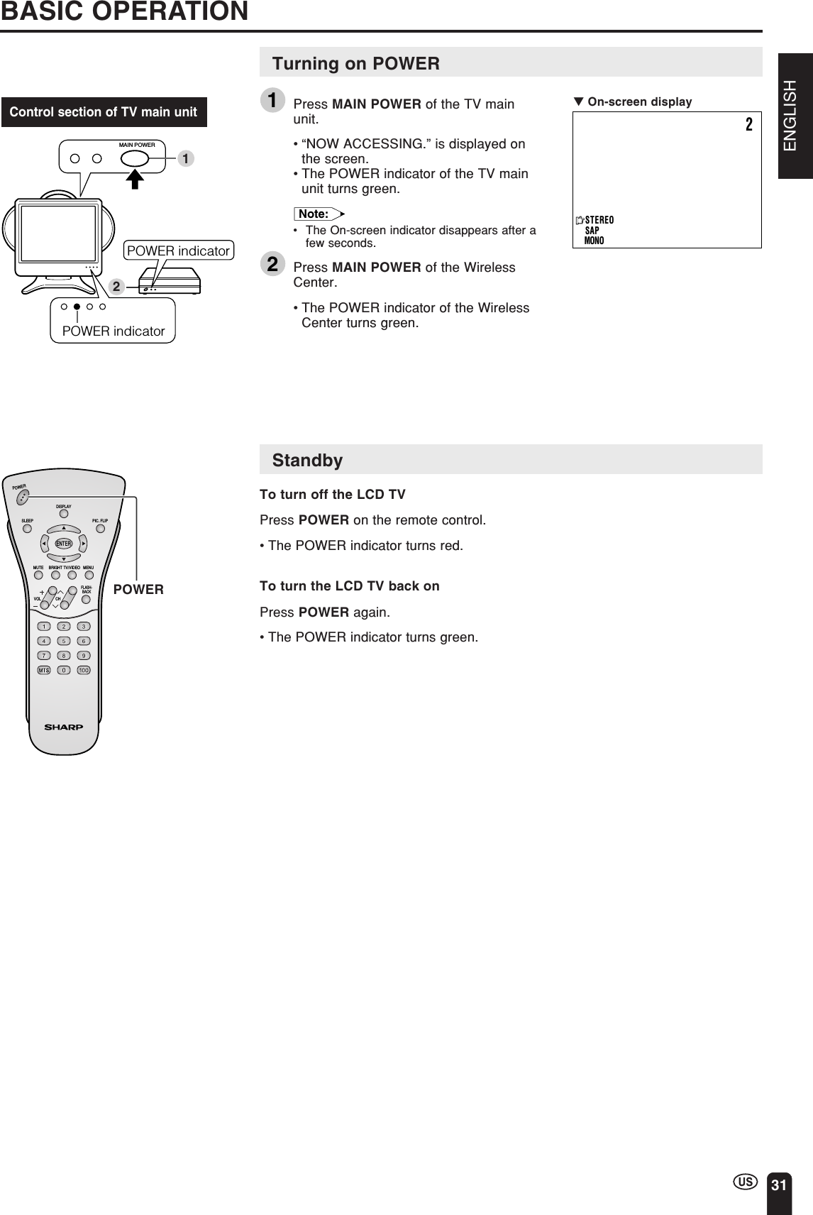ENGLISH31POWER indicator12MAIN POWERPOWER indicatorBASIC OPERATIONTurning on POWER1Press MAIN POWER of the TV mainunit.•“NOW ACCESSING.” is displayed onthe screen.•The POWER indicator of the TV mainunit turns green.Note:•The On-screen indicator disappears after afew seconds.2Press MAIN POWER of the WirelessCenter.•The POWER indicator of the WirelessCenter turns green.StandbyTo turn off the LCD TVPress POWER on the remote control.•The POWER indicator turns red.To turn the LCD TV back onPress POWER again.•The POWER indicator turns green.Control section of TV main unitCHVOLPOWERENTERDISPLAYMUTESLEEP PIC. FLIPBRIGHT TV/VIDEO MENUFLASH-BACKPOWER▼ On-screen display2STEREOSAPMONO