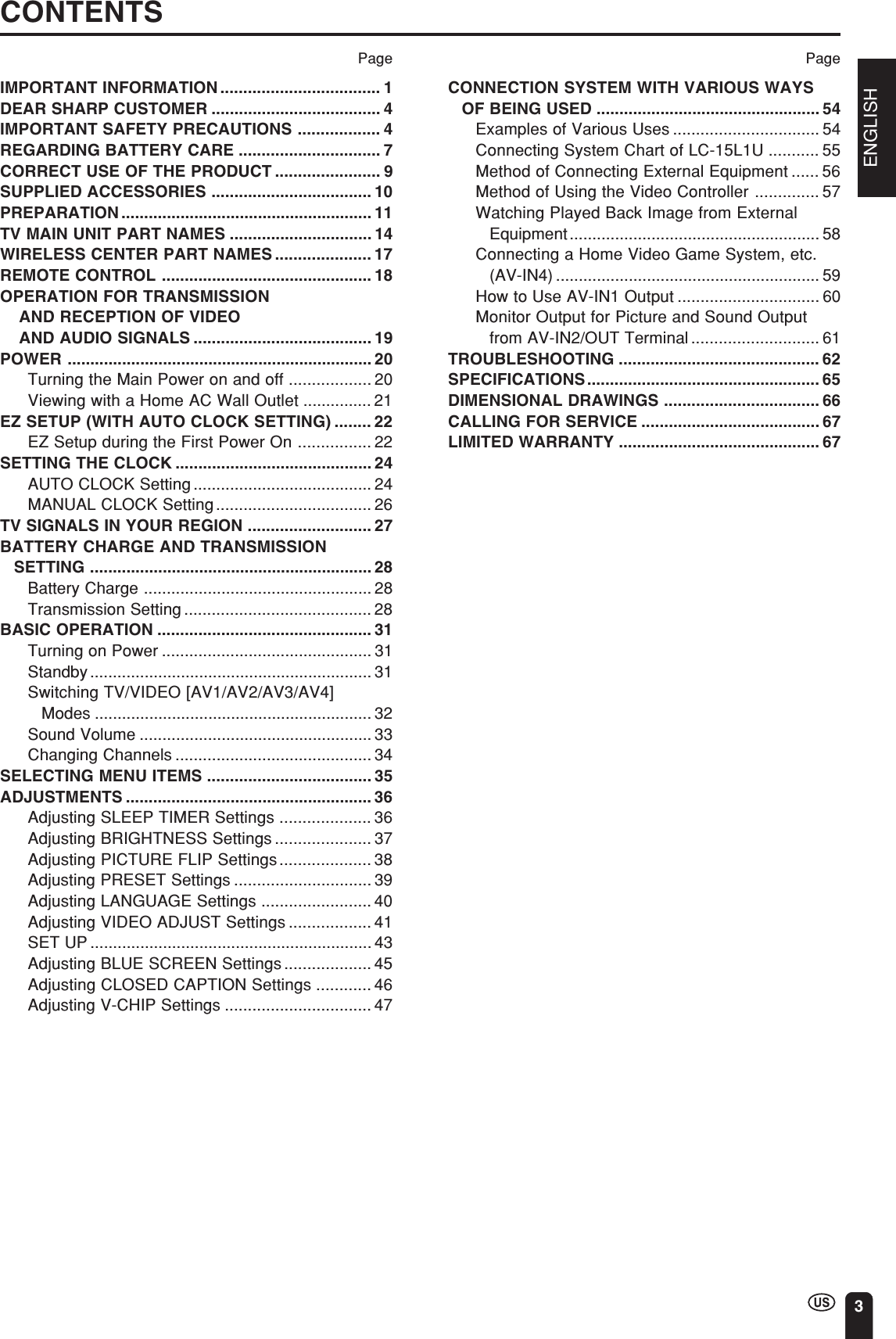 ENGLISH3CONTENTSPageIMPORTANT INFORMATION................................... 1DEAR SHARP CUSTOMER ..................................... 4IMPORTANT SAFETY PRECAUTIONS .................. 4REGARDING BATTERY CARE ............................... 7CORRECT USE OF THE PRODUCT ....................... 9SUPPLIED ACCESSORIES ................................... 10PREPARATION....................................................... 11TV MAIN UNIT PART NAMES ............................... 14WIRELESS CENTER PART NAMES ..................... 17REMOTE CONTROL .............................................. 18OPERATION FOR TRANSMISSION AND RECEPTION OF VIDEO AND AUDIO SIGNALS ....................................... 19POWER ................................................................... 20Turning the Main Power on and off .................. 20Viewing with a Home AC Wall Outlet ............... 21EZ SETUP (WITH AUTO CLOCK SETTING) ........ 22EZ Setup during the First Power On ................ 22SETTING THE CLOCK ........................................... 24AUTO CLOCK Setting ....................................... 24MANUAL CLOCK Setting.................................. 26TV SIGNALS IN YOUR REGION ........................... 27BATTERY CHARGE AND TRANSMISSIONSETTING .............................................................. 28Battery Charge .................................................. 28Transmission Setting ......................................... 28BASIC OPERATION ............................................... 31Turning on Power .............................................. 31Standby.............................................................. 31Switching TV/VIDEO [AV1/AV2/AV3/AV4]Modes ............................................................. 32Sound Volume ................................................... 33Changing Channels ........................................... 34SELECTING MENU ITEMS .................................... 35ADJUSTMENTS ...................................................... 36Adjusting SLEEP TIMER Settings .................... 36Adjusting BRIGHTNESS Settings ..................... 37Adjusting PICTURE FLIP Settings.................... 38Adjusting PRESET Settings .............................. 39Adjusting LANGUAGE Settings ........................ 40Adjusting VIDEO ADJUST Settings .................. 41SET UP .............................................................. 43Adjusting BLUE SCREEN Settings................... 45Adjusting CLOSED CAPTION Settings ............ 46Adjusting V-CHIP Settings ................................ 47CONNECTION SYSTEM WITH VARIOUS WAYSOF BEING USED ................................................. 54Examples of Various Uses ................................ 54Connecting System Chart of LC-15L1U ........... 55Method of Connecting External Equipment ...... 56Method of Using the Video Controller .............. 57Watching Played Back Image from ExternalEquipment....................................................... 58Connecting a Home Video Game System, etc.(AV-IN4) .......................................................... 59How to Use AV-IN1 Output ............................... 60Monitor Output for Picture and Sound Outputfrom AV-IN2/OUT Terminal ............................ 61TROUBLESHOOTING ............................................ 62SPECIFICATIONS................................................... 65DIMENSIONAL DRAWINGS .................................. 66CALLING FOR SERVICE ....................................... 67LIMITED WARRANTY ............................................ 67Page