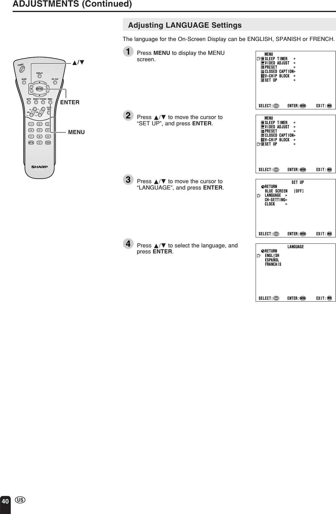 40CHVOLPOWERENTERDISPLAYMUTESLEEP PIC. FLIPBRIGHT TV/VIDEO MENUFLASH-BACKAdjusting LANGUAGE SettingsThe language for the On-Screen Display can be ENGLISH, SPANISH or FRENCH.1Press MENU to display the MENUscreen.2Press a/b to move the cursor to“SET UP”, and press ENTER.3Press a/b to move the cursor to“LANGUAGE”, and press ENTER.4Press a/b to select the language, andpress ENTER.ADJUSTMENTS (Continued)ENTERMENUa/bMENUSLEEP T IMERV IDEO ADJUSTPRESETCLOSED CAPT IONV–CHIP BLOCKSET UPSELECT : ENTER: EXIT:ENTERMENUMENUSLEEP T IMERV IDEO ADJUSTPRESETCLOSED CAPT IONV–CHIP BLOCKSET UPSELECT : ENTER: EXIT:ENTERMENUBLUE SCREEN [OFF]LANGUAGESELECT : EXIT:ENTERRETURN SET UPCH–SETT I NGENTER:MENUCLOCKLANGUAGEENGL I SHESPAÑOLFRANCA I SSELECT : EXIT:MENURETURNENTER:ENTER