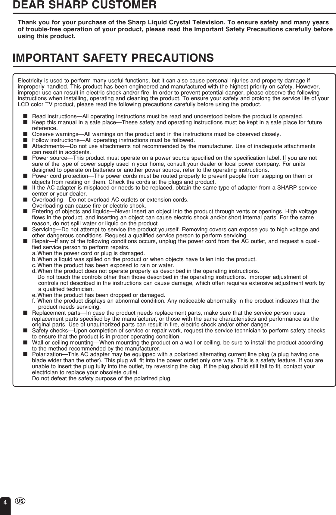 4DEAR SHARP CUSTOMERThank you for your purchase of the Sharp Liquid Crystal Television. To ensure safety and many yearsof trouble-free operation of your product, please read the Important Safety Precautions carefully beforeusing this product.IMPORTANT SAFETY PRECAUTIONSElectricity is used to perform many useful functions, but it can also cause personal injuries and property damage ifimproperly handled. This product has been engineered and manufactured with the highest priority on safety. However,improper use can result in electric shock and/or fire. In order to prevent potential danger, please observe the followinginstructions when installing, operating and cleaning the product. To ensure your safety and prolong the service life of yourLCD color TV product, please read the following precautions carefully before using the product.■Read instructions—All operating instructions must be read and understood before the product is operated.■Keep this manual in a safe place—These safety and operating instructions must be kept in a safe place for futurereference.■Observe warnings—All warnings on the product and in the instructions must be observed closely.■Follow instructions—All operating instructions must be followed.■Attachments—Do not use attachments not recommended by the manufacturer. Use of inadequate attachmentscan result in accidents.■Power source—This product must operate on a power source specified on the specification label. If you are notsure of the type of power supply used in your home, consult your dealer or local power company. For unitsdesigned to operate on batteries or another power source, refer to the operating instructions.■Power cord protection—The power cords must be routed properly to prevent people from stepping on them orobjects from resting on them. Check the cords at the plugs and product.■If the AC adapter is misplaced or needs to be replaced, obtain the same type of adapter from a SHARP servicecenter or your dealer.■Overloading—Do not overload AC outlets or extension cords.Overloading can cause fire or electric shock.■Entering of objects and liquids—Never insert an object into the product through vents or openings. High voltageflows in the product, and inserting an object can cause electric shock and/or short internal parts. For the samereason, do not spill water or liquid on the product.■Servicing—Do not attempt to service the product yourself. Removing covers can expose you to high voltage andother dangerous conditions. Request a qualified service person to perform servicing.■Repair—If any of the following conditions occurs, unplug the power cord from the AC outlet, and request a quali-fied service person to perform repairs.a.When the power cord or plug is damaged.b.When a liquid was spilled on the product or when objects have fallen into the product.c.When the product has been exposed to rain or water.d.When the product does not operate properly as described in the operating instructions.Do not touch the controls other than those described in the operating instructions. Improper adjustment ofcontrols not described in the instructions can cause damage, which often requires extensive adjustment work bya qualified technician.e.When the product has been dropped or damaged.f. When the product displays an abnormal condition. Any noticeable abnormality in the product indicates that theproduct needs servicing.■Replacement parts—In case the product needs replacement parts, make sure that the service person usesreplacement parts specified by the manufacturer, or those with the same characteristics and performance as theoriginal parts. Use of unauthorized parts can result in fire, electric shock and/or other danger.■Safety checks—Upon completion of service or repair work, request the service technician to perform safety checksto ensure that the product is in proper operating condition.■Wall or ceiling mounting—When mounting the product on a wall or ceiling, be sure to install the product accordingto the method recommended by the manufacturer.■Polarization—This AC adapter may be equipped with a polarized alternating current line plug (a plug having oneblade wider than the other). This plug will fit into the power outlet only one way. This is a safety feature. If you areunable to insert the plug fully into the outlet, try reversing the plug. If the plug should still fail to fit, contact yourelectrician to replace your obsolete outlet.Do not defeat the safety purpose of the polarized plug.