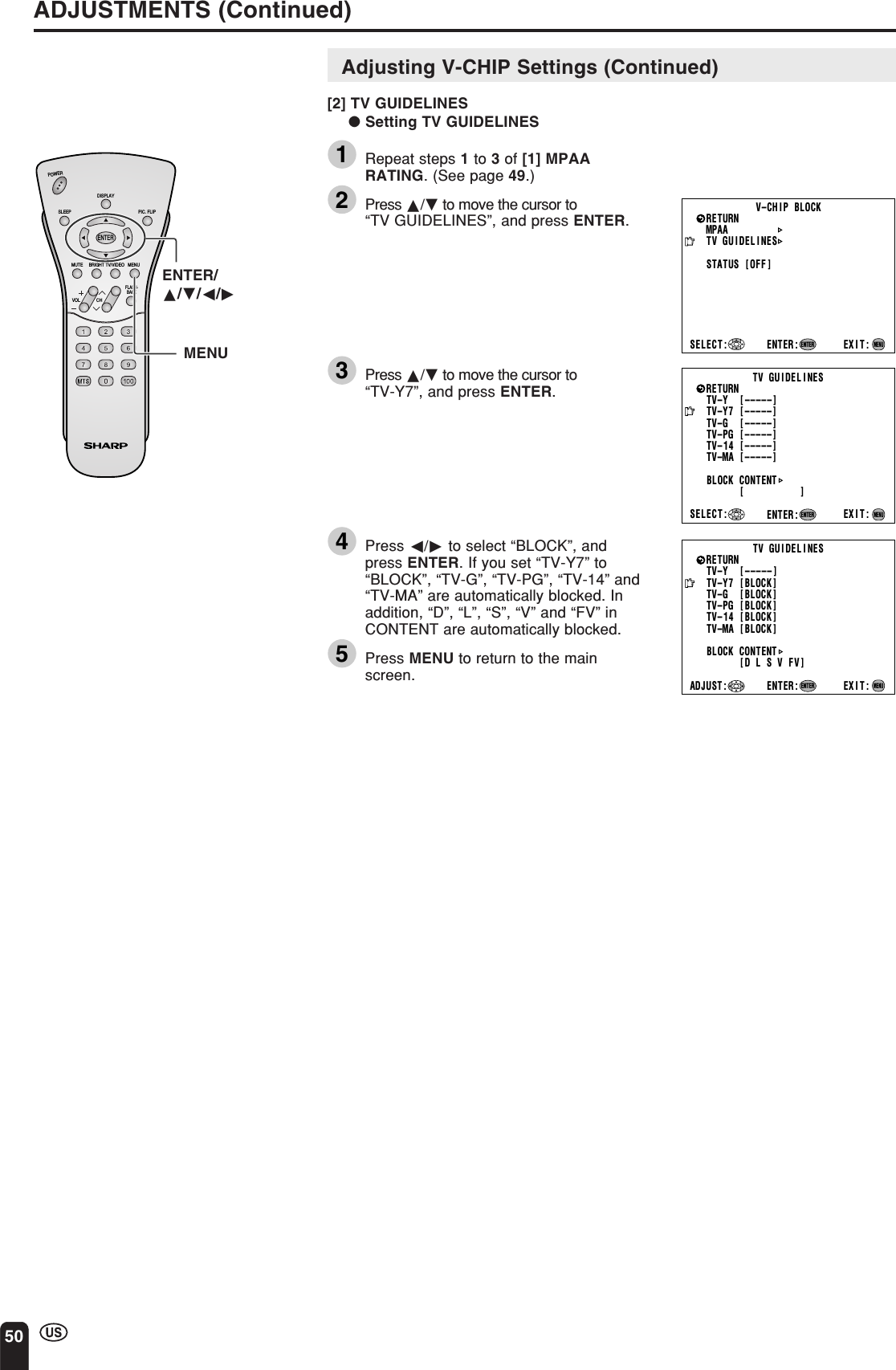 50ADJUSTMENTS (Continued)CHVOLPOWERENTERDISPLAYMUTESLEEP PIC. FLIPBRIGHT TV/VIDEO MENUFLASH-BACKENTER/a/b/c/dMENUMPAATV GUIDELINESSTATUSSELECT : EXIT:RETURN V–CHIP BLOCK[OFF]ENTER:ENTERMENUTV GUIDEL INESTV–Y   [ –––––]EXIT:BLOCK CONTENT[D L S V FV ]RETURNTV–Y7 [BLOCK ]TV–G   [BLOCK ]TV–PG [BLOCK]TV–14 [BLOCK]TV–MA [BLOCK]ENTER:ENTERADJUST :MENUTV GUIDEL INESTV–Y   [ –––––]SELECT : EXIT:BLOCK CONTENT[          ]RETURNTV–Y7 [–––––]TV–G   [ –––––]TV–PG [–––––]TV–14 [–––––]TV–MA [ –––––]ENTER:ENTERMENUAdjusting V-CHIP Settings (Continued)[2] TV GUIDELINES● Setting TV GUIDELINES1Repeat steps 1 to 3 of [1] MPAARATING. (See page 49.)2Press a/b to move the cursor to“TV GUIDELINES”, and press ENTER.3Press a/b to move the cursor to“TV-Y7”, and press ENTER.4Press c/d to select “BLOCK”, andpress ENTER. If you set “TV-Y7” to“BLOCK”, “TV-G”, “TV-PG”, “TV-14” and“TV-MA” are automatically blocked. Inaddition, “D”, “L”, “S”, “V” and “FV” inCONTENT are automatically blocked.5Press MENU to return to the mainscreen.