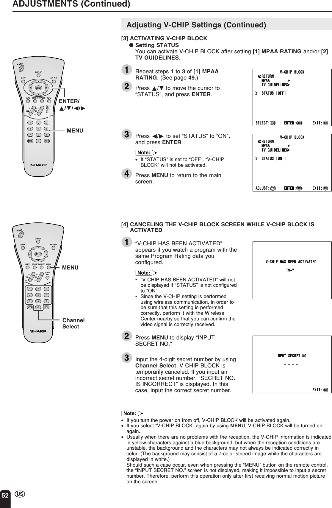 52ADJUSTMENTS (Continued)CHVOLPOWERENTERDISPLAYMUTESLEEP PIC. FLIPBRIGHT TV/VIDEO MENUFLASH-BACKENTER/a/b/c/dMENUMPAATV GUIDELINESSTATUSENTER: EXIT:RETURN V–CHIP BLOCK[ON   ]ENTER:ENTERMENUADJUST :MPAATV GUIDELINESSTATUSSELECT : EXIT:RETURN V–CHIP BLOCK[OFF]ENTER:ENTERMENUV–CHIP HAS BEEN ACT IVATEDTV–YINPUT SECRET NO.– – – –EXIT:MENUCHVOLPOWERENTERDISPLAYMUTESLEEP PIC. FLIPBRIGHT TV/VIDEO MENUFLASH-BACKMENUChannelSelectAdjusting V-CHIP Settings (Continued)[3] ACTIVATING V-CHIP BLOCK● Setting STATUSYou can activate V-CHIP BLOCK after setting [1] MPAA RATING and/or [2]TV GUIDELINES.1Repeat steps 1 to 3 of [1] MPAARATING. (See page 49.)2Press a/b to move the cursor to“STATUS”, and press ENTER.3Press c/d to set “STATUS” to “ON”,and press ENTER.Note:•If “STATUS” is set to “OFF”, “V-CHIPBLOCK” will not be activated.4Press MENU to return to the mainscreen.[4] CANCELING THE V-CHIP BLOCK SCREEN WHILE V-CHIP BLOCK ISACTIVATED1“V-CHIP HAS BEEN ACTIVATED”appears if you watch a program with thesame Program Rating data youconfigured.Note:•“V-CHIP HAS BEEN ACTIVATED” will notbe displayed if “STATUS” is not configuredto “ON”.•Since the V-CHIP setting is performedusing wireless communication, in order tobe sure that this setting is performedcorrectly, perform it with the WirelessCenter nearby so that you can confirm thevideo signal is correctly received.2Press MENU to display “INPUTSECRET NO.”3Input the 4-digit secret number by usingChannel Select; V-CHIP BLOCK istemporarily canceled. If you input anincorrect secret number, “SECRET NO.IS INCORRECT” is displayed. In thiscase, input the correct secret number.Note:•If you turn the power on from off, V-CHIP BLOCK will be activated again.•If you select “V-CHIP BLOCK” again by using MENU, V-CHIP BLOCK will be turned onagain.•Usually when there are no problems with the reception, the V-CHIP information is indicatedin yellow characters against a blue background, but when the reception conditions areunstable, the background and the characters may not always be indicated correctly incolor. (The background may consist of a 7-color striped image while the characters aredisplayed in white.)Should such a case occur, even when pressing the “MENU” button on the remote control,the “INPUT SECRET NO.” screen is not displayed, making it impossible to input a secretnumber. Therefore, perform this operation only after first receiving normal motion pictureon the screen.