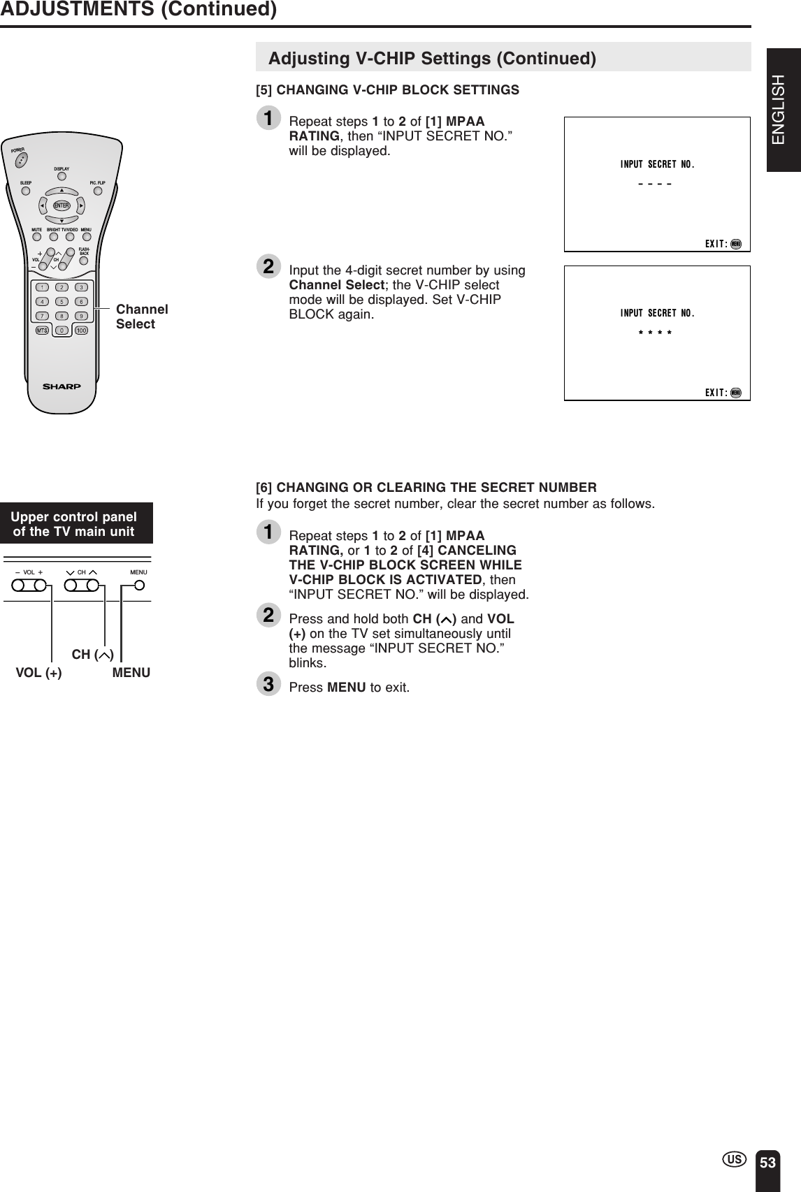 ENGLISH53ADJUSTMENTS (Continued)CHVOLPOWERENTERDISPLAYMUTESLEEP PIC. FLIPBRIGHT TV/VIDEO MENUFLASH-BACKINPUT SECRET NO.– – – –EXIT:MENUINPUT SECRET NO.* * * *EXIT:MENUChannelSelectCHVOL MENU-+VOL (+)CH (   )MENUAdjusting V-CHIP Settings (Continued)[5] CHANGING V-CHIP BLOCK SETTINGS1Repeat steps 1 to 2 of [1] MPAARATING, then “INPUT SECRET NO.”will be displayed.2Input the 4-digit secret number by usingChannel Select; the V-CHIP selectmode will be displayed. Set V-CHIPBLOCK again.[6] CHANGING OR CLEARING THE SECRET NUMBERIf you forget the secret number, clear the secret number as follows.1Repeat steps 1 to 2 of [1] MPAARATING, or 1 to 2 of [4] CANCELINGTHE V-CHIP BLOCK SCREEN WHILEV-CHIP BLOCK IS ACTIVATED, then“INPUT SECRET NO.” will be displayed.2Press and hold both CH ( ) and VOL(+) on the TV set simultaneously untilthe message “INPUT SECRET NO.”blinks.3Press MENU to exit.Upper control panelof the TV main unit