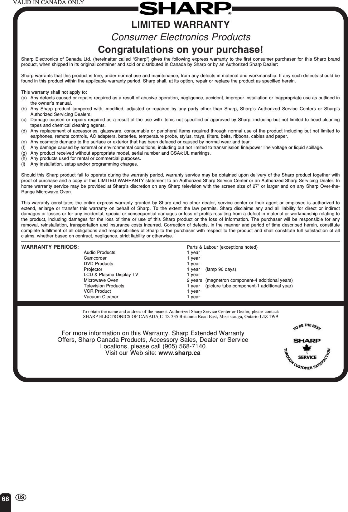 68LIMITED WARRANTYConsumer Electronics ProductsCongratulations on your purchase!Sharp Electronics of Canada Ltd. (hereinafter called “Sharp”) gives the following express warranty to the first consumer purchaser for this Sharp brandproduct, when shipped in its original container and sold or distributed in Canada by Sharp or by an Authorized Sharp Dealer:Sharp warrants that this product is free, under normal use and maintenance, from any defects in material and workmanship. If any such defects should befound in this product within the applicable warranty period, Sharp shall, at its option, repair or replace the product as specified herein.This warranty shall not apply to:(a) Any defects caused or repairs required as a result of abusive operation, negligence, accident, improper installation or inappropriate use as outlined inthe owner’s manual.(b) Any Sharp product tampered with, modified, adjusted or repaired by any party other than Sharp, Sharp’s Authorized Service Centers or Sharp’sAuthorized Servicing Dealers.(c) Damage caused or repairs required as a result of the use with items not specified or approved by Sharp, including but not limited to head cleaningtapes and chemical cleaning agents.(d) Any replacement of accessories, glassware, consumable or peripheral items required through normal use of the product including but not limited toearphones, remote controls, AC adapters, batteries, temperature probe, stylus, trays, filters, belts, ribbons, cables and paper.(e) Any cosmetic damage to the surface or exterior that has been defaced or caused by normal wear and tear.(f) Any damage caused by external or environmental conditions, including but not limited to transmission line/power line voltage or liquid spillage.(g) Any product received without appropriate model, serial number and CSA/cUL markings.(h) Any products used for rental or commercial purposes.(i) Any installation, setup and/or programming charges.Should this Sharp product fail to operate during the warranty period, warranty service may be obtained upon delivery of the Sharp product together withproof of purchase and a copy of this LIMITED WARRANTY statement to an Authorized Sharp Service Center or an Authorized Sharp Servicing Dealer. Inhome warranty service may be provided at Sharp’s discretion on any Sharp television with the screen size of 27” or larger and on any Sharp Over-the-Range Microwave Oven.This warranty constitutes the entire express warranty granted by Sharp and no other dealer, service center or their agent or employee is authorized toextend, enlarge or transfer this warranty on behalf of Sharp. To the extent the law permits, Sharp disclaims any and all liability for direct or indirectdamages or losses or for any incidental, special or consequential damages or loss of profits resulting from a defect in material or workmanship relating tothe product, including damages for the loss of time or use of this Sharp product or the loss of information. The purchaser will be responsible for anyremoval, reinstallation, transportation and insurance costs incurred. Correction of defects, in the manner and period of time described herein, constitutecomplete fulfillment of all obligations and responsibilities of Sharp to the purchaser with respect to the product and shall constitute full satisfaction of allclaims, whether based on contract, negligence, strict liability or otherwise.WARRANTY PERIODS: Parts &amp; Labour (exceptions noted)Audio Products 1 yearCamcorder 1 yearDVD Products 1 yearProjector 1 year (lamp 90 days)LCD &amp; Plasma Display TV 1 yearMicrowave Oven 2 years (magnetron component-4 additional years)Television Products 1 year (picture tube component-1 additional year)VCR Product 1 yearVacuum Cleaner 1 yearTo obtain the name and address of the nearest Authorized Sharp Service Center or Dealer, please contact:SHARP ELECTRONICS OF CANADA LTD. 335 Britannia Road East, Mississauga, Ontario L4Z 1W9For more information on this Warranty, Sharp Extended WarrantyOffers, Sharp Canada Products, Accessory Sales, Dealer or ServiceLocations, please call (905) 568-7140Visit our Web site: www.sharp.caVALID IN CANADA ONLY