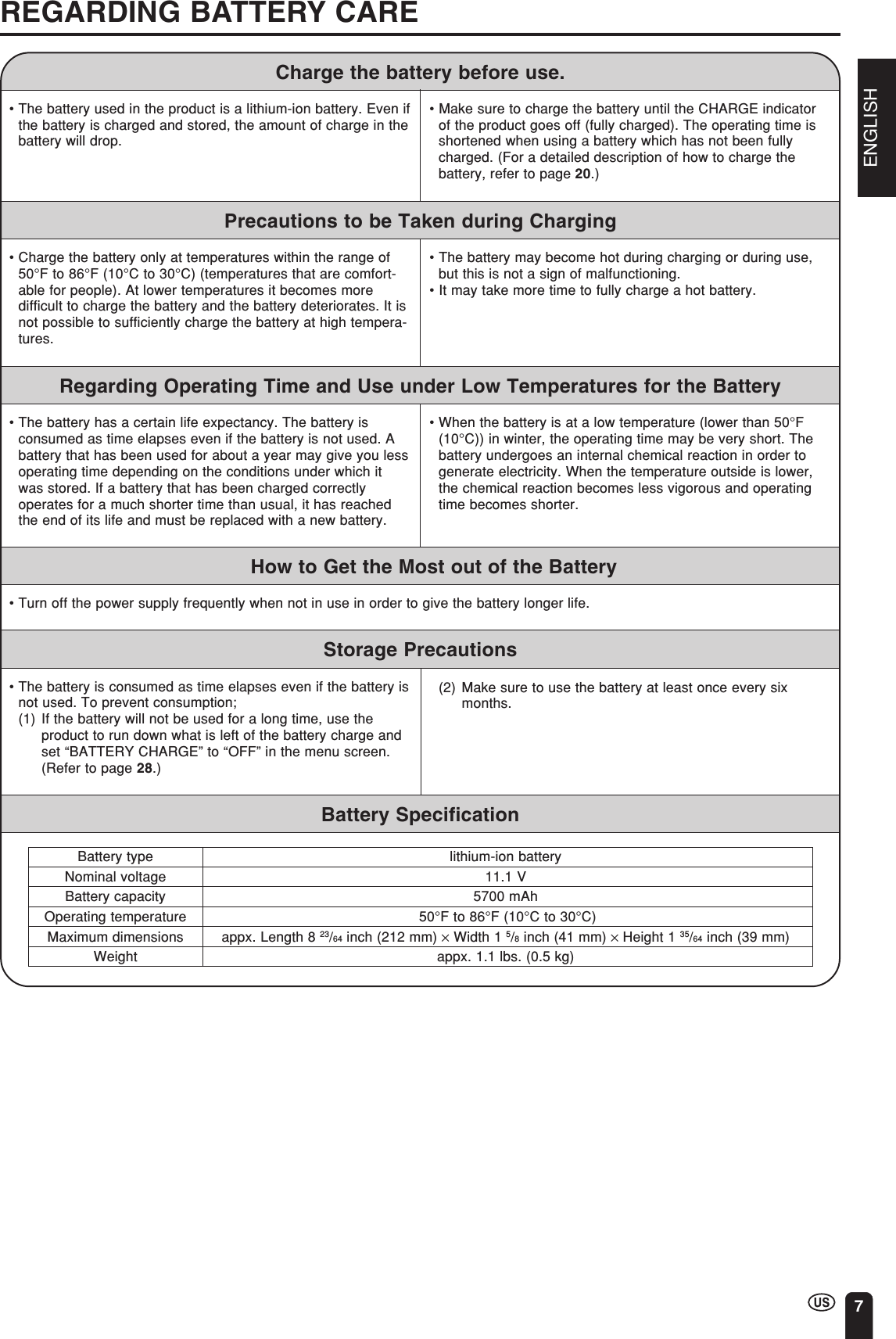 ENGLISH7REGARDING BATTERY CARE•Charge the battery only at temperatures within the range of50°F to 86°F (10°C to 30°C) (temperatures that are comfort-able for people). At lower temperatures it becomes moredifficult to charge the battery and the battery deteriorates. It isnot possible to sufficiently charge the battery at high tempera-tures.• The battery may become hot during charging or during use,but this is not a sign of malfunctioning.• It may take more time to fully charge a hot battery.Precautions to be Taken during ChargingRegarding Operating Time and Use under Low Temperatures for the Battery•The battery has a certain life expectancy. The battery isconsumed as time elapses even if the battery is not used. Abattery that has been used for about a year may give you lessoperating time depending on the conditions under which itwas stored. If a battery that has been charged correctlyoperates for a much shorter time than usual, it has reachedthe end of its life and must be replaced with a new battery.•When the battery is at a low temperature (lower than 50°F(10°C)) in winter, the operating time may be very short. Thebattery undergoes an internal chemical reaction in order togenerate electricity. When the temperature outside is lower,the chemical reaction becomes less vigorous and operatingtime becomes shorter.How to Get the Most out of the Battery•Turn off the power supply frequently when not in use in order to give the battery longer life.•The battery is consumed as time elapses even if the battery isnot used. To prevent consumption;(1) If the battery will not be used for a long time, use theproduct to run down what is left of the battery charge andset “BATTERY CHARGE” to “OFF” in the menu screen.(Refer to page 28.)(2) Make sure to use the battery at least once every sixmonths.Storage PrecautionsCharge the battery before use.Battery type lithium-ion batteryNominal voltage 11.1 VBattery capacity 5700 mAhOperating temperature  50°F to 86°F (10°C to 30°C)Maximum dimensions appx. Length 8 23/64 inch (212 mm) × Width 1 5/8 inch (41 mm) × Height 1 35/64 inch (39 mm)Weight appx. 1.1 lbs. (0.5 kg)•The battery used in the product is a lithium-ion battery. Even ifthe battery is charged and stored, the amount of charge in thebattery will drop.• Make sure to charge the battery until the CHARGE indicatorof the product goes off (fully charged). The operating time isshortened when using a battery which has not been fullycharged. (For a detailed description of how to charge thebattery, refer to page 20.)Battery Specification