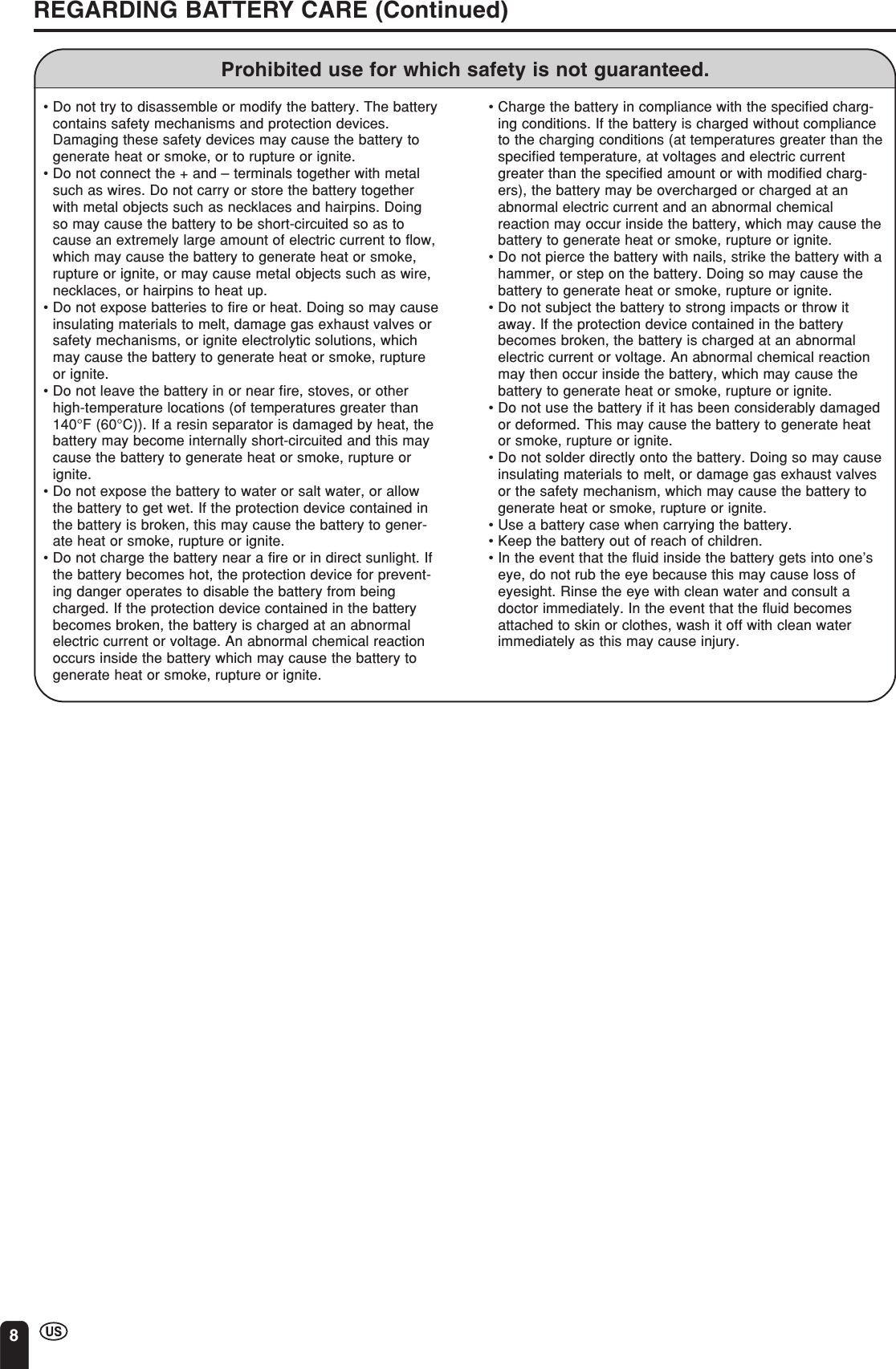 8REGARDING BATTERY CARE (Continued)Prohibited use for which safety is not guaranteed.•Do not try to disassemble or modify the battery. The batterycontains safety mechanisms and protection devices.Damaging these safety devices may cause the battery togenerate heat or smoke, or to rupture or ignite.•Do not connect the + and – terminals together with metalsuch as wires. Do not carry or store the battery togetherwith metal objects such as necklaces and hairpins. Doingso may cause the battery to be short-circuited so as tocause an extremely large amount of electric current to flow,which may cause the battery to generate heat or smoke,rupture or ignite, or may cause metal objects such as wire,necklaces, or hairpins to heat up.•Do not expose batteries to fire or heat. Doing so may causeinsulating materials to melt, damage gas exhaust valves orsafety mechanisms, or ignite electrolytic solutions, whichmay cause the battery to generate heat or smoke, ruptureor ignite.•Do not leave the battery in or near fire, stoves, or otherhigh-temperature locations (of temperatures greater than140°F (60°C)). If a resin separator is damaged by heat, thebattery may become internally short-circuited and this maycause the battery to generate heat or smoke, rupture orignite.•Do not expose the battery to water or salt water, or allowthe battery to get wet. If the protection device contained inthe battery is broken, this may cause the battery to gener-ate heat or smoke, rupture or ignite.•Do not charge the battery near a fire or in direct sunlight. Ifthe battery becomes hot, the protection device for prevent-ing danger operates to disable the battery from beingcharged. If the protection device contained in the batterybecomes broken, the battery is charged at an abnormalelectric current or voltage. An abnormal chemical reactionoccurs inside the battery which may cause the battery togenerate heat or smoke, rupture or ignite.•Charge the battery in compliance with the specified charg-ing conditions. If the battery is charged without complianceto the charging conditions (at temperatures greater than thespecified temperature, at voltages and electric currentgreater than the specified amount or with modified charg-ers), the battery may be overcharged or charged at anabnormal electric current and an abnormal chemicalreaction may occur inside the battery, which may cause thebattery to generate heat or smoke, rupture or ignite.•Do not pierce the battery with nails, strike the battery with ahammer, or step on the battery. Doing so may cause thebattery to generate heat or smoke, rupture or ignite.•Do not subject the battery to strong impacts or throw itaway. If the protection device contained in the batterybecomes broken, the battery is charged at an abnormalelectric current or voltage. An abnormal chemical reactionmay then occur inside the battery, which may cause thebattery to generate heat or smoke, rupture or ignite.•Do not use the battery if it has been considerably damagedor deformed. This may cause the battery to generate heator smoke, rupture or ignite.•Do not solder directly onto the battery. Doing so may causeinsulating materials to melt, or damage gas exhaust valvesor the safety mechanism, which may cause the battery togenerate heat or smoke, rupture or ignite.•Use a battery case when carrying the battery.•Keep the battery out of reach of children.•In the event that the fluid inside the battery gets into one’seye, do not rub the eye because this may cause loss ofeyesight. Rinse the eye with clean water and consult adoctor immediately. In the event that the fluid becomesattached to skin or clothes, wash it off with clean waterimmediately as this may cause injury.
