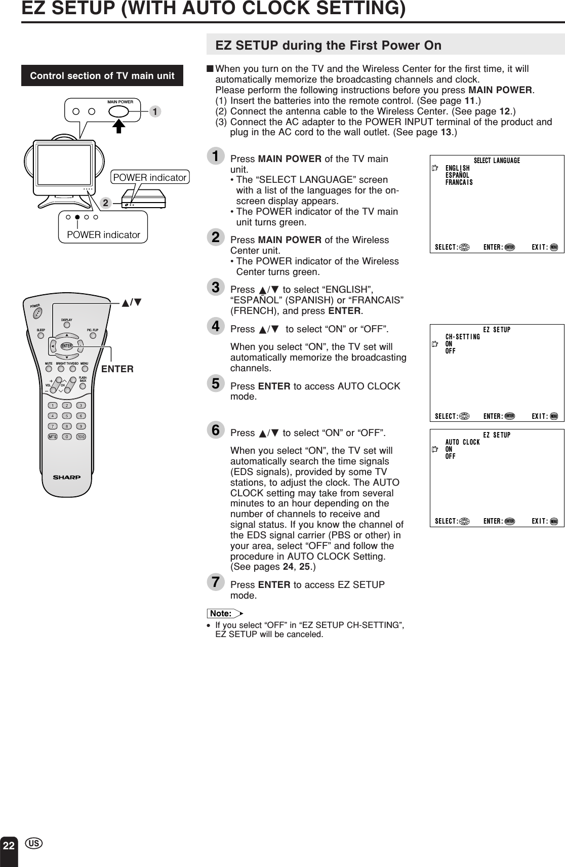 22EZ SETUP (WITH AUTO CLOCK SETTING)EZ SETUP during the First Power On■When you turn on the TV and the Wireless Center for the first time, it willautomatically memorize the broadcasting channels and clock.Please perform the following instructions before you press MAIN POWER.(1) Insert the batteries into the remote control. (See page 11.)(2) Connect the antenna cable to the Wireless Center. (See page 12.)(3) Connect the AC adapter to the POWER INPUT terminal of the product andplug in the AC cord to the wall outlet. (See page 13.)1Press MAIN POWER of the TV mainunit.•The “SELECT LANGUAGE” screenwith a list of the languages for the on-screen display appears.•The POWER indicator of the TV mainunit turns green.2Press MAIN POWER of the WirelessCenter unit.•The POWER indicator of the WirelessCenter turns green.3Press a/b to select “ENGLISH”,“ESPAÑOL” (SPANISH) or “FRANCAIS”(FRENCH), and press ENTER.4Press a/b  to select “ON” or “OFF”.When you select “ON”, the TV set willautomatically memorize the broadcastingchannels.5Press ENTER to access AUTO CLOCKmode.6Press a/b to select “ON” or “OFF”.When you select “ON”, the TV set willautomatically search the time signals(EDS signals), provided by some TVstations, to adjust the clock. The AUTOCLOCK setting may take from severalminutes to an hour depending on thenumber of channels to receive andsignal status. If you know the channel ofthe EDS signal carrier (PBS or other) inyour area, select “OFF” and follow theprocedure in AUTO CLOCK Setting.(See pages 24, 25.)7Press ENTER to access EZ SETUPmode.Note:•If you select “OFF” in “EZ SETUP CH-SETTING”,EZ SETUP will be canceled.Control section of TV main unitCHVOLPOWERENTERDISPLAYMUTESLEEP PIC. FLIPBRIGHT TV/VIDEO MENUFLASH-BACKENTERSELECT  LANGUAGEENGL I SHESPAÑOLFRANCA I SSELECT : ENTER: EXIT:ENTERMENUEZ SETUPONAUTO   CLOCKOFFSELECT : ENTER: EXIT:ENTERMENUEZ SETUPCH-SETT INGONOFFSELECT : ENTER: EXIT:ENTERMENUPOWER indicator12MAIN POWERPOWER indicatora/b