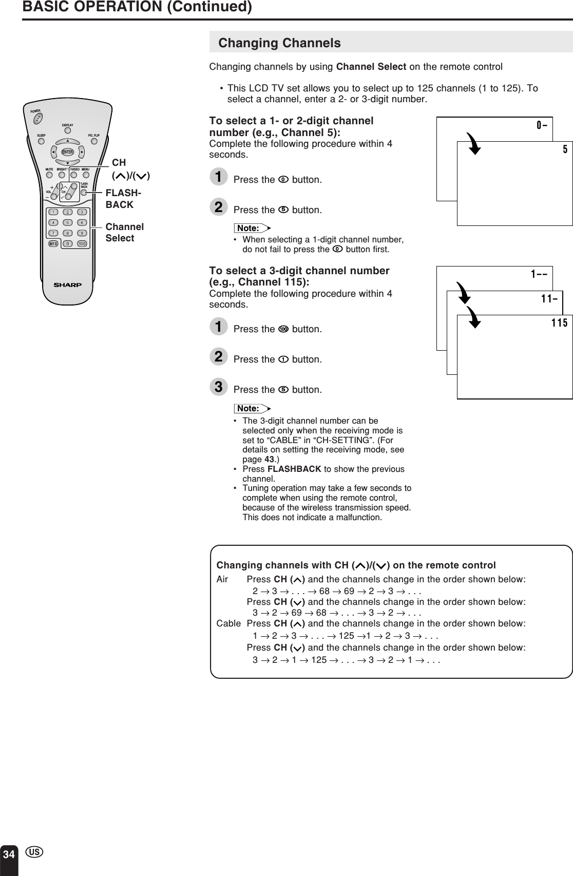 34Changing ChannelsChanging channels by using Channel Select on the remote control•This LCD TV set allows you to select up to 125 channels (1 to 125). Toselect a channel, enter a 2- or 3-digit number.To select a 1- or 2-digit channelnumber (e.g., Channel 5):Complete the following procedure within 4seconds.1Press the   button.2Press the 5 button.Note:•When selecting a 1-digit channel number,do not fail to press the   button first.To select a 3-digit channel number(e.g., Channel 115):Complete the following procedure within 4seconds.1Press the   button.2Press the   button.3Press the 5 button.Note:•The 3-digit channel number can beselected only when the receiving mode isset to “CABLE” in “CH-SETTING”. (Fordetails on setting the receiving mode, seepage 43.)•Press FLASHBACK to show the previouschannel.•Tuning operation may take a few seconds tocomplete when using the remote control,because of the wireless transmission speed.This does not indicate a malfunction.BASIC OPERATION (Continued)ChannelSelectCH()/( )FLASH-BACKChanging channels with CH ( )/( ) on the remote controlAir Press CH ( ) and the channels change in the order shown below:2 → 3 → . . . → 68 → 69 → 2 → 3 → . . .Press CH ( ) and the channels change in the order shown below:3 → 2 → 69 → 68 → . . . → 3 → 2 → . . .Cable Press CH ( ) and the channels change in the order shown below:1 → 2 → 3 → . . . → 125 →1 → 2 → 3 → . . .Press CH ( ) and the channels change in the order shown below:3 → 2 → 1 → 125 → . . . → 3 → 2 → 1 → . . .CHVOLPOWERENTERDISPLAYMUTESLEEP PIC. FLIPBRIGHT TV/VIDEO MENUFLASH-BACK0–51––11–115