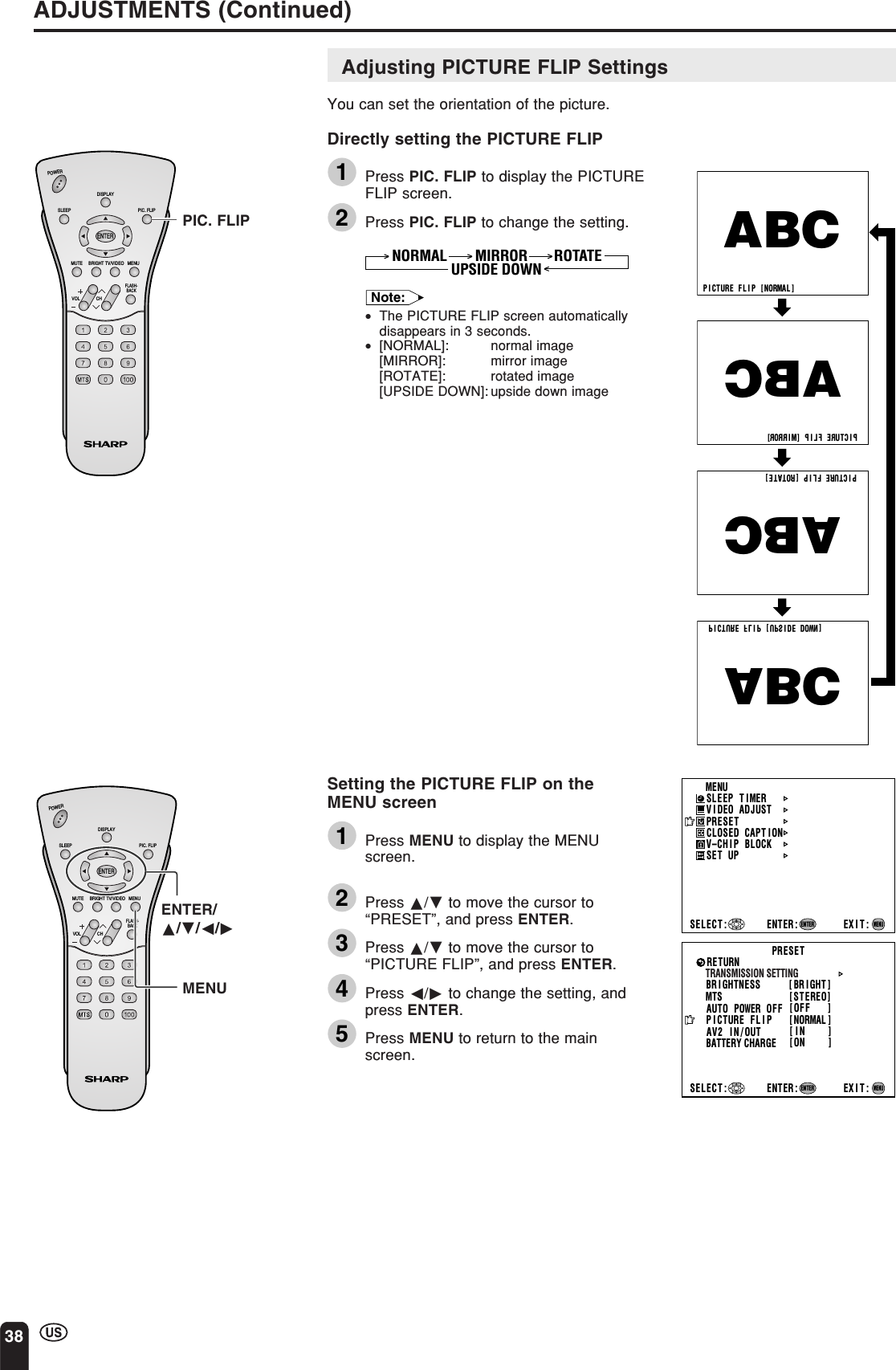 38ADJUSTMENTS (Continued)P I CTURE   FL I P  [ NORMAL]PICTURE   FLIP  [MIRROR]PI CTURE   FL I P  [ROTATE ]P I CTURE   FL I P  [UPS I DE  DOWN]ABCABCABCABCMENUSLEEP T IMERV IDEO ADJUSTPRESETCLOSED CAPT IONV–CHIP BLOCKSET UPSELECT : ENTER: EXIT:ENTERMENUCHVOLPOWERENTERDISPLAYMUTESLEEP PIC. FLIPBRIGHT TV/VIDEO MENUFLASH-BACKENTER/a/b/c/dCHVOLPOWERENTERDISPLAYMUTESLEEP PIC. FLIPBRIGHT TV/VIDEO MENUFLASH-BACKPIC. FLIPMENUAdjusting PICTURE FLIP SettingsYou can set the orientation of the picture.Directly setting the PICTURE FLIP1Press PIC. FLIP to display the PICTUREFLIP screen.2Press PIC. FLIP to change the setting.MIRROR ROTATENORMAL UPSIDE DOWNNote:•The PICTURE FLIP screen automaticallydisappears in 3 seconds.•[NORMAL]: normal image[MIRROR]: mirror image[ROTATE]: rotated image[UPSIDE DOWN]: upside down imageSetting the PICTURE FLIP on theMENU screen1Press MENU to display the MENUscreen.2Press a/b to move the cursor to“PRESET”, and press ENTER.3Press a/b to move the cursor to“PICTURE FLIP”, and press ENTER.4Press c/d to change the setting, andpress ENTER.5Press MENU to return to the mainscreen.BRIGHTNESS [BRI GHT ]MTSAUTO POWER OFFRETURN[STEREO][OFF   ]PICTURE   FLIPBATTERY CHARGEAV2 IN/OUT [NORMAL ][IN    ][ON    ]PRESETTRANSMISSION SETTINGSELECT : ENTER: EXIT:ENTERMENU