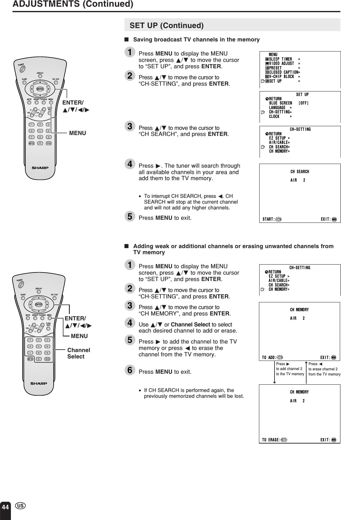 44ADJUSTMENTS (Continued)CHVOLPOWERENTERDISPLAYMUTESLEEP PIC. FLIPBRIGHT TV/VIDEO MENUFLASH-BACKENTER/a/b/c/dMENUCH–SETT INGAI R/CABLECH SEARCHCH MEMORYRETURNEZ   SETUPSTART: EXIT:CH SEARCHAIR 2MENUMENUSLEEP T IMERV IDEO ADJUSTPRESETCLOSED CAPT IONV–CHIP BLOCKSET UPBLUE SCREEN [OFF]LANGUAGERETURN SET UPCH–SETT I NGCLOCKPress dto add channel 2to the TV memoryPress cto erase channel 2from the TV memoryCH–SETT INGAI R/CABLECH SEARCHCH MEMORYRETURNEZ   SETUPTO ADD: EXIT:CH MEMORYAIR 2MENUTO ERASE : EXIT:CH MEMORYAIR 2MENUCHVOLPOWERENTERDISPLAYMUTESLEEP PIC. FLIPBRIGHT TV/VIDEO MENUFLASH-BACKENTER/a/b/c/dChannelSelectMENUSET UP (Continued)■Saving broadcast TV channels in the memory1Press MENU to display the MENUscreen, press a/b to move the cursorto “SET UP”, and press ENTER.2Press a/b to move the cursor to“CH-SETTING”, and press ENTER.3Press a/b to move the cursor to“CH SEARCH”, and press ENTER.4Press d. The tuner will search throughall available channels in your area andadd them to the TV memory.•To interrupt CH SEARCH, press c. CHSEARCH will stop at the current channeland will not add any higher channels.5Press MENU to exit.■Adding weak or additional channels or erasing unwanted channels fromTV memory1Press MENU to display the MENUscreen, press a/b to move the cursorto “SET UP”, and press ENTER.2Press a/b to move the cursor to“CH-SETTING”, and press ENTER.3Press a/b to move the cursor to“CH MEMORY”, and press ENTER.4Use a/b or Channel Select to selecteach desired channel to add or erase.5Press d to add the channel to the TVmemory or press c to erase thechannel from the TV memory.6Press MENU to exit.•If CH SEARCH is performed again, thepreviously memorized channels will be lost.