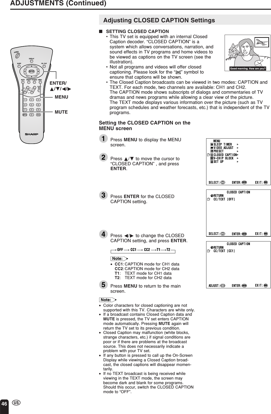 46ADJUSTMENTS (Continued)CC/TEXT [OFF]SELECT : EXIT:RETURN CLOSED CAPT IONENTER:ENTERMENUCC/TEXT [CC1]EXIT:RETURN CLOSED CAPT IONENTER:ENTERADJUST :MENUMENUSLEEP T IMERV IDEO ADJUSTPRESETCLOSED CAPT IONV–CHIP BLOCKSET UPSELECT : ENTER: EXIT:ENTERMENUCHVOLPOWERENTERDISPLAYMUTESLEEP PIC. FLIPBRIGHT TV/VIDEO MENUFLASH-BACKENTER/a/b/c/dMUTEMENUAdjusting CLOSED CAPTION Settings■SETTING CLOSED CAPTION•This TV set is equipped with an internal ClosedCaption decoder. “CLOSED CAPTION” is asystem which allows conversations, narration, andsound effects in TV programs and home videos tobe viewed as captions on the TV screen (see theillustration).•Not all programs and videos will offer closedcaptioning. Please look for the “” symbol toensure that captions will be shown.•The Closed Caption broadcasts can be viewed in two modes: CAPTION andTEXT. For each mode, two channels are available: CH1 and CH2.The CAPTION mode shows subscripts of dialogs and commentaries of TVdramas and news programs while allowing a clear view of the picture.The TEXT mode displays various information over the picture (such as TVprogram schedules and weather forecasts, etc.) that is independent of the TVprograms.Setting the CLOSED CAPTION on theMENU screen1Press MENU to display the MENUscreen.2Press a/b to move the cursor to“CLOSED CAPTION” , and pressENTER.3Press ENTER for the CLOSEDCAPTION setting.4Press c/d to change the CLOSEDCAPTION setting, and press ENTER.CC1 CC2OFF T1 T2Note:•CC1: CAPTION mode for CH1 dataCC2: CAPTION mode for CH2 dataT1: TEXT mode for CH1 dataT2: TEXT mode for CH2 data5Press MENU to return to the mainscreen.Note:•Color characters for closed captioning are notsupported with this TV. Characters are white only.•If a broadcast contains Closed Caption data andMUTE is pressed, the TV set enters CAPTIONmode automatically. Pressing MUTE again willreturn the TV set to its previous condition.•Closed Caption may malfunction (white blocks,strange characters, etc.) if signal conditions arepoor or if there are problems at the broadcastsource. This does not necessarily indicate aproblem with your TV set.•If any button is pressed to call up the On-ScreenDisplay while viewing a Closed Caption broad-cast, the closed captions will disappear momen-tarily.•If no TEXT broadcast is being received whileviewing in the TEXT mode, the screen maybecome dark and blank for some programs.Should this occur, switch the CLOSED CAPTIONmode to “OFF”.