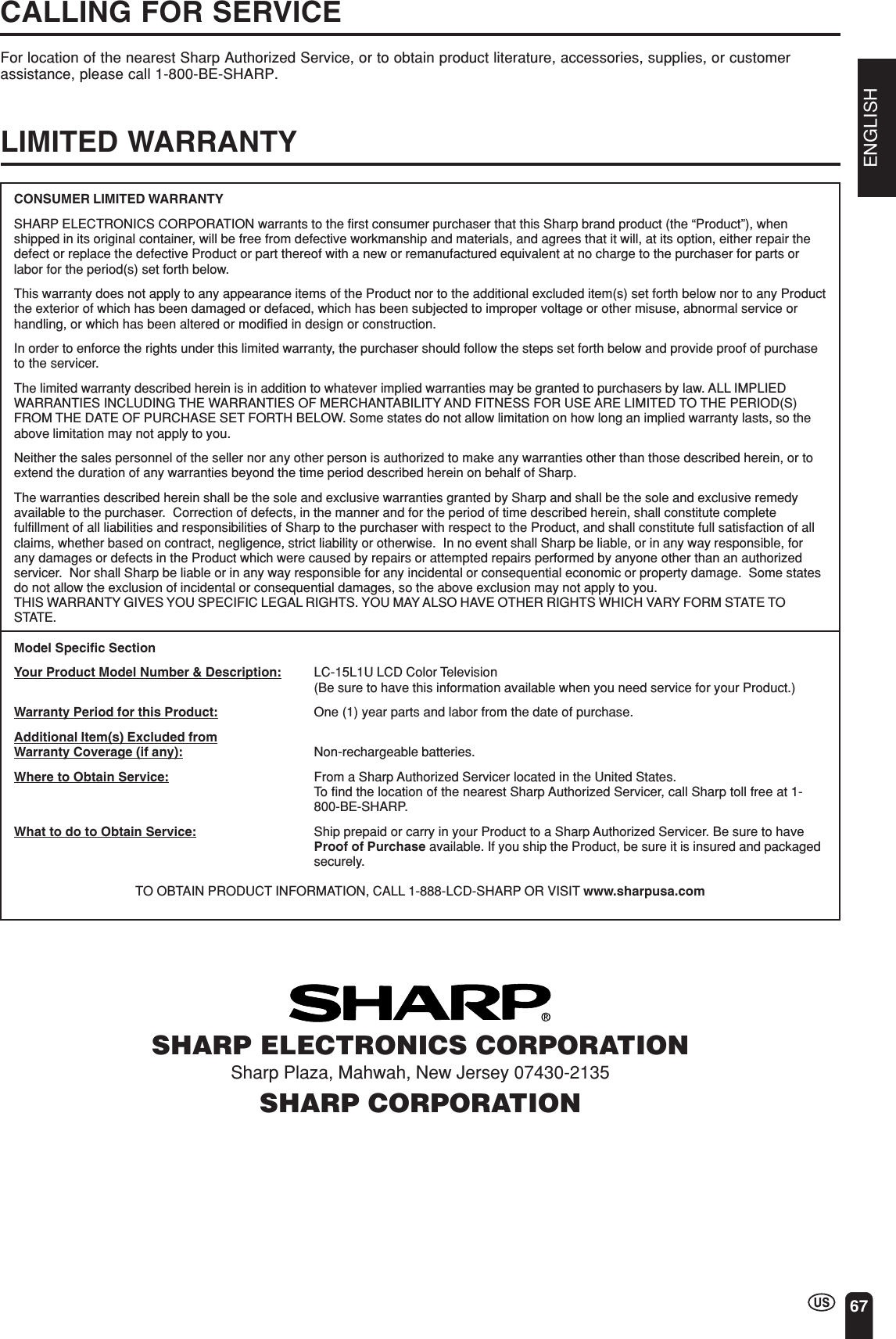 ENGLISH67CALLING FOR SERVICEFor location of the nearest Sharp Authorized Service, or to obtain product literature, accessories, supplies, or customerassistance, please call 1-800-BE-SHARP.LIMITED WARRANTYSHARP ELECTRONICS CORPORATIONSharp Plaza, Mahwah, New Jersey 07430-2135SHARP CORPORATIONCONSUMER LIMITED WARRANTYSHARP ELECTRONICS CORPORATION warrants to the first consumer purchaser that this Sharp brand product (the “Product”), whenshipped in its original container, will be free from defective workmanship and materials, and agrees that it will, at its option, either repair thedefect or replace the defective Product or part thereof with a new or remanufactured equivalent at no charge to the purchaser for parts orlabor for the period(s) set forth below.This warranty does not apply to any appearance items of the Product nor to the additional excluded item(s) set forth below nor to any Productthe exterior of which has been damaged or defaced, which has been subjected to improper voltage or other misuse, abnormal service orhandling, or which has been altered or modified in design or construction.In order to enforce the rights under this limited warranty, the purchaser should follow the steps set forth below and provide proof of purchaseto the servicer.The limited warranty described herein is in addition to whatever implied warranties may be granted to purchasers by law. ALL IMPLIEDWARRANTIES INCLUDING THE WARRANTIES OF MERCHANTABILITY AND FITNESS FOR USE ARE LIMITED TO THE PERIOD(S)FROM THE DATE OF PURCHASE SET FORTH BELOW. Some states do not allow limitation on how long an implied warranty lasts, so theabove limitation may not apply to you.Neither the sales personnel of the seller nor any other person is authorized to make any warranties other than those described herein, or toextend the duration of any warranties beyond the time period described herein on behalf of Sharp.The warranties described herein shall be the sole and exclusive warranties granted by Sharp and shall be the sole and exclusive remedyavailable to the purchaser.  Correction of defects, in the manner and for the period of time described herein, shall constitute completefulfillment of all liabilities and responsibilities of Sharp to the purchaser with respect to the Product, and shall constitute full satisfaction of allclaims, whether based on contract, negligence, strict liability or otherwise.  In no event shall Sharp be liable, or in any way responsible, forany damages or defects in the Product which were caused by repairs or attempted repairs performed by anyone other than an authorizedservicer.  Nor shall Sharp be liable or in any way responsible for any incidental or consequential economic or property damage.  Some statesdo not allow the exclusion of incidental or consequential damages, so the above exclusion may not apply to you.THIS WARRANTY GIVES YOU SPECIFIC LEGAL RIGHTS. YOU MAY ALSO HAVE OTHER RIGHTS WHICH VARY FORM STATE TOSTATE.Model Specific SectionYour Product Model Number &amp; Description: LC-15L1U LCD Color Television(Be sure to have this information available when you need service for your Product.)Warranty Period for this Product: One (1) year parts and labor from the date of purchase.Additional Item(s) Excluded fromWarranty Coverage (if any): Non-rechargeable batteries.Where to Obtain Service: From a Sharp Authorized Servicer located in the United States.To find the location of the nearest Sharp Authorized Servicer, call Sharp toll free at 1-800-BE-SHARP.What to do to Obtain Service: Ship prepaid or carry in your Product to a Sharp Authorized Servicer. Be sure to haveProof of Purchase available. If you ship the Product, be sure it is insured and packagedsecurely.TO OBTAIN PRODUCT INFORMATION, CALL 1-888-LCD-SHARP OR VISIT www.sharpusa.com