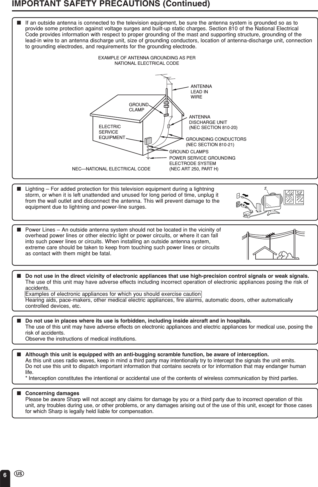 6IMPORTANT SAFETY PRECAUTIONS (Continued)■If an outside antenna is connected to the television equipment, be sure the antenna system is grounded so as toprovide some protection against voltage surges and built-up static charges. Section 810 of the National ElectricalCode provides information with respect to proper grounding of the mast and supporting structure, grounding of thelead-in wire to an antenna discharge unit, size of grounding conductors, location of antenna-discharge unit, connectionto grounding electrodes, and requirements for the grounding electrode.ANTENNALEAD INWIREANTENNADISCHARGE UNIT(NEC SECTION 810-20)GROUNDING CONDUCTORS(NEC SECTION 810-21)GROUND CLAMPSPOWER SERVICE GROUNDINGELECTRODE SYSTEM(NEC ART 250, PART H)ELECTRICSERVICEEQUIPMENTNEC—NATIONAL ELECTRICAL CODEGROUNDCLAMPEXAMPLE OF ANTENNA GROUNDING AS PERNATIONAL ELECTRICAL CODE■Do not use in the direct vicinity of electronic appliances that use high-precision control signals or weak signals.The use of this unit may have adverse effects including incorrect operation of electronic appliances posing the risk ofaccidents.Examples of electronic appliances for which you should exercise cautionHearing aids, pace-makers, other medical electric appliances, fire alarms, automatic doors, other automaticallycontrolled devices, etc.■Do not use in places where its use is forbidden, including inside aircraft and in hospitals.The use of this unit may have adverse effects on electronic appliances and electric appliances for medical use, posing therisk of accidents.Observe the instructions of medical institutions.■Although this unit is equipped with an anti-bugging scramble function, be aware of interception.As this unit uses radio waves, keep in mind a third party may intentionally try to intercept the signals the unit emits.Do not use this unit to dispatch important information that contains secrets or for information that may endanger humanlife.* Interception constitutes the intentional or accidental use of the contents of wireless communication by third parties.■Concerning damagesPlease be aware Sharp will not accept any claims for damage by you or a third party due to incorrect operation of thisunit, any troubles during use, or other problems, or any damages arising out of the use of this unit, except for those casesfor which Sharp is legally held liable for compensation.■Power Lines – An outside antenna system should not be located in the vicinity ofoverhead power lines or other electric light or power circuits, or where it can fallinto such power lines or circuits. When installing an outside antenna system,extreme care should be taken to keep from touching such power lines or circuitsas contact with them might be fatal.■Lighting – For added protection for this television equipment during a lightningstorm, or when it is left unattended and unused for long period of time, unplug itfrom the wall outlet and disconnect the antenna. This will prevent damage to theequipment due to lightning and power-line surges.