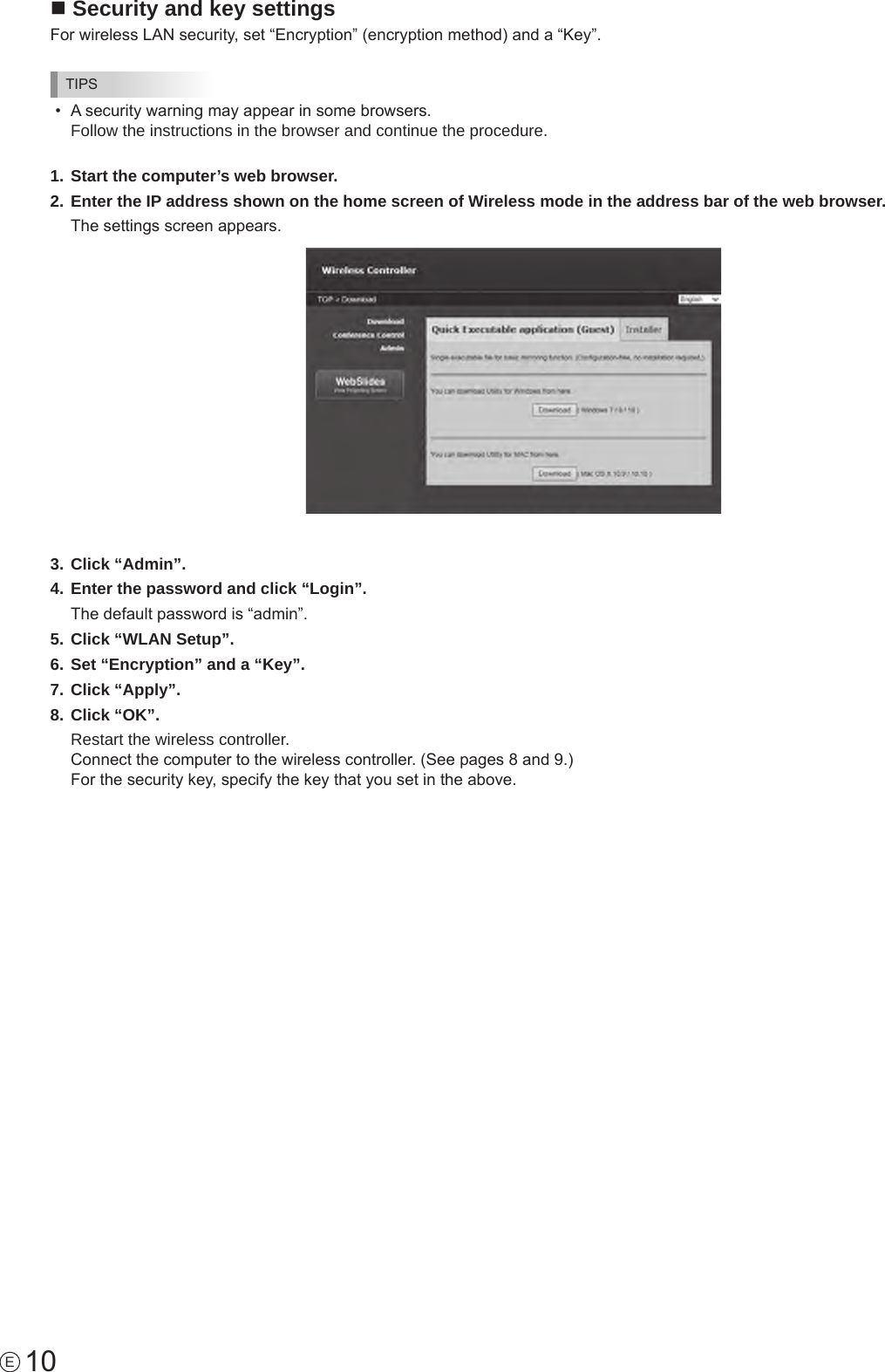 10En Security and key settingsFor wireless LAN security, set “Encryption” (encryption method) and a “Key”.TIPS•  A security warning may appear in some browsers.  Follow the instructions in the browser and continue the procedure.1. Start the computer’s web browser.2. Enter the IP address shown on the home screen of Wireless mode in the address bar of the web browser.The settings screen appears.3. Click “Admin”.4. Enter the password and click “Login”.The default password is “admin”.5. Click “WLAN Setup”.6. Set “Encryption” and a “Key”.7. Click “Apply”.8. Click “OK”.Restart the wireless controller.  Connect the computer to the wireless controller. (See pages 8 and 9.) For the security key, specify the key that you set in the above.