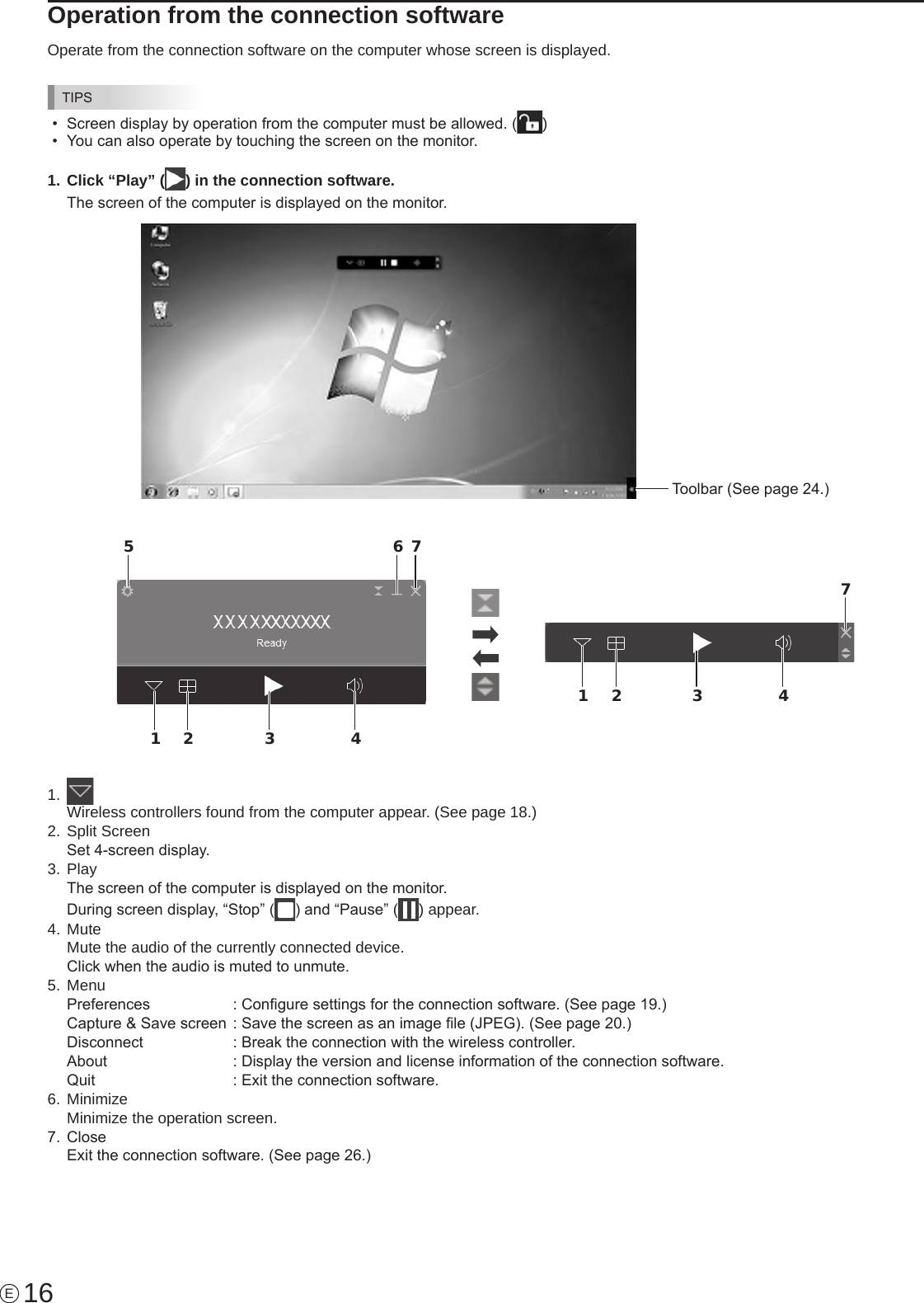 16EOperation from the connection softwareOperate from the connection software on the computer whose screen is displayed.TIPS•  Screen display by operation from the computer must be allowed. ( )•  You can also operate by touching the screen on the monitor.1. Click “Play” ( ) in the connection software.The screen of the computer is displayed on the monitor.Toolbar (See page 24.)1 2 3 45 6 71 2 3 471.  Wireless controllers found from the computer appear. (See page 18.)2.   Split  ScreenSet 4-screen display.3.   PlayThe screen of the computer is displayed on the monitor.During screen display, “Stop” ( ) and “Pause” ( ) appear.4. MuteMute the audio of the currently connected device.Click when the audio is muted to unmute.5. MenuPreferences    : Congure settings for the connection software. (See page 19.)Capture &amp; Save screen  : Save the screen as an image le (JPEG). (See page 20.)Disconnect    : Break the connection with the wireless controller.About     : Display the version and license information of the connection software.Quit      : Exit the connection software.6. MinimizeMinimize the operation screen.7.  CloseExit the connection software. (See page 26.)