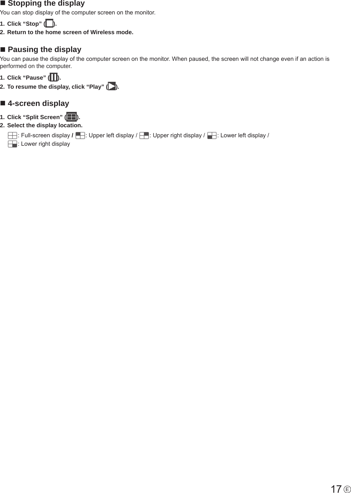 17 En Stopping the displayYou can stop display of the computer screen on the monitor.1. Click “Stop” ( ).2. Return to the home screen of Wireless mode.n Pausing the displayYou can pause the display of the computer screen on the monitor. When paused, the screen will not change even if an action is performed on the computer.1. Click “Pause” ( ).2. To resume the display, click “Play” ( ).n 4-screen display1. Click “Split Screen” ( ).2. Select the display location.: Full-screen display /  : Upper left display /  : Upper right display /  : Lower left display /  : Lower right display