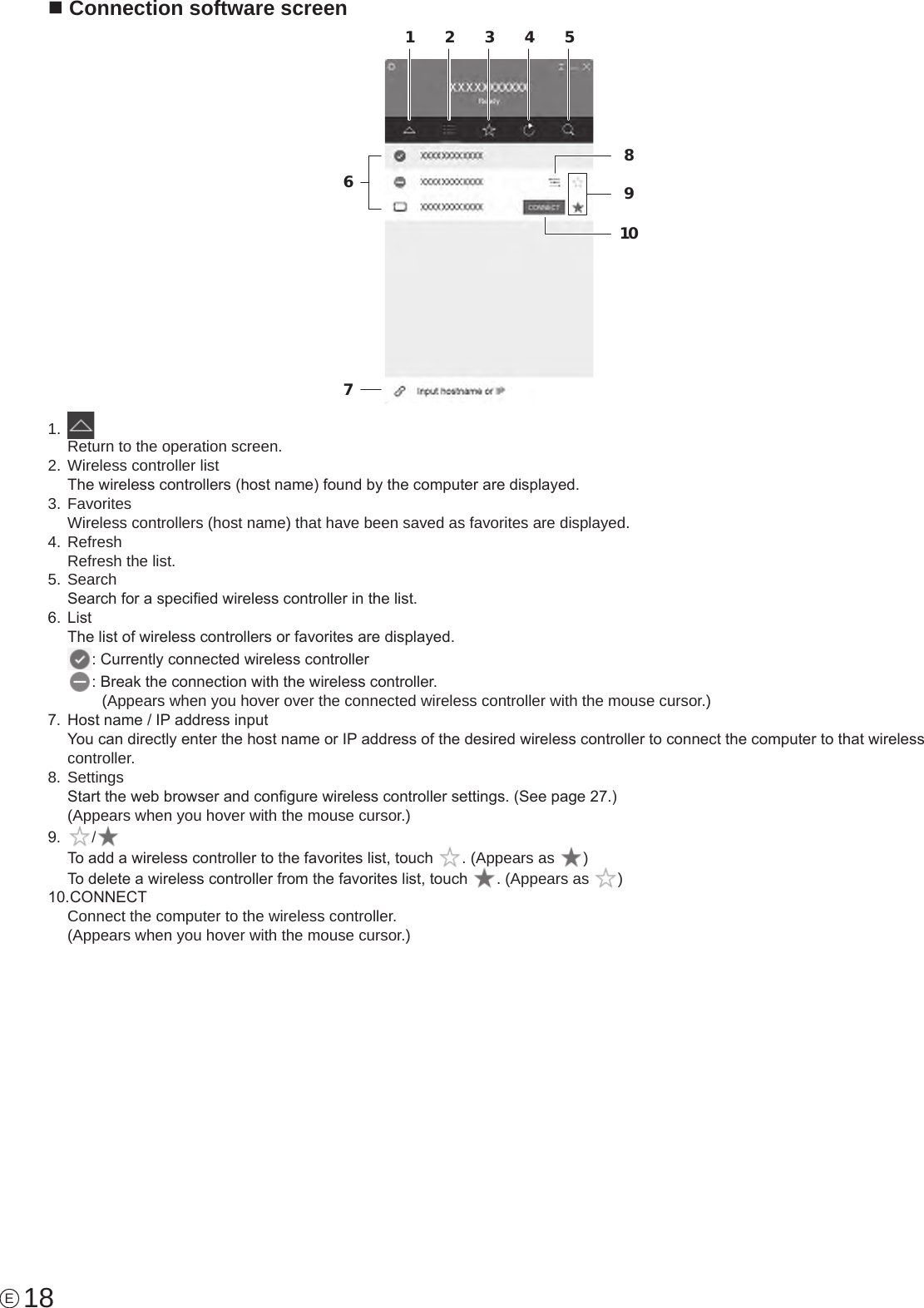 18En Connection software screen168910723451.  Return to the operation screen.2. Wireless controller listThe wireless controllers (host name) found by the computer are displayed.3. FavoritesWireless controllers (host name) that have been saved as favorites are displayed.4. RefreshRefresh the list.5. SearchSearch for a specied wireless controller in the list.6.  ListThe list of wireless controllers or favorites are displayed.: Currently connected wireless controller: Break the connection with the wireless controller.  (Appears when you hover over the connected wireless controller with the mouse cursor.)7.  Host name / IP address inputYou can directly enter the host name or IP address of the desired wireless controller to connect the computer to that wireless controller.8. SettingsStart the web browser and congure wireless controller settings. (See page 27.)(Appears when you hover with the mouse cursor.)9.  /To add a wireless controller to the favorites list, touch  . (Appears as  )To delete a wireless controller from the favorites list, touch  . (Appears as  )10. CONNECTConnect the computer to the wireless controller.(Appears when you hover with the mouse cursor.)